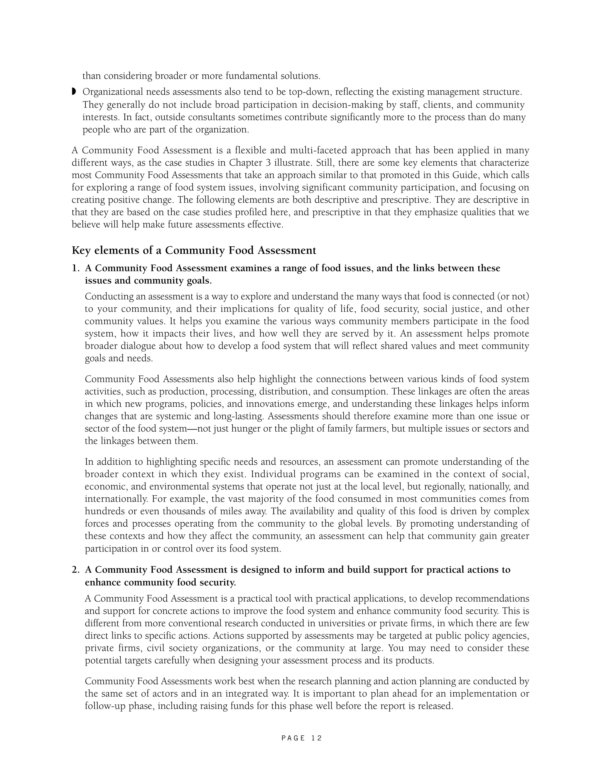 than considering broader or more fundamental solutions. 
◗ Organizational needs assessments also tend to be top-down, reflecting the existing management structure. 
They generally do not include broad participation in decision-making by staff, clients, and community 
interests. In fact, outside consultants sometimes contribute significantly more to the process than do many 
people who are part of the organization. 
A Community Food Assessment is a flexible and multi-faceted approach that has been applied in many 
different ways, as the case studies in Chapter 3 illustrate. Still, there are some key elements that characterize 
most Community Food Assessments that take an approach similar to that promoted in this Guide, which calls 
for exploring a range of food system issues, involving significant community participation, and focusing on 
creating positive change. The following elements are both descriptive and prescriptive. They are descriptive in 
that they are based on the case studies profiled here, and prescriptive in that they emphasize qualities that we 
believe will help make future assessments effective. 
Key elements of a Community Food Assessment 
1. A Community Food Assessment examines a range of food issues, and the links between these 
issues and community goals. 
Conducting an assessment is a way to explore and understand the many ways that food is connected (or not) 
to your community, and their implications for quality of life, food security, social justice, and other 
community values. It helps you examine the various ways community members participate in the food 
system, how it impacts their lives, and how well they are served by it. An assessment helps promote 
broader dialogue about how to develop a food system that will reflect shared values and meet community 
goals and needs. 
Community Food Assessments also help highlight the connections between various kinds of food system 
activities, such as production, processing, distribution, and consumption. These linkages are often the areas 
in which new programs, policies, and innovations emerge, and understanding these linkages helps inform 
changes that are systemic and long-lasting. Assessments should therefore examine more than one issue or 
sector of the food system—not just hunger or the plight of family farmers, but multiple issues or sectors and 
the linkages between them. 
In addition to highlighting specific needs and resources, an assessment can promote understanding of the 
broader context in which they exist. Individual programs can be examined in the context of social, 
economic, and environmental systems that operate not just at the local level, but regionally, nationally, and 
internationally. For example, the vast majority of the food consumed in most communities comes from 
hundreds or even thousands of miles away. The availability and quality of this food is driven by complex 
forces and processes operating from the community to the global levels. By promoting understanding of 
these contexts and how they affect the community, an assessment can help that community gain greater 
participation in or control over its food system. 
2. A Community Food Assessment is designed to inform and build support for practical actions to 
enhance community food security. 
A Community Food Assessment is a practical tool with practical applications, to develop recommendations 
and support for concrete actions to improve the food system and enhance community food security. This is 
different from more conventional research conducted in universities or private firms, in which there are few 
direct links to specific actions. Actions supported by assessments may be targeted at public policy agencies, 
private firms, civil society organizations, or the community at large. You may need to consider these 
potential targets carefully when designing your assessment process and its products. 
Community Food Assessments work best when the research planning and action planning are conducted by 
the same set of actors and in an integrated way. It is important to plan ahead for an implementation or 
follow-up phase, including raising funds for this phase well before the report is released. 
P A G E 1 2 
 