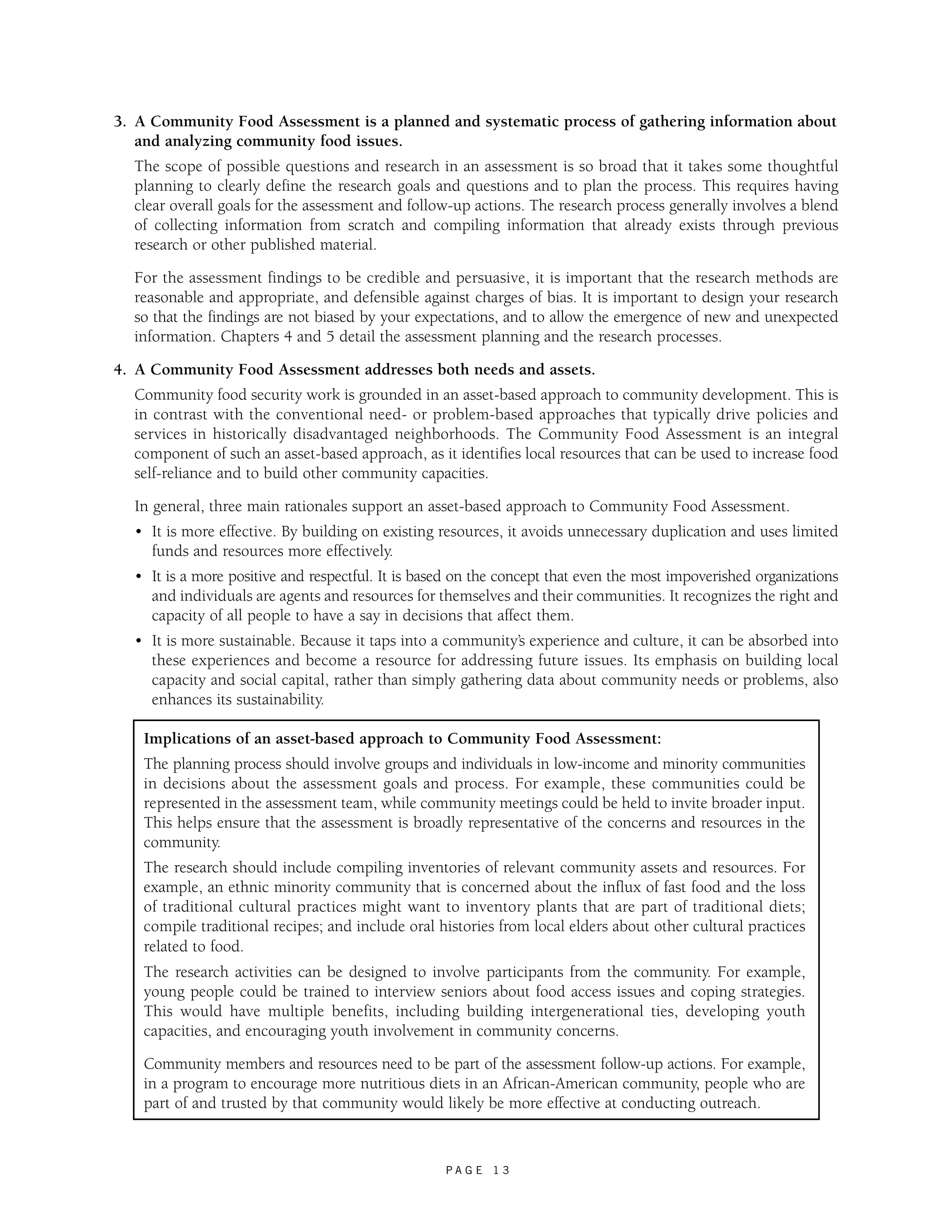 3. A Community Food Assessment is a planned and systematic process of gathering information about 
and analyzing community food issues. 
The scope of possible questions and research in an assessment is so broad that it takes some thoughtful 
planning to clearly define the research goals and questions and to plan the process. This requires having 
clear overall goals for the assessment and follow-up actions. The research process generally involves a blend 
of collecting information from scratch and compiling information that already exists through previous 
research or other published material. 
For the assessment findings to be credible and persuasive, it is important that the research methods are 
reasonable and appropriate, and defensible against charges of bias. It is important to design your research 
so that the findings are not biased by your expectations, and to allow the emergence of new and unexpected 
information. Chapters 4 and 5 detail the assessment planning and the research processes. 
4. A Community Food Assessment addresses both needs and assets. 
Community food security work is grounded in an asset-based approach to community development. This is 
in contrast with the conventional need- or problem-based approaches that typically drive policies and 
services in historically disadvantaged neighborhoods. The Community Food Assessment is an integral 
component of such an asset-based approach, as it identifies local resources that can be used to increase food 
self-reliance and to build other community capacities. 
In general, three main rationales support an asset-based approach to Community Food Assessment. 
• It is more effective. By building on existing resources, it avoids unnecessary duplication and uses limited 
funds and resources more effectively. 
• It is a more positive and respectful. It is based on the concept that even the most impoverished organizations 
and individuals are agents and resources for themselves and their communities. It recognizes the right and 
capacity of all people to have a say in decisions that affect them. 
• It is more sustainable. Because it taps into a community’s experience and culture, it can be absorbed into 
these experiences and become a resource for addressing future issues. Its emphasis on building local 
capacity and social capital, rather than simply gathering data about community needs or problems, also 
enhances its sustainability. 
Implications of an asset-based approach to Community Food Assessment: 
The planning process should involve groups and individuals in low-income and minority communities 
in decisions about the assessment goals and process. For example, these communities could be 
represented in the assessment team, while community meetings could be held to invite broader input. 
This helps ensure that the assessment is broadly representative of the concerns and resources in the 
community. 
The research should include compiling inventories of relevant community assets and resources. For 
example, an ethnic minority community that is concerned about the influx of fast food and the loss 
of traditional cultural practices might want to inventory plants that are part of traditional diets; 
compile traditional recipes; and include oral histories from local elders about other cultural practices 
related to food. 
The research activities can be designed to involve participants from the community. For example, 
young people could be trained to interview seniors about food access issues and coping strategies. 
This would have multiple benefits, including building intergenerational ties, developing youth 
capacities, and encouraging youth involvement in community concerns. 
Community members and resources need to be part of the assessment follow-up actions. For example, 
in a program to encourage more nutritious diets in an African-American community, people who are 
part of and trusted by that community would likely be more effective at conducting outreach. 
P A G E 1 3 
 