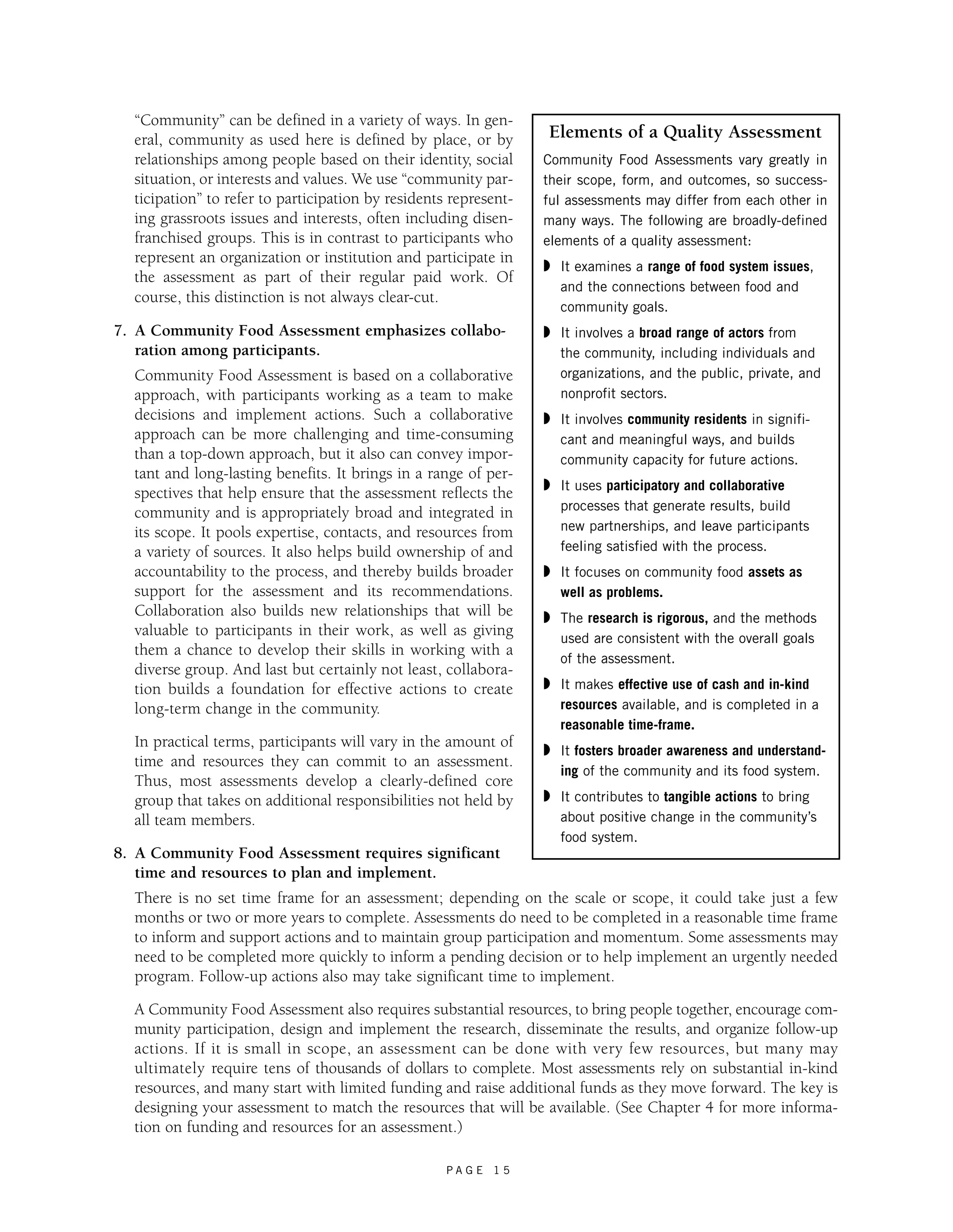“Community” can be defined in a variety of ways. In gen-eral, 
community as used here is defined by place, or by 
relationships among people based on their identity, social 
situation, or interests and values. We use “community par-ticipation” 
to refer to participation by residents represent-ing 
grassroots issues and interests, often including disen-franchised 
groups. This is in contrast to participants who 
represent an organization or institution and participate in 
the assessment as part of their regular paid work. Of 
course, this distinction is not always clear-cut. 
7. A Community Food Assessment emphasizes collabo-ration 
P A G E 1 5 
among participants. 
Community Food Assessment is based on a collaborative 
approach, with participants working as a team to make 
decisions and implement actions. Such a collaborative 
approach can be more challenging and time-consuming 
than a top-down approach, but it also can convey impor-tant 
and long-lasting benefits. It brings in a range of per-spectives 
that help ensure that the assessment reflects the 
community and is appropriately broad and integrated in 
its scope. It pools expertise, contacts, and resources from 
a variety of sources. It also helps build ownership of and 
accountability to the process, and thereby builds broader 
support for the assessment and its recommendations. 
Collaboration also builds new relationships that will be 
valuable to participants in their work, as well as giving 
them a chance to develop their skills in working with a 
diverse group. And last but certainly not least, collabora-tion 
builds a foundation for effective actions to create 
long-term change in the community. 
In practical terms, participants will vary in the amount of 
time and resources they can commit to an assessment. 
Thus, most assessments develop a clearly-defined core 
group that takes on additional responsibilities not held by 
all team members. 
8. A Community Food Assessment requires significant 
time and resources to plan and implement. 
There is no set time frame for an assessment; depending on the scale or scope, it could take just a few 
months or two or more years to complete. Assessments do need to be completed in a reasonable time frame 
to inform and support actions and to maintain group participation and momentum. Some assessments may 
need to be completed more quickly to inform a pending decision or to help implement an urgently needed 
program. Follow-up actions also may take significant time to implement. 
A Community Food Assessment also requires substantial resources, to bring people together, encourage com-munity 
participation, design and implement the research, disseminate the results, and organize follow-up 
actions. If it is small in scope, an assessment can be done with very few resources, but many may 
ultimately require tens of thousands of dollars to complete. Most assessments rely on substantial in-kind 
resources, and many start with limited funding and raise additional funds as they move forward. The key is 
designing your assessment to match the resources that will be available. (See Chapter 4 for more informa-tion 
on funding and resources for an assessment.) 
Elements of a Quality Assessment 
Community Food Assessments vary greatly in 
their scope, form, and outcomes, so success-ful 
assessments may differ from each other in 
many ways. The following are broadly-defined 
elements of a quality assessment: 
◗ It examines a range of food system issues, 
and the connections between food and 
community goals. 
◗ It involves a broad range of actors from 
the community, including individuals and 
organizations, and the public, private, and 
nonprofit sectors. 
◗ It involves community residents in signifi-cant 
and meaningful ways, and builds 
community capacity for future actions. 
◗ It uses participatory and collaborative 
processes that generate results, build 
new partnerships, and leave participants 
feeling satisfied with the process. 
◗ It focuses on community food assets as 
well as problems. 
◗ The research is rigorous, and the methods 
used are consistent with the overall goals 
of the assessment. 
◗ It makes effective use of cash and in-kind 
resources available, and is completed in a 
reasonable time-frame. 
◗ It fosters broader awareness and understand-ing 
of the community and its food system. 
◗ It contributes to tangible actions to bring 
about positive change in the community’s 
food system. 
 