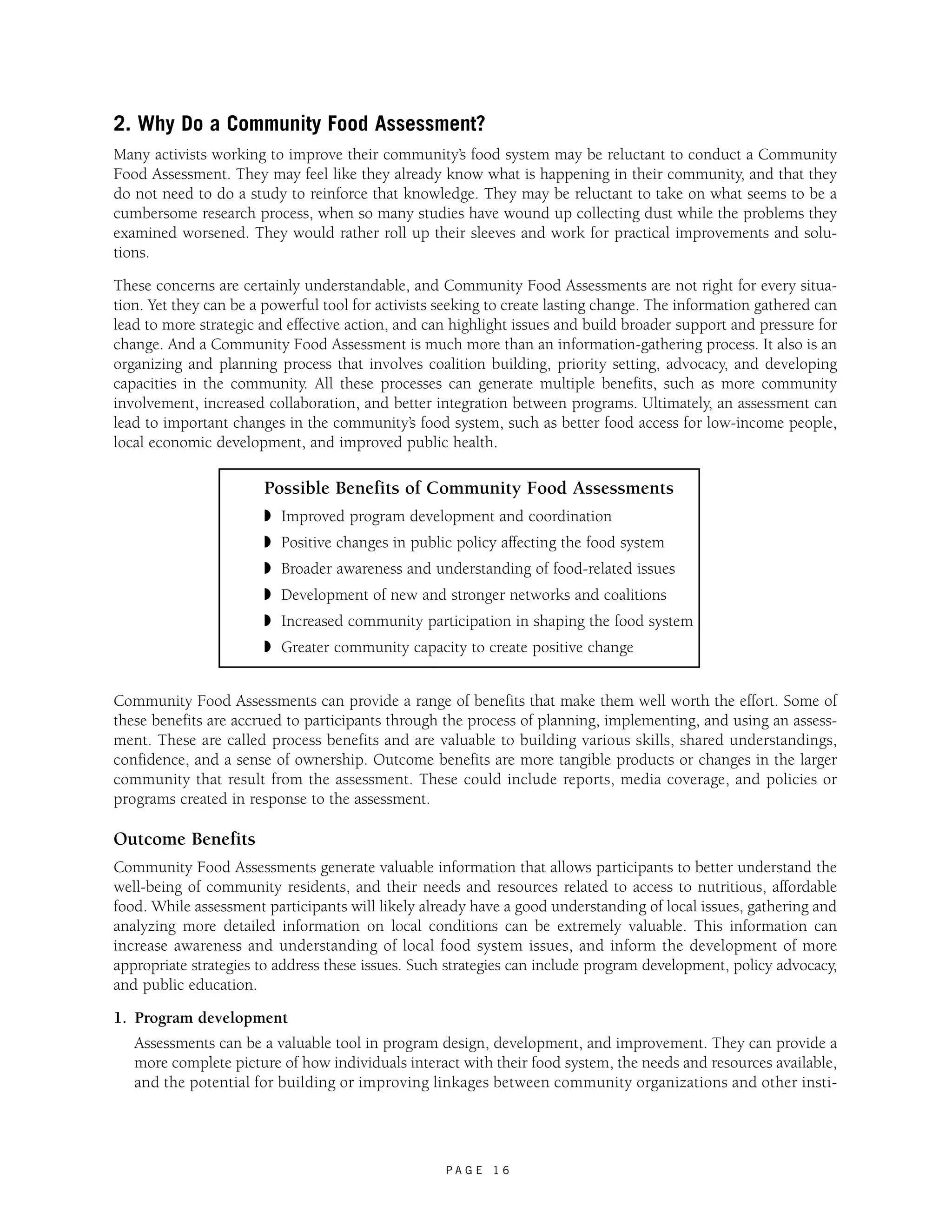 2. Why Do a Community Food Assessment? 
Many activists working to improve their community’s food system may be reluctant to conduct a Community 
Food Assessment. They may feel like they already know what is happening in their community, and that they 
do not need to do a study to reinforce that knowledge. They may be reluctant to take on what seems to be a 
cumbersome research process, when so many studies have wound up collecting dust while the problems they 
examined worsened. They would rather roll up their sleeves and work for practical improvements and solu-tions. 
These concerns are certainly understandable, and Community Food Assessments are not right for every situa-tion. 
Yet they can be a powerful tool for activists seeking to create lasting change. The information gathered can 
lead to more strategic and effective action, and can highlight issues and build broader support and pressure for 
change. And a Community Food Assessment is much more than an information-gathering process. It also is an 
organizing and planning process that involves coalition building, priority setting, advocacy, and developing 
capacities in the community. All these processes can generate multiple benefits, such as more community 
involvement, increased collaboration, and better integration between programs. Ultimately, an assessment can 
lead to important changes in the community’s food system, such as better food access for low-income people, 
local economic development, and improved public health. 
Possible Benefits of Community Food Assessments 
◗ Improved program development and coordination 
◗ Positive changes in public policy affecting the food system 
◗ Broader awareness and understanding of food-related issues 
◗ Development of new and stronger networks and coalitions 
◗ Increased community participation in shaping the food system 
◗ Greater community capacity to create positive change 
Community Food Assessments can provide a range of benefits that make them well worth the effort. Some of 
these benefits are accrued to participants through the process of planning, implementing, and using an assess-ment. 
These are called process benefits and are valuable to building various skills, shared understandings, 
confidence, and a sense of ownership. Outcome benefits are more tangible products or changes in the larger 
community that result from the assessment. These could include reports, media coverage, and policies or 
programs created in response to the assessment. 
Outcome Benefits 
Community Food Assessments generate valuable information that allows participants to better understand the 
well-being of community residents, and their needs and resources related to access to nutritious, affordable 
food. While assessment participants will likely already have a good understanding of local issues, gathering and 
analyzing more detailed information on local conditions can be extremely valuable. This information can 
increase awareness and understanding of local food system issues, and inform the development of more 
appropriate strategies to address these issues. Such strategies can include program development, policy advocacy, 
and public education. 
1. Program development 
Assessments can be a valuable tool in program design, development, and improvement. They can provide a 
more complete picture of how individuals interact with their food system, the needs and resources available, 
and the potential for building or improving linkages between community organizations and other insti- 
P A G E 1 6 
 