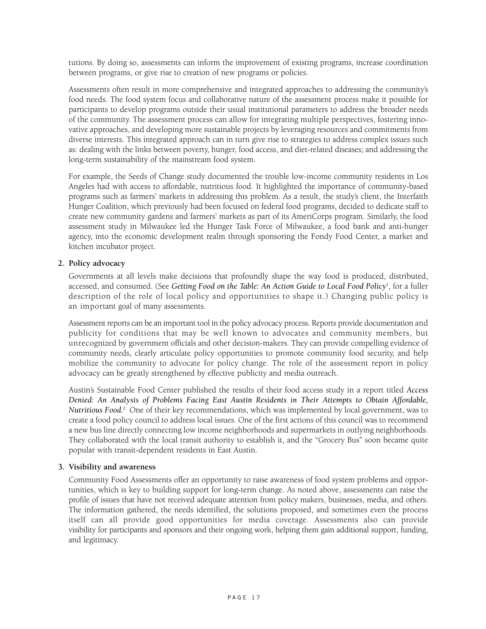 tutions. By doing so, assessments can inform the improvement of existing programs, increase coordination 
between programs, or give rise to creation of new programs or policies. 
Assessments often result in more comprehensive and integrated approaches to addressing the community’s 
food needs. The food system focus and collaborative nature of the assessment process make it possible for 
participants to develop programs outside their usual institutional parameters to address the broader needs 
of the community. The assessment process can allow for integrating multiple perspectives, fostering inno-vative 
approaches, and developing more sustainable projects by leveraging resources and commitments from 
diverse interests. This integrated approach can in turn give rise to strategies to address complex issues such 
as: dealing with the links between poverty, hunger, food access, and diet-related diseases; and addressing the 
long-term sustainability of the mainstream food system. 
For example, the Seeds of Change study documented the trouble low-income community residents in Los 
Angeles had with access to affordable, nutritious food. It highlighted the importance of community-based 
programs such as farmers’ markets in addressing this problem. As a result, the study’s client, the Interfaith 
Hunger Coalition, which previously had been focused on federal food programs, decided to dedicate staff to 
create new community gardens and farmers’ markets as part of its AmeriCorps program. Similarly, the food 
assessment study in Milwaukee led the Hunger Task Force of Milwaukee, a food bank and anti-hunger 
agency, into the economic development realm through sponsoring the Fondy Food Center, a market and 
kitchen incubator project. 
P A G E 1 7 
2. Policy advocacy 
Governments at all levels make decisions that profoundly shape the way food is produced, distributed, 
accessed, and consumed. (See Getting Food on the Table: An Action Guide to Local Food Policy1, for a fuller 
description of the role of local policy and opportunities to shape it.) Changing public policy is 
an important goal of many assessments. 
Assessment reports can be an important tool in the policy advocacy process. Reports provide documentation and 
publicity for conditions that may be well known to advocates and community members, but 
unrecognized by government officials and other decision-makers. They can provide compelling evidence of 
community needs, clearly articulate policy opportunities to promote community food security, and help 
mobilize the community to advocate for policy change. The role of the assessment report in policy 
advocacy can be greatly strengthened by effective publicity and media outreach. 
Austin’s Sustainable Food Center published the results of their food access study in a report titled Access 
Denied: An Analysis of Problems Facing East Austin Residents in Their Attempts to Obtain Affordable, 
Nutritious Food.2 One of their key recommendations, which was implemented by local government, was to 
create a food policy council to address local issues. One of the first actions of this council was to recommend 
a new bus line directly connecting low income neighborhoods and supermarkets in outlying neighborhoods. 
They collaborated with the local transit authority to establish it, and the “Grocery Bus” soon became quite 
popular with transit-dependent residents in East Austin. 
3. Visibility and awareness 
Community Food Assessments offer an opportunity to raise awareness of food system problems and oppor-tunities, 
which is key to building support for long-term change. As noted above, assessments can raise the 
profile of issues that have not received adequate attention from policy makers, businesses, media, and others. 
The information gathered, the needs identified, the solutions proposed, and sometimes even the process 
itself can all provide good opportunities for media coverage. Assessments also can provide 
visibility for participants and sponsors and their ongoing work, helping them gain additional support, funding, 
and legitimacy. 
 