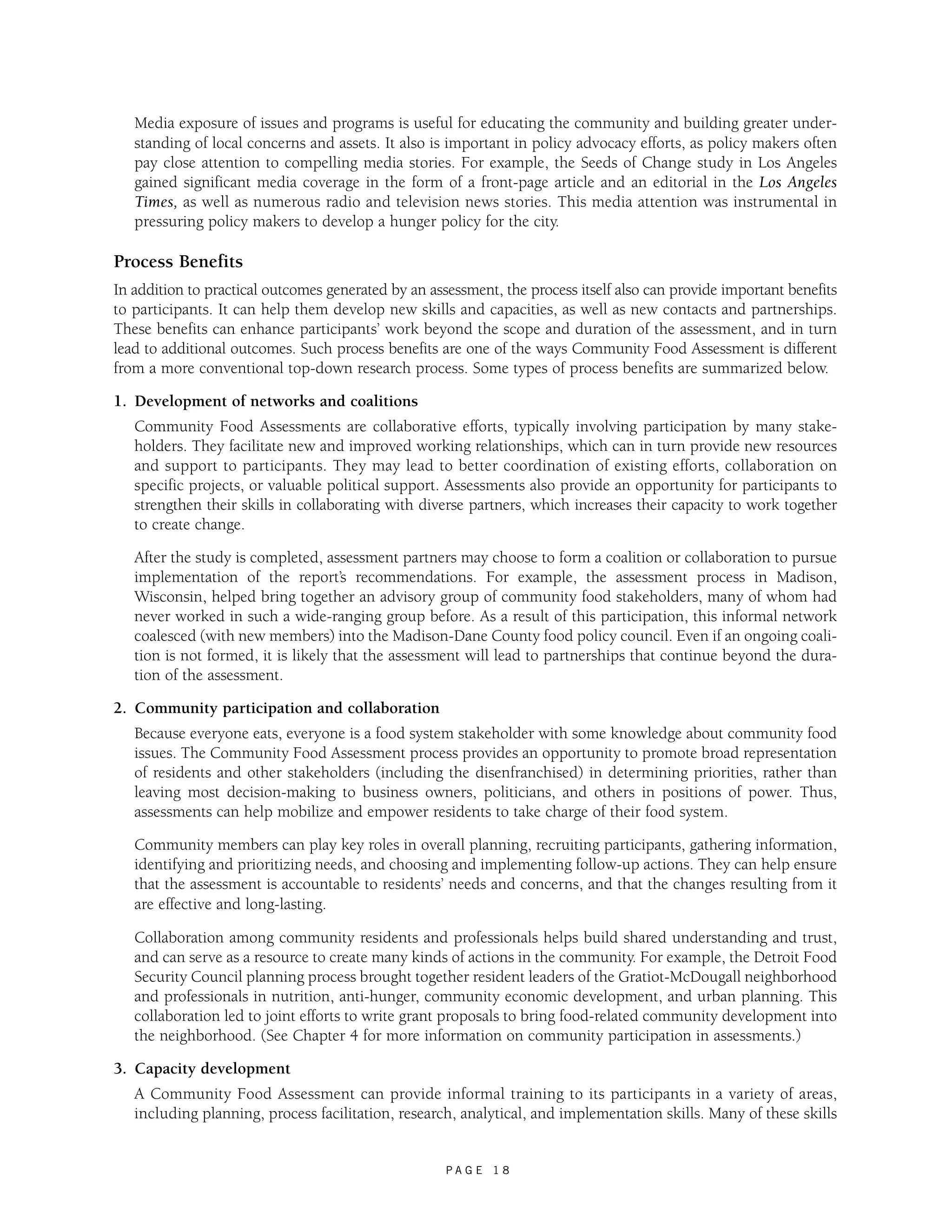 Media exposure of issues and programs is useful for educating the community and building greater under-standing 
of local concerns and assets. It also is important in policy advocacy efforts, as policy makers often 
pay close attention to compelling media stories. For example, the Seeds of Change study in Los Angeles 
gained significant media coverage in the form of a front-page article and an editorial in the Los Angeles 
Times, as well as numerous radio and television news stories. This media attention was instrumental in 
pressuring policy makers to develop a hunger policy for the city. 
Process Benefits 
In addition to practical outcomes generated by an assessment, the process itself also can provide important benefits 
to participants. It can help them develop new skills and capacities, as well as new contacts and partnerships. 
These benefits can enhance participants’ work beyond the scope and duration of the assessment, and in turn 
lead to additional outcomes. Such process benefits are one of the ways Community Food Assessment is different 
from a more conventional top-down research process. Some types of process benefits are summarized below. 
1. Development of networks and coalitions 
Community Food Assessments are collaborative efforts, typically involving participation by many stake-holders. 
They facilitate new and improved working relationships, which can in turn provide new resources 
and support to participants. They may lead to better coordination of existing efforts, collaboration on 
specific projects, or valuable political support. Assessments also provide an opportunity for participants to 
strengthen their skills in collaborating with diverse partners, which increases their capacity to work together 
to create change. 
After the study is completed, assessment partners may choose to form a coalition or collaboration to pursue 
implementation of the report’s recommendations. For example, the assessment process in Madison, 
Wisconsin, helped bring together an advisory group of community food stakeholders, many of whom had 
never worked in such a wide-ranging group before. As a result of this participation, this informal network 
coalesced (with new members) into the Madison-Dane County food policy council. Even if an ongoing coali-tion 
is not formed, it is likely that the assessment will lead to partnerships that continue beyond the dura-tion 
of the assessment. 
P A G E 1 8 
2. Community participation and collaboration 
Because everyone eats, everyone is a food system stakeholder with some knowledge about community food 
issues. The Community Food Assessment process provides an opportunity to promote broad representation 
of residents and other stakeholders (including the disenfranchised) in determining priorities, rather than 
leaving most decision-making to business owners, politicians, and others in positions of power. Thus, 
assessments can help mobilize and empower residents to take charge of their food system. 
Community members can play key roles in overall planning, recruiting participants, gathering information, 
identifying and prioritizing needs, and choosing and implementing follow-up actions. They can help ensure 
that the assessment is accountable to residents’ needs and concerns, and that the changes resulting from it 
are effective and long-lasting. 
Collaboration among community residents and professionals helps build shared understanding and trust, 
and can serve as a resource to create many kinds of actions in the community. For example, the Detroit Food 
Security Council planning process brought together resident leaders of the Gratiot-McDougall neighborhood 
and professionals in nutrition, anti-hunger, community economic development, and urban planning. This 
collaboration led to joint efforts to write grant proposals to bring food-related community development into 
the neighborhood. (See Chapter 4 for more information on community participation in assessments.) 
3. Capacity development 
A Community Food Assessment can provide informal training to its participants in a variety of areas, 
including planning, process facilitation, research, analytical, and implementation skills. Many of these skills 
 
