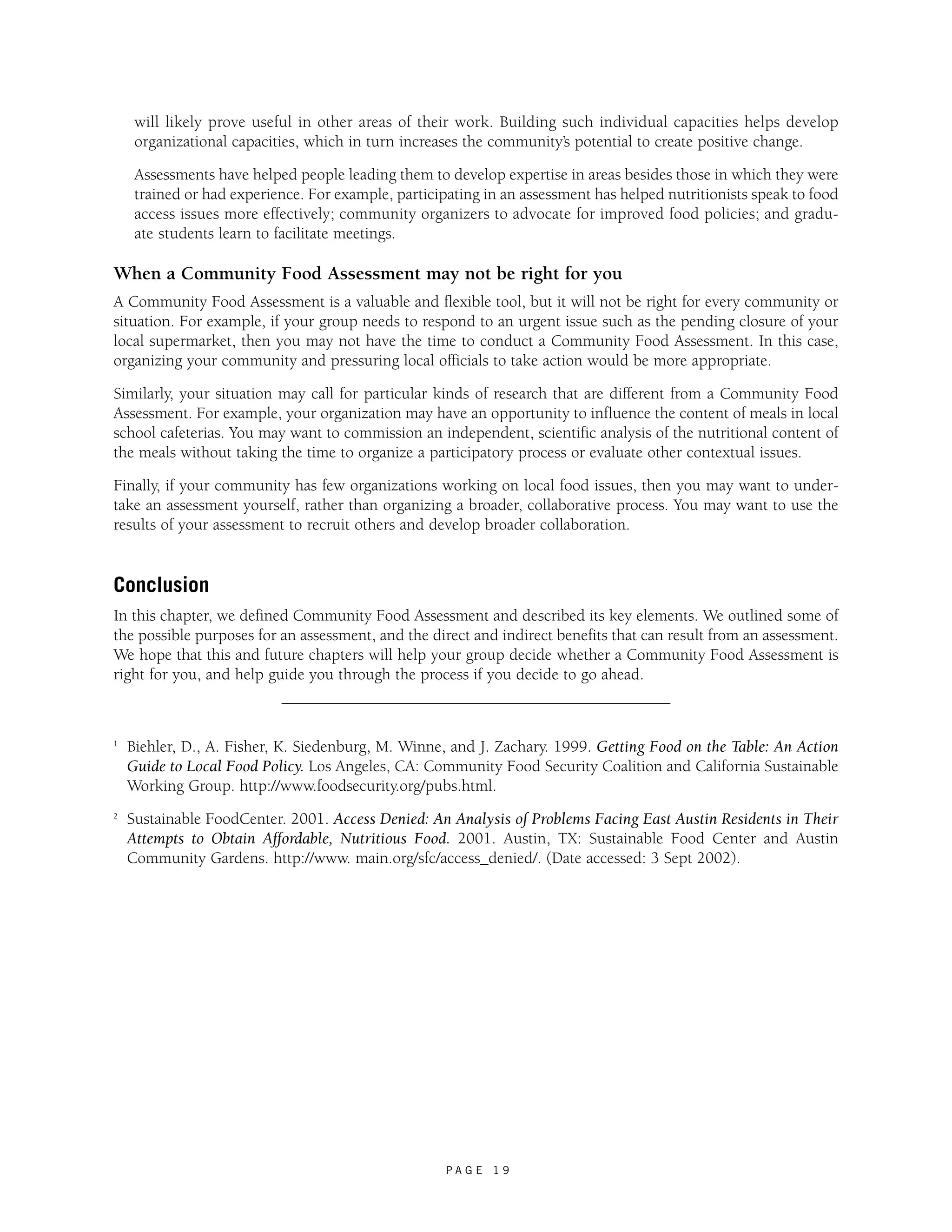 will likely prove useful in other areas of their work. Building such individual capacities helps develop 
organizational capacities, which in turn increases the community’s potential to create positive change. 
Assessments have helped people leading them to develop expertise in areas besides those in which they were 
trained or had experience. For example, participating in an assessment has helped nutritionists speak to food 
access issues more effectively; community organizers to advocate for improved food policies; and gradu-ate 
P A G E 1 9 
students learn to facilitate meetings. 
When a Community Food Assessment may not be right for you 
A Community Food Assessment is a valuable and flexible tool, but it will not be right for every community or 
situation. For example, if your group needs to respond to an urgent issue such as the pending closure of your 
local supermarket, then you may not have the time to conduct a Community Food Assessment. In this case, 
organizing your community and pressuring local officials to take action would be more appropriate. 
Similarly, your situation may call for particular kinds of research that are different from a Community Food 
Assessment. For example, your organization may have an opportunity to influence the content of meals in local 
school cafeterias. You may want to commission an independent, scientific analysis of the nutritional content of 
the meals without taking the time to organize a participatory process or evaluate other contextual issues. 
Finally, if your community has few organizations working on local food issues, then you may want to under-take 
an assessment yourself, rather than organizing a broader, collaborative process. You may want to use the 
results of your assessment to recruit others and develop broader collaboration. 
Conclusion 
In this chapter, we defined Community Food Assessment and described its key elements. We outlined some of 
the possible purposes for an assessment, and the direct and indirect benefits that can result from an assessment. 
We hope that this and future chapters will help your group decide whether a Community Food Assessment is 
right for you, and help guide you through the process if you decide to go ahead. 
1 Biehler, D., A. Fisher, K. Siedenburg, M. Winne, and J. Zachary. 1999. Getting Food on the Table: An Action 
Guide to Local Food Policy. Los Angeles, CA: Community Food Security Coalition and California Sustainable 
Working Group. http://www.foodsecurity.org/pubs.html. 
2 Sustainable FoodCenter. 2001. Access Denied: An Analysis of Problems Facing East Austin Residents in Their 
Attempts to Obtain Affordable, Nutritious Food. 2001. Austin, TX: Sustainable Food Center and Austin 
Community Gardens. http://www. main.org/sfc/access_denied/. (Date accessed: 3 Sept 2002). 
 