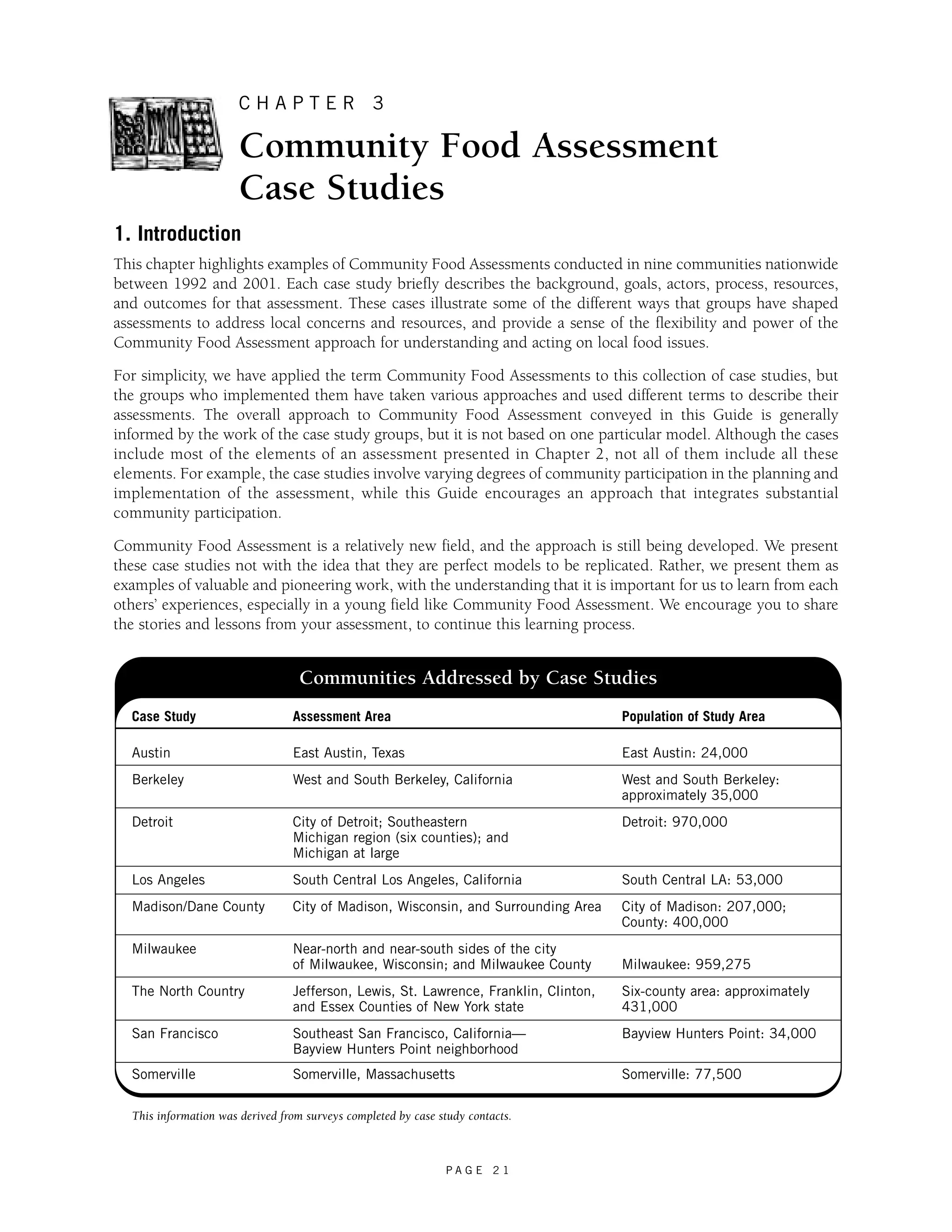 C H A P T E R 3 
Community Food Assessment 
Case Studies 
1. Introduction 
This chapter highlights examples of Community Food Assessments conducted in nine communities nationwide 
between 1992 and 2001. Each case study briefly describes the background, goals, actors, process, resources, 
and outcomes for that assessment. These cases illustrate some of the different ways that groups have shaped 
assessments to address local concerns and resources, and provide a sense of the flexibility and power of the 
Community Food Assessment approach for understanding and acting on local food issues. 
For simplicity, we have applied the term Community Food Assessments to this collection of case studies, but 
the groups who implemented them have taken various approaches and used different terms to describe their 
assessments. The overall approach to Community Food Assessment conveyed in this Guide is generally 
informed by the work of the case study groups, but it is not based on one particular model. Although the cases 
include most of the elements of an assessment presented in Chapter 2, not all of them include all these 
elements. For example, the case studies involve varying degrees of community participation in the planning and 
implementation of the assessment, while this Guide encourages an approach that integrates substantial 
community participation. 
Community Food Assessment is a relatively new field, and the approach is still being developed. We present 
these case studies not with the idea that they are perfect models to be replicated. Rather, we present them as 
examples of valuable and pioneering work, with the understanding that it is important for us to learn from each 
others’ experiences, especially in a young field like Community Food Assessment. We encourage you to share 
the stories and lessons from your assessment, to continue this learning process. 
Communities Addressed by Case Studies 
Case Study Assessment Area Population of Study Area 
Austin East Austin, Texas East Austin: 24,000 
Berkeley West and South Berkeley, California West and South Berkeley: 
P A G E 2 1 
approximately 35,000 
Detroit City of Detroit; Southeastern Detroit: 970,000 
Michigan region (six counties); and 
Michigan at large 
Los Angeles South Central Los Angeles, California South Central LA: 53,000 
Madison/Dane County City of Madison, Wisconsin, and Surrounding Area City of Madison: 207,000; 
County: 400,000 
Milwaukee Near-north and near-south sides of the city 
of Milwaukee, Wisconsin; and Milwaukee County Milwaukee: 959,275 
The North Country Jefferson, Lewis, St. Lawrence, Franklin, Clinton, Six-county area: approximately 
and Essex Counties of New York state 431,000 
San Francisco Southeast San Francisco, California— Bayview Hunters Point: 34,000 
Bayview Hunters Point neighborhood 
Somerville Somerville, Massachusetts Somerville: 77,500 
This information was derived from surveys completed by case study contacts. 
 