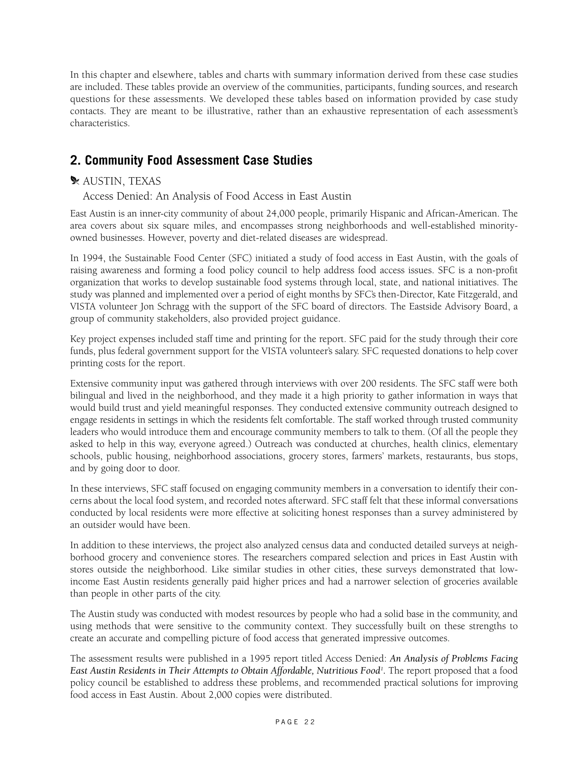In this chapter and elsewhere, tables and charts with summary information derived from these case studies 
are included. These tables provide an overview of the communities, participants, funding sources, and research 
questions for these assessments. We developed these tables based on information provided by case study 
contacts. They are meant to be illustrative, rather than an exhaustive representation of each assessment’s 
characteristics. 
2. Community Food Assessment Case Studies 
m AUSTIN, TEXAS 
Access Denied: An Analysis of Food Access in East Austin 
East Austin is an inner-city community of about 24,000 people, primarily Hispanic and African-American. The 
area covers about six square miles, and encompasses strong neighborhoods and well-established minority-owned 
businesses. However, poverty and diet-related diseases are widespread. 
In 1994, the Sustainable Food Center (SFC) initiated a study of food access in East Austin, with the goals of 
raising awareness and forming a food policy council to help address food access issues. SFC is a non-profit 
organization that works to develop sustainable food systems through local, state, and national initiatives. The 
study was planned and implemented over a period of eight months by SFC’s then-Director, Kate Fitzgerald, and 
VISTA volunteer Jon Schragg with the support of the SFC board of directors. The Eastside Advisory Board, a 
group of community stakeholders, also provided project guidance. 
Key project expenses included staff time and printing for the report. SFC paid for the study through their core 
funds, plus federal government support for the VISTA volunteer’s salary. SFC requested donations to help cover 
printing costs for the report. 
Extensive community input was gathered through interviews with over 200 residents. The SFC staff were both 
bilingual and lived in the neighborhood, and they made it a high priority to gather information in ways that 
would build trust and yield meaningful responses. They conducted extensive community outreach designed to 
engage residents in settings in which the residents felt comfortable. The staff worked through trusted community 
leaders who would introduce them and encourage community members to talk to them. (Of all the people they 
asked to help in this way, everyone agreed.) Outreach was conducted at churches, health clinics, elementary 
schools, public housing, neighborhood associations, grocery stores, farmers’ markets, restaurants, bus stops, 
and by going door to door. 
In these interviews, SFC staff focused on engaging community members in a conversation to identify their con-cerns 
about the local food system, and recorded notes afterward. SFC staff felt that these informal conversations 
conducted by local residents were more effective at soliciting honest responses than a survey administered by 
an outsider would have been. 
In addition to these interviews, the project also analyzed census data and conducted detailed surveys at neigh-borhood 
grocery and convenience stores. The researchers compared selection and prices in East Austin with 
stores outside the neighborhood. Like similar studies in other cities, these surveys demonstrated that low-income 
East Austin residents generally paid higher prices and had a narrower selection of groceries available 
than people in other parts of the city. 
The Austin study was conducted with modest resources by people who had a solid base in the community, and 
using methods that were sensitive to the community context. They successfully built on these strengths to 
create an accurate and compelling picture of food access that generated impressive outcomes. 
The assessment results were published in a 1995 report titled Access Denied: An Analysis of Problems Facing 
East Austin Residents in Their Attempts to Obtain Affordable, Nutritious Food1. The report proposed that a food 
policy council be established to address these problems, and recommended practical solutions for improving 
food access in East Austin. About 2,000 copies were distributed. 
P A G E 2 2 
 