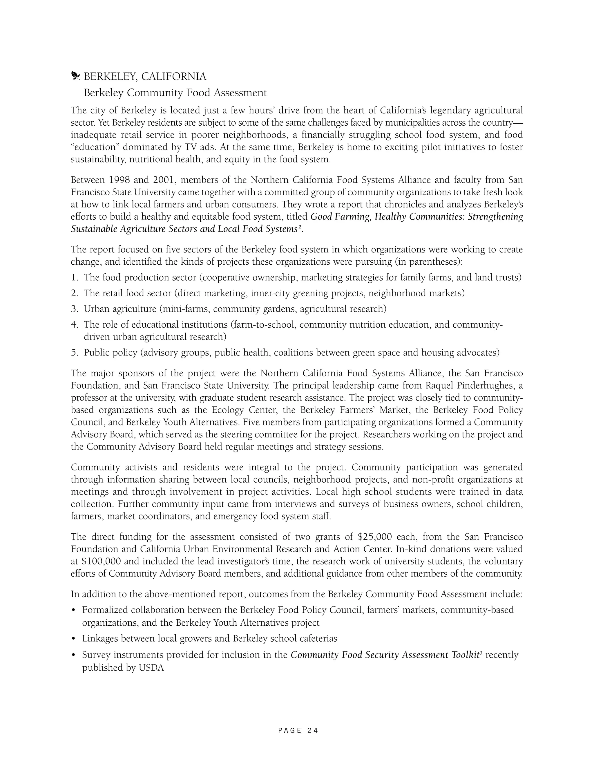 m BERKELEY, CALIFORNIA 
Berkeley Community Food Assessment 
The city of Berkeley is located just a few hours’ drive from the heart of California’s legendary agricultural 
sector. Yet Berkeley residents are subject to some of the same challenges faced by municipalities across the country— 
inadequate retail service in poorer neighborhoods, a financially struggling school food system, and food 
“education” dominated by TV ads. At the same time, Berkeley is home to exciting pilot initiatives to foster 
sustainability, nutritional health, and equity in the food system. 
Between 1998 and 2001, members of the Northern California Food Systems Alliance and faculty from San 
Francisco State University came together with a committed group of community organizations to take fresh look 
at how to link local farmers and urban consumers. They wrote a report that chronicles and analyzes Berkeley’s 
efforts to build a healthy and equitable food system, titled Good Farming, Healthy Communities: Strengthening 
Sustainable Agriculture Sectors and Local Food Systems2. 
The report focused on five sectors of the Berkeley food system in which organizations were working to create 
change, and identified the kinds of projects these organizations were pursuing (in parentheses): 
1. The food production sector (cooperative ownership, marketing strategies for family farms, and land trusts) 
2. The retail food sector (direct marketing, inner-city greening projects, neighborhood markets) 
3. Urban agriculture (mini-farms, community gardens, agricultural research) 
4. The role of educational institutions (farm-to-school, community nutrition education, and community-driven 
P A G E 2 4 
urban agricultural research) 
5. Public policy (advisory groups, public health, coalitions between green space and housing advocates) 
The major sponsors of the project were the Northern California Food Systems Alliance, the San Francisco 
Foundation, and San Francisco State University. The principal leadership came from Raquel Pinderhughes, a 
professor at the university, with graduate student research assistance. The project was closely tied to community-based 
organizations such as the Ecology Center, the Berkeley Farmers’ Market, the Berkeley Food Policy 
Council, and Berkeley Youth Alternatives. Five members from participating organizations formed a Community 
Advisory Board, which served as the steering committee for the project. Researchers working on the project and 
the Community Advisory Board held regular meetings and strategy sessions. 
Community activists and residents were integral to the project. Community participation was generated 
through information sharing between local councils, neighborhood projects, and non-profit organizations at 
meetings and through involvement in project activities. Local high school students were trained in data 
collection. Further community input came from interviews and surveys of business owners, school children, 
farmers, market coordinators, and emergency food system staff. 
The direct funding for the assessment consisted of two grants of $25,000 each, from the San Francisco 
Foundation and California Urban Environmental Research and Action Center. In-kind donations were valued 
at $100,000 and included the lead investigator’s time, the research work of university students, the voluntary 
efforts of Community Advisory Board members, and additional guidance from other members of the community. 
In addition to the above-mentioned report, outcomes from the Berkeley Community Food Assessment include: 
• Formalized collaboration between the Berkeley Food Policy Council, farmers’ markets, community-based 
organizations, and the Berkeley Youth Alternatives project 
• Linkages between local growers and Berkeley school cafeterias 
• Survey instruments provided for inclusion in the Community Food Security Assessment Toolkit3 recently 
published by USDA 
 