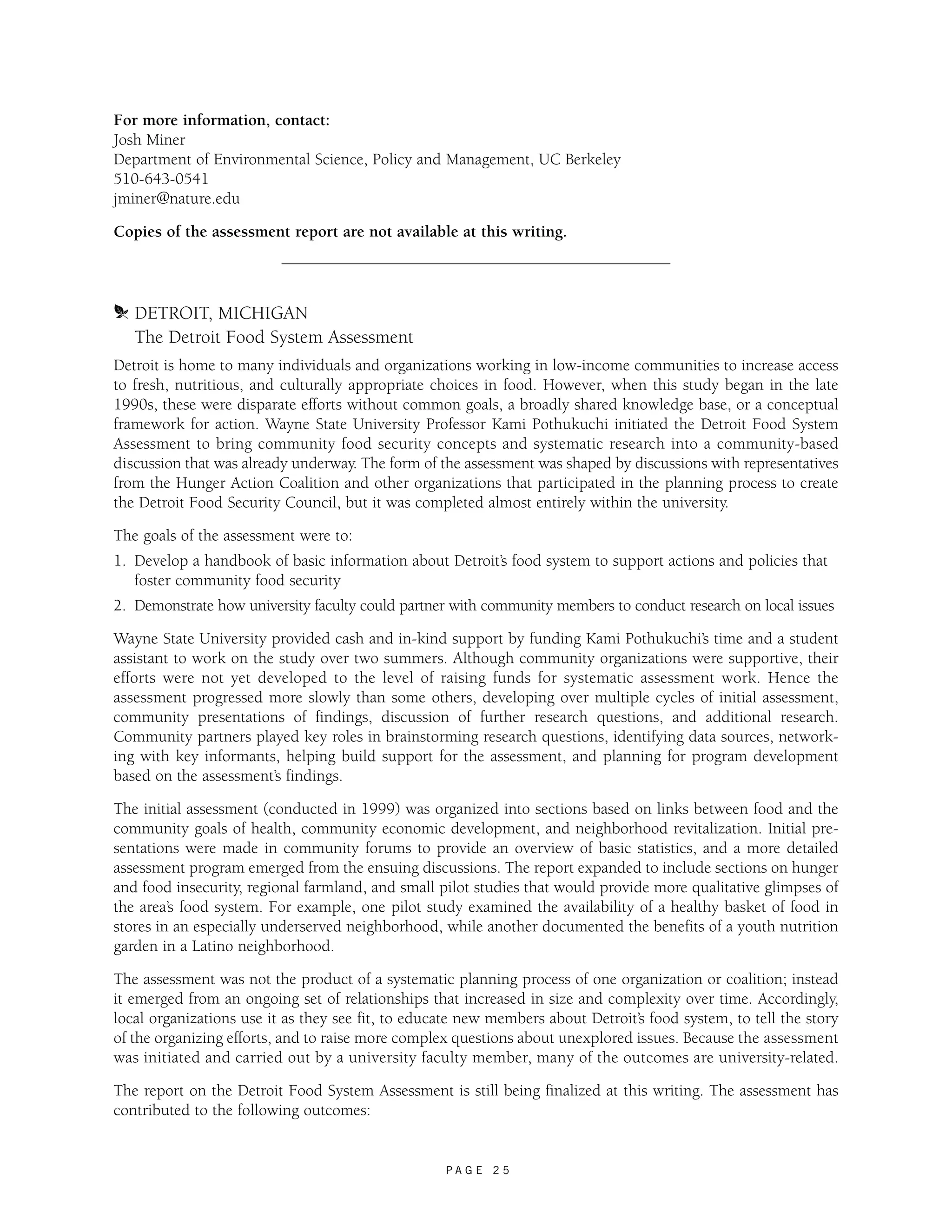 For more information, contact: 
Josh Miner 
Department of Environmental Science, Policy and Management, UC Berkeley 
510-643-0541 
jminer@nature.edu 
Copies of the assessment report are not available at this writing. 
m DETROIT, MICHIGAN 
The Detroit Food System Assessment 
Detroit is home to many individuals and organizations working in low-income communities to increase access 
to fresh, nutritious, and culturally appropriate choices in food. However, when this study began in the late 
1990s, these were disparate efforts without common goals, a broadly shared knowledge base, or a conceptual 
framework for action. Wayne State University Professor Kami Pothukuchi initiated the Detroit Food System 
Assessment to bring community food security concepts and systematic research into a community-based 
discussion that was already underway. The form of the assessment was shaped by discussions with representatives 
from the Hunger Action Coalition and other organizations that participated in the planning process to create 
the Detroit Food Security Council, but it was completed almost entirely within the university. 
The goals of the assessment were to: 
1. Develop a handbook of basic information about Detroit’s food system to support actions and policies that 
P A G E 2 5 
foster community food security 
2. Demonstrate how university faculty could partner with community members to conduct research on local issues 
Wayne State University provided cash and in-kind support by funding Kami Pothukuchi’s time and a student 
assistant to work on the study over two summers. Although community organizations were supportive, their 
efforts were not yet developed to the level of raising funds for systematic assessment work. Hence the 
assessment progressed more slowly than some others, developing over multiple cycles of initial assessment, 
community presentations of findings, discussion of further research questions, and additional research. 
Community partners played key roles in brainstorming research questions, identifying data sources, network-ing 
with key informants, helping build support for the assessment, and planning for program development 
based on the assessment’s findings. 
The initial assessment (conducted in 1999) was organized into sections based on links between food and the 
community goals of health, community economic development, and neighborhood revitalization. Initial pre-sentations 
were made in community forums to provide an overview of basic statistics, and a more detailed 
assessment program emerged from the ensuing discussions. The report expanded to include sections on hunger 
and food insecurity, regional farmland, and small pilot studies that would provide more qualitative glimpses of 
the area’s food system. For example, one pilot study examined the availability of a healthy basket of food in 
stores in an especially underserved neighborhood, while another documented the benefits of a youth nutrition 
garden in a Latino neighborhood. 
The assessment was not the product of a systematic planning process of one organization or coalition; instead 
it emerged from an ongoing set of relationships that increased in size and complexity over time. Accordingly, 
local organizations use it as they see fit, to educate new members about Detroit’s food system, to tell the story 
of the organizing efforts, and to raise more complex questions about unexplored issues. Because the assessment 
was initiated and carried out by a university faculty member, many of the outcomes are university-related. 
The report on the Detroit Food System Assessment is still being finalized at this writing. The assessment has 
contributed to the following outcomes: 
 
