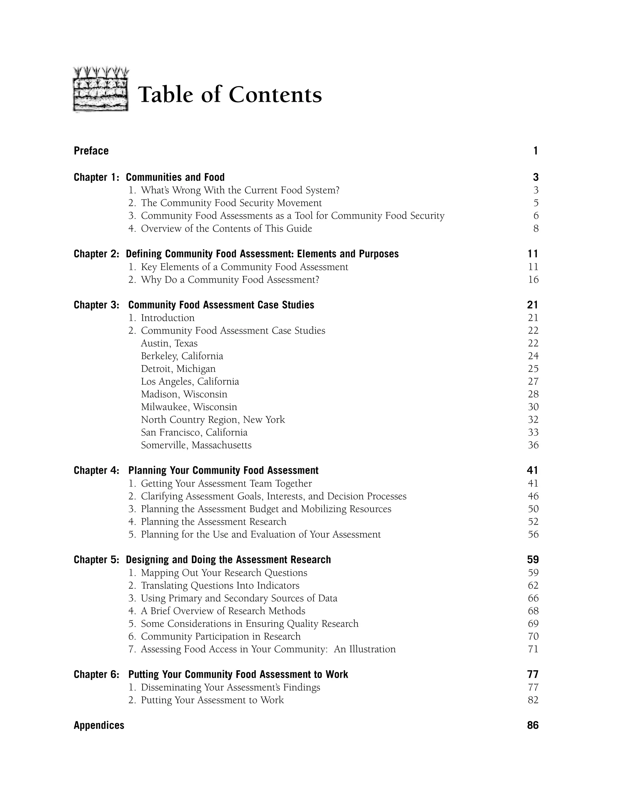 Table of Contents 
Preface 1 
Chapter 1: Communities and Food 3 
1. What’s Wrong With the Current Food System? 3 
2. The Community Food Security Movement 5 
3. Community Food Assessments as a Tool for Community Food Security 6 
4. Overview of the Contents of This Guide 8 
Chapter 2: Defining Community Food Assessment: Elements and Purposes 11 
1. Key Elements of a Community Food Assessment 11 
2. Why Do a Community Food Assessment? 16 
Chapter 3: Community Food Assessment Case Studies 21 
1. Introduction 21 
2. Community Food Assessment Case Studies 22 
Austin, Texas 22 
Berkeley, California 24 
Detroit, Michigan 25 
Los Angeles, California 27 
Madison, Wisconsin 28 
Milwaukee, Wisconsin 30 
North Country Region, New York 32 
San Francisco, California 33 
Somerville, Massachusetts 36 
Chapter 4: Planning Your Community Food Assessment 41 
1. Getting Your Assessment Team Together 41 
2. Clarifying Assessment Goals, Interests, and Decision Processes 46 
3. Planning the Assessment Budget and Mobilizing Resources 50 
4. Planning the Assessment Research 52 
5. Planning for the Use and Evaluation of Your Assessment 56 
Chapter 5: Designing and Doing the Assessment Research 59 
1. Mapping Out Your Research Questions 59 
2. Translating Questions Into Indicators 62 
3. Using Primary and Secondary Sources of Data 66 
4. A Brief Overview of Research Methods 68 
5. Some Considerations in Ensuring Quality Research 69 
6. Community Participation in Research 70 
7. Assessing Food Access in Your Community: An Illustration 71 
Chapter 6: Putting Your Community Food Assessment to Work 77 
1. Disseminating Your Assessment’s Findings 77 
2. Putting Your Assessment to Work 82 
Appendices 86 
 