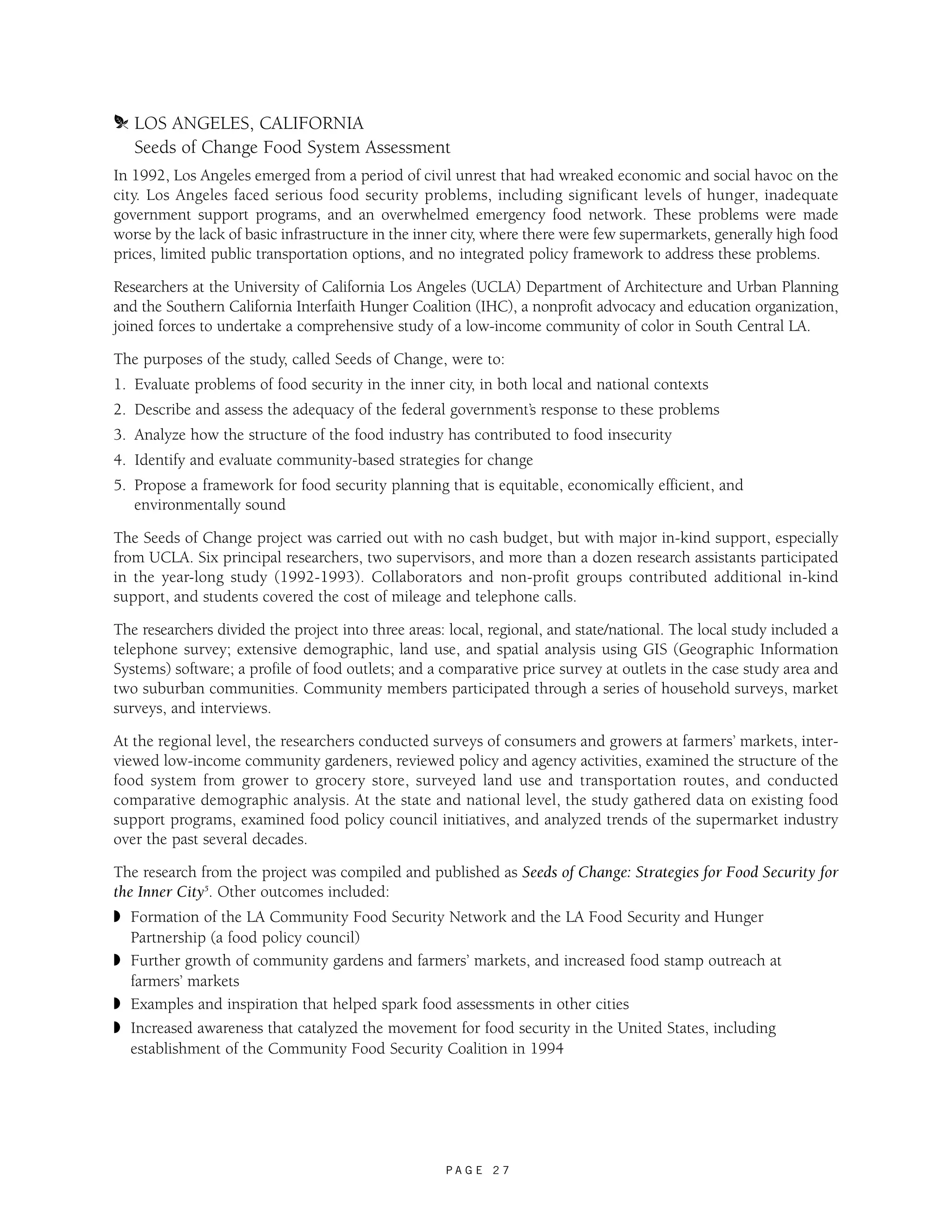 m LOS ANGELES, CALIFORNIA 
Seeds of Change Food System Assessment 
In 1992, Los Angeles emerged from a period of civil unrest that had wreaked economic and social havoc on the 
city. Los Angeles faced serious food security problems, including significant levels of hunger, inadequate 
government support programs, and an overwhelmed emergency food network. These problems were made 
worse by the lack of basic infrastructure in the inner city, where there were few supermarkets, generally high food 
prices, limited public transportation options, and no integrated policy framework to address these problems. 
Researchers at the University of California Los Angeles (UCLA) Department of Architecture and Urban Planning 
and the Southern California Interfaith Hunger Coalition (IHC), a nonprofit advocacy and education organization, 
joined forces to undertake a comprehensive study of a low-income community of color in South Central LA. 
The purposes of the study, called Seeds of Change, were to: 
1. Evaluate problems of food security in the inner city, in both local and national contexts 
2. Describe and assess the adequacy of the federal government’s response to these problems 
3. Analyze how the structure of the food industry has contributed to food insecurity 
4. Identify and evaluate community-based strategies for change 
5. Propose a framework for food security planning that is equitable, economically efficient, and 
P A G E 2 7 
environmentally sound 
The Seeds of Change project was carried out with no cash budget, but with major in-kind support, especially 
from UCLA. Six principal researchers, two supervisors, and more than a dozen research assistants participated 
in the year-long study (1992-1993). Collaborators and non-profit groups contributed additional in-kind 
support, and students covered the cost of mileage and telephone calls. 
The researchers divided the project into three areas: local, regional, and state/national. The local study included a 
telephone survey; extensive demographic, land use, and spatial analysis using GIS (Geographic Information 
Systems) software; a profile of food outlets; and a comparative price survey at outlets in the case study area and 
two suburban communities. Community members participated through a series of household surveys, market 
surveys, and interviews. 
At the regional level, the researchers conducted surveys of consumers and growers at farmers’ markets, inter-viewed 
low-income community gardeners, reviewed policy and agency activities, examined the structure of the 
food system from grower to grocery store, surveyed land use and transportation routes, and conducted 
comparative demographic analysis. At the state and national level, the study gathered data on existing food 
support programs, examined food policy council initiatives, and analyzed trends of the supermarket industry 
over the past several decades. 
The research from the project was compiled and published as Seeds of Change: Strategies for Food Security for 
the Inner City5. Other outcomes included: 
◗ Formation of the LA Community Food Security Network and the LA Food Security and Hunger 
Partnership (a food policy council) 
◗ Further growth of community gardens and farmers’ markets, and increased food stamp outreach at 
farmers’ markets 
◗ Examples and inspiration that helped spark food assessments in other cities 
◗ Increased awareness that catalyzed the movement for food security in the United States, including 
establishment of the Community Food Security Coalition in 1994 
 