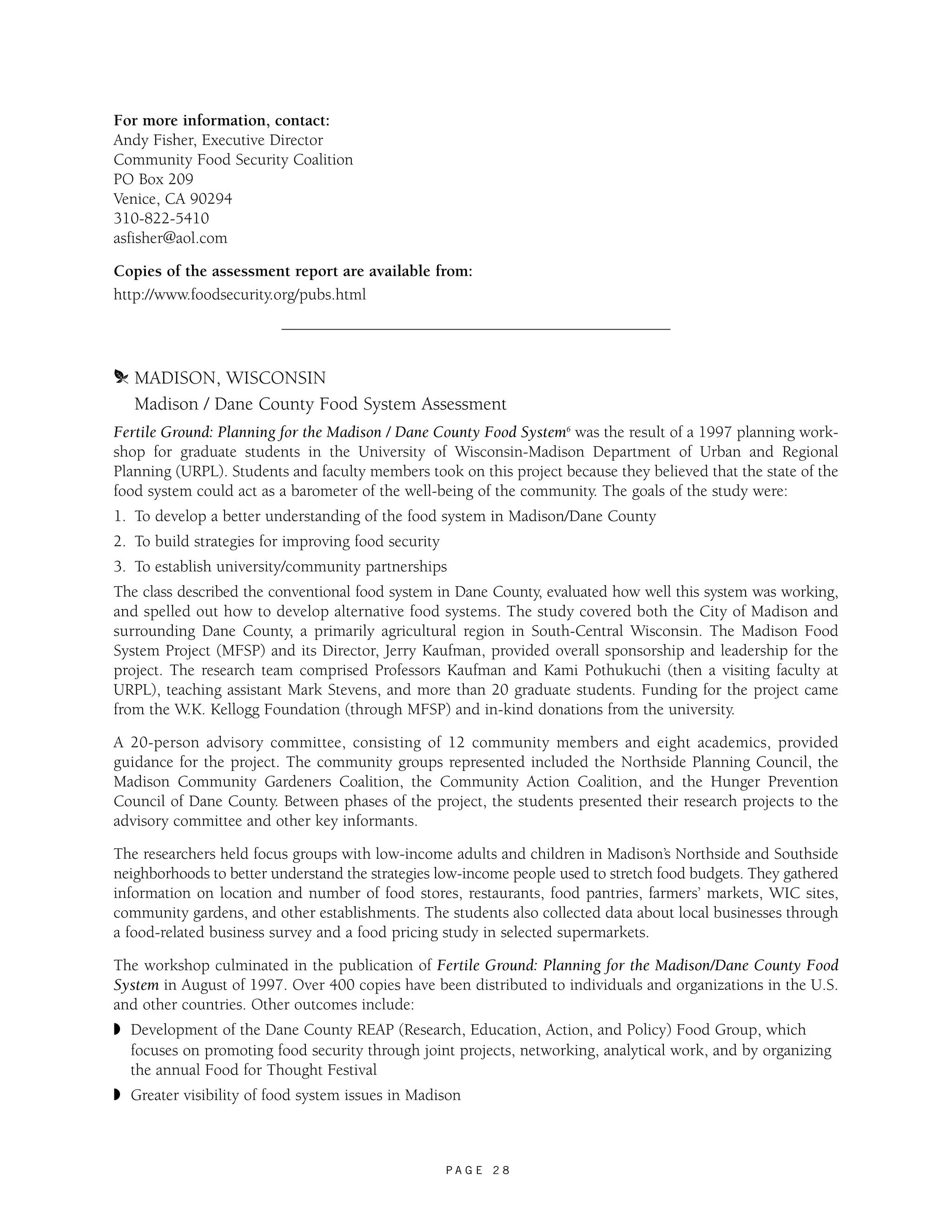 For more information, contact: 
Andy Fisher, Executive Director 
Community Food Security Coalition 
PO Box 209 
Venice, CA 90294 
310-822-5410 
asfisher@aol.com 
Copies of the assessment report are available from: 
http://www.foodsecurity.org/pubs.html 
m MADISON, WISCONSIN 
Madison / Dane County Food System Assessment 
Fertile Ground: Planning for the Madison / Dane County Food System6 was the result of a 1997 planning work-shop 
for graduate students in the University of Wisconsin-Madison Department of Urban and Regional 
Planning (URPL). Students and faculty members took on this project because they believed that the state of the 
food system could act as a barometer of the well-being of the community. The goals of the study were: 
1. To develop a better understanding of the food system in Madison/Dane County 
2. To build strategies for improving food security 
3. To establish university/community partnerships 
The class described the conventional food system in Dane County, evaluated how well this system was working, 
and spelled out how to develop alternative food systems. The study covered both the City of Madison and 
surrounding Dane County, a primarily agricultural region in South-Central Wisconsin. The Madison Food 
System Project (MFSP) and its Director, Jerry Kaufman, provided overall sponsorship and leadership for the 
project. The research team comprised Professors Kaufman and Kami Pothukuchi (then a visiting faculty at 
URPL), teaching assistant Mark Stevens, and more than 20 graduate students. Funding for the project came 
from the W.K. Kellogg Foundation (through MFSP) and in-kind donations from the university. 
A 20-person advisory committee, consisting of 12 community members and eight academics, provided 
guidance for the project. The community groups represented included the Northside Planning Council, the 
Madison Community Gardeners Coalition, the Community Action Coalition, and the Hunger Prevention 
Council of Dane County. Between phases of the project, the students presented their research projects to the 
advisory committee and other key informants. 
The researchers held focus groups with low-income adults and children in Madison’s Northside and Southside 
neighborhoods to better understand the strategies low-income people used to stretch food budgets. They gathered 
information on location and number of food stores, restaurants, food pantries, farmers’ markets, WIC sites, 
community gardens, and other establishments. The students also collected data about local businesses through 
a food-related business survey and a food pricing study in selected supermarkets. 
The workshop culminated in the publication of Fertile Ground: Planning for the Madison/Dane County Food 
System in August of 1997. Over 400 copies have been distributed to individuals and organizations in the U.S. 
and other countries. Other outcomes include: 
◗ Development of the Dane County REAP (Research, Education, Action, and Policy) Food Group, which 
focuses on promoting food security through joint projects, networking, analytical work, and by organizing 
the annual Food for Thought Festival 
◗ Greater visibility of food system issues in Madison 
P A G E 2 8 
 