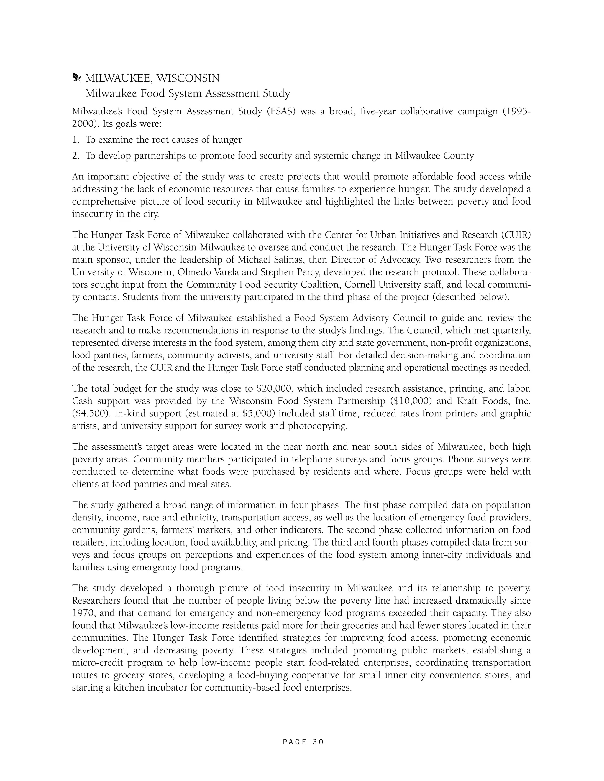 m MILWAUKEE, WISCONSIN 
Milwaukee Food System Assessment Study 
Milwaukee’s Food System Assessment Study (FSAS) was a broad, five-year collaborative campaign (1995- 
2000). Its goals were: 
1. To examine the root causes of hunger 
2. To develop partnerships to promote food security and systemic change in Milwaukee County 
An important objective of the study was to create projects that would promote affordable food access while 
addressing the lack of economic resources that cause families to experience hunger. The study developed a 
comprehensive picture of food security in Milwaukee and highlighted the links between poverty and food 
insecurity in the city. 
The Hunger Task Force of Milwaukee collaborated with the Center for Urban Initiatives and Research (CUIR) 
at the University of Wisconsin-Milwaukee to oversee and conduct the research. The Hunger Task Force was the 
main sponsor, under the leadership of Michael Salinas, then Director of Advocacy. Two researchers from the 
University of Wisconsin, Olmedo Varela and Stephen Percy, developed the research protocol. These collabora-tors 
sought input from the Community Food Security Coalition, Cornell University staff, and local communi-ty 
contacts. Students from the university participated in the third phase of the project (described below). 
The Hunger Task Force of Milwaukee established a Food System Advisory Council to guide and review the 
research and to make recommendations in response to the study’s findings. The Council, which met quarterly, 
represented diverse interests in the food system, among them city and state government, non-profit organizations, 
food pantries, farmers, community activists, and university staff. For detailed decision-making and coordination 
of the research, the CUIR and the Hunger Task Force staff conducted planning and operational meetings as needed. 
The total budget for the study was close to $20,000, which included research assistance, printing, and labor. 
Cash support was provided by the Wisconsin Food System Partnership ($10,000) and Kraft Foods, Inc. 
($4,500). In-kind support (estimated at $5,000) included staff time, reduced rates from printers and graphic 
artists, and university support for survey work and photocopying. 
The assessment’s target areas were located in the near north and near south sides of Milwaukee, both high 
poverty areas. Community members participated in telephone surveys and focus groups. Phone surveys were 
conducted to determine what foods were purchased by residents and where. Focus groups were held with 
clients at food pantries and meal sites. 
The study gathered a broad range of information in four phases. The first phase compiled data on population 
density, income, race and ethnicity, transportation access, as well as the location of emergency food providers, 
community gardens, farmers’ markets, and other indicators. The second phase collected information on food 
retailers, including location, food availability, and pricing. The third and fourth phases compiled data from sur-veys 
and focus groups on perceptions and experiences of the food system among inner-city individuals and 
families using emergency food programs. 
The study developed a thorough picture of food insecurity in Milwaukee and its relationship to poverty. 
Researchers found that the number of people living below the poverty line had increased dramatically since 
1970, and that demand for emergency and non-emergency food programs exceeded their capacity. They also 
found that Milwaukee’s low-income residents paid more for their groceries and had fewer stores located in their 
communities. The Hunger Task Force identified strategies for improving food access, promoting economic 
development, and decreasing poverty. These strategies included promoting public markets, establishing a 
micro-credit program to help low-income people start food-related enterprises, coordinating transportation 
routes to grocery stores, developing a food-buying cooperative for small inner city convenience stores, and 
starting a kitchen incubator for community-based food enterprises. 
P A G E 3 0 
 