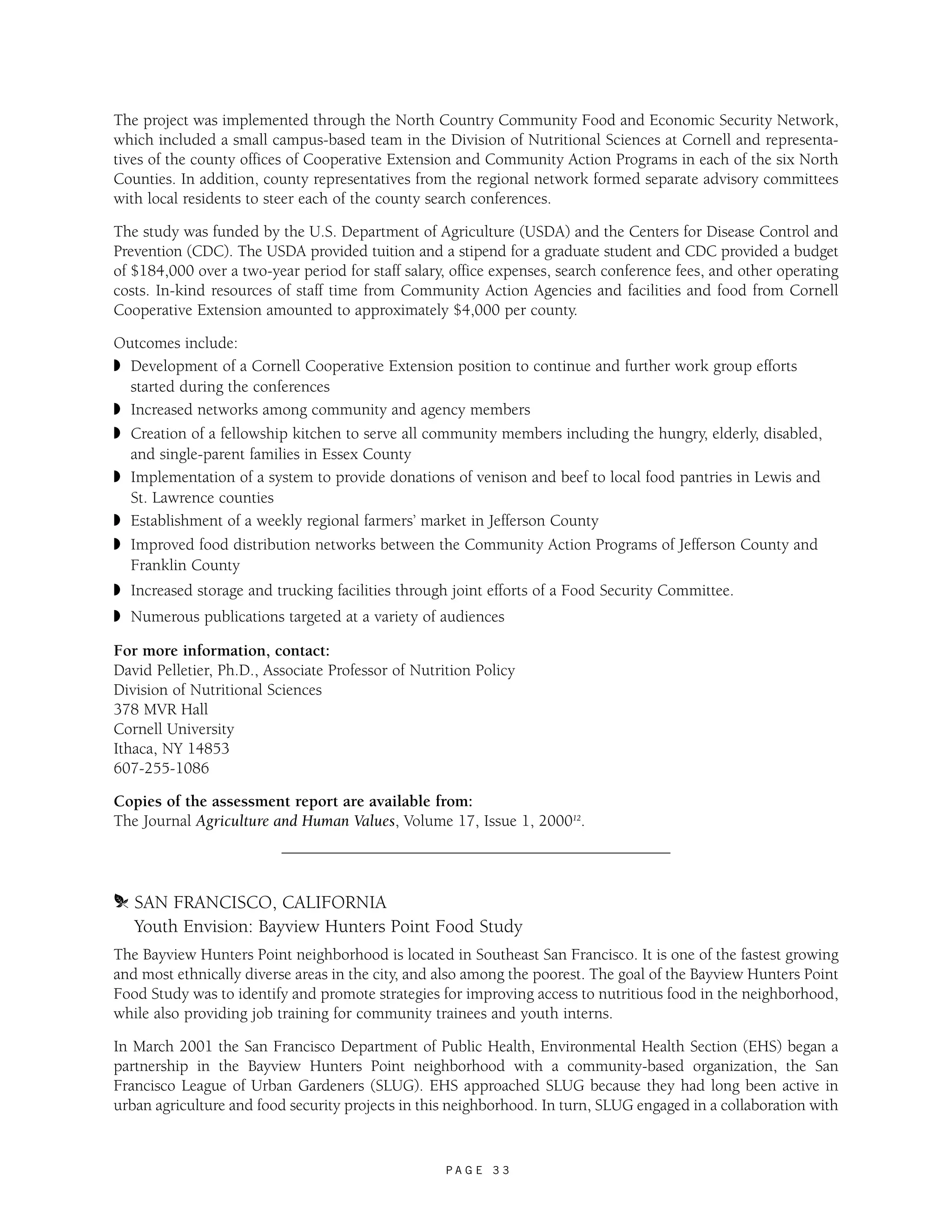 The project was implemented through the North Country Community Food and Economic Security Network, 
which included a small campus-based team in the Division of Nutritional Sciences at Cornell and representa-tives 
of the county offices of Cooperative Extension and Community Action Programs in each of the six North 
Counties. In addition, county representatives from the regional network formed separate advisory committees 
with local residents to steer each of the county search conferences. 
The study was funded by the U.S. Department of Agriculture (USDA) and the Centers for Disease Control and 
Prevention (CDC). The USDA provided tuition and a stipend for a graduate student and CDC provided a budget 
of $184,000 over a two-year period for staff salary, office expenses, search conference fees, and other operating 
costs. In-kind resources of staff time from Community Action Agencies and facilities and food from Cornell 
Cooperative Extension amounted to approximately $4,000 per county. 
Outcomes include: 
◗ Development of a Cornell Cooperative Extension position to continue and further work group efforts 
started during the conferences 
◗ Increased networks among community and agency members 
◗ Creation of a fellowship kitchen to serve all community members including the hungry, elderly, disabled, 
and single-parent families in Essex County 
◗ Implementation of a system to provide donations of venison and beef to local food pantries in Lewis and 
St. Lawrence counties 
◗ Establishment of a weekly regional farmers’ market in Jefferson County 
◗ Improved food distribution networks between the Community Action Programs of Jefferson County and 
Franklin County 
◗ Increased storage and trucking facilities through joint efforts of a Food Security Committee. 
◗ Numerous publications targeted at a variety of audiences 
For more information, contact: 
David Pelletier, Ph.D., Associate Professor of Nutrition Policy 
Division of Nutritional Sciences 
378 MVR Hall 
Cornell University 
Ithaca, NY 14853 
607-255-1086 
Copies of the assessment report are available from: 
The Journal Agriculture and Human Values, Volume 17, Issue 1, 200012. 
m SAN FRANCISCO, CALIFORNIA 
Youth Envision: Bayview Hunters Point Food Study 
The Bayview Hunters Point neighborhood is located in Southeast San Francisco. It is one of the fastest growing 
and most ethnically diverse areas in the city, and also among the poorest. The goal of the Bayview Hunters Point 
Food Study was to identify and promote strategies for improving access to nutritious food in the neighborhood, 
while also providing job training for community trainees and youth interns. 
In March 2001 the San Francisco Department of Public Health, Environmental Health Section (EHS) began a 
partnership in the Bayview Hunters Point neighborhood with a community-based organization, the San 
Francisco League of Urban Gardeners (SLUG). EHS approached SLUG because they had long been active in 
urban agriculture and food security projects in this neighborhood. In turn, SLUG engaged in a collaboration with 
P A G E 3 3 
 