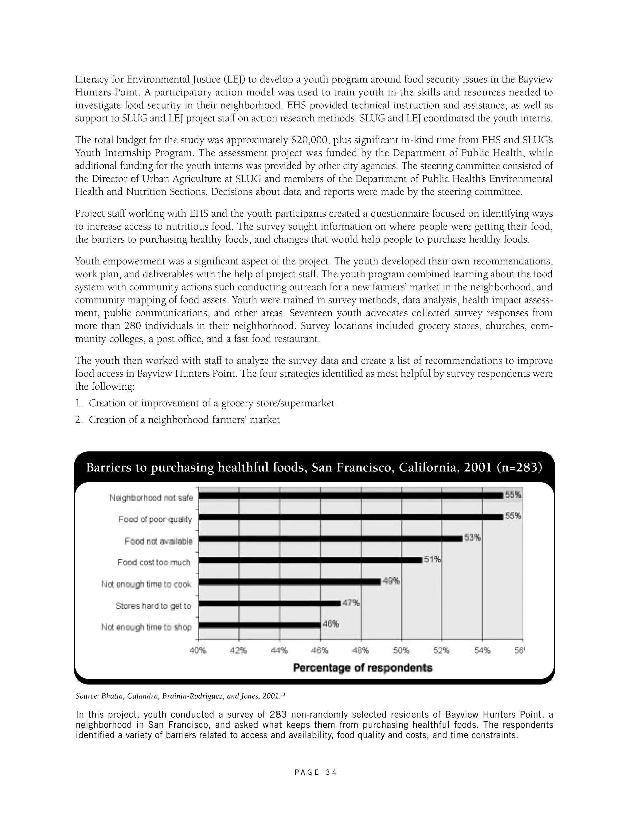 Literacy for Environmental Justice (LEJ) to develop a youth program around food security issues in the Bayview 
Hunters Point. A participatory action model was used to train youth in the skills and resources needed to 
investigate food security in their neighborhood. EHS provided technical instruction and assistance, as well as 
support to SLUG and LEJ project staff on action research methods. SLUG and LEJ coordinated the youth interns. 
The total budget for the study was approximately $20,000, plus significant in-kind time from EHS and SLUG’s 
Youth Internship Program. The assessment project was funded by the Department of Public Health, while 
additional funding for the youth interns was provided by other city agencies. The steering committee consisted of 
the Director of Urban Agriculture at SLUG and members of the Department of Public Health’s Environmental 
Health and Nutrition Sections. Decisions about data and reports were made by the steering committee. 
Project staff working with EHS and the youth participants created a questionnaire focused on identifying ways 
to increase access to nutritious food. The survey sought information on where people were getting their food, 
the barriers to purchasing healthy foods, and changes that would help people to purchase healthy foods. 
Youth empowerment was a significant aspect of the project. The youth developed their own recommendations, 
work plan, and deliverables with the help of project staff. The youth program combined learning about the food 
system with community actions such conducting outreach for a new farmers’ market in the neighborhood, and 
community mapping of food assets. Youth were trained in survey methods, data analysis, health impact assess-ment, 
public communications, and other areas. Seventeen youth advocates collected survey responses from 
more than 280 individuals in their neighborhood. Survey locations included grocery stores, churches, com-munity 
colleges, a post office, and a fast food restaurant. 
The youth then worked with staff to analyze the survey data and create a list of recommendations to improve 
food access in Bayview Hunters Point. The four strategies identified as most helpful by survey respondents were 
the following: 
1. Creation or improvement of a grocery store/supermarket 
2. Creation of a neighborhood farmers’ market 
Barriers to purchasing healthful foods, San Francisco, California, 2001 (n=283) 
Source: Bhatia, Calandra, Brainin-Rodriguez, and Jones, 2001.13 
In this project, youth conducted a survey of 283 non-randomly selected residents of Bayview Hunters Point, a 
neighborhood in San Francisco, and asked what keeps them from purchasing healthful foods. The respondents 
identified a variety of barriers related to access and availability, food quality and costs, and time constraints. 
P A G E 3 4 
 