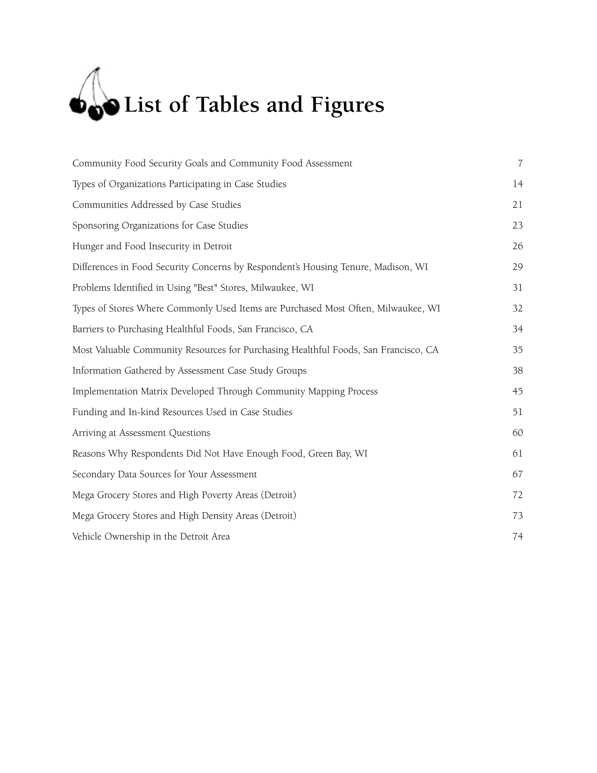 List of Tables and Figures 
Community Food Security Goals and Community Food Assessment 7 
Types of Organizations Participating in Case Studies 14 
Communities Addressed by Case Studies 21 
Sponsoring Organizations for Case Studies 23 
Hunger and Food Insecurity in Detroit 26 
Differences in Food Security Concerns by Respondent’s Housing Tenure, Madison, WI 29 
Problems Identified in Using "Best" Stores, Milwaukee, WI 31 
Types of Stores Where Commonly Used Items are Purchased Most Often, Milwaukee, WI 32 
Barriers to Purchasing Healthful Foods, San Francisco, CA 34 
Most Valuable Community Resources for Purchasing Healthful Foods, San Francisco, CA 35 
Information Gathered by Assessment Case Study Groups 38 
Implementation Matrix Developed Through Community Mapping Process 45 
Funding and In-kind Resources Used in Case Studies 51 
Arriving at Assessment Questions 60 
Reasons Why Respondents Did Not Have Enough Food, Green Bay, WI 61 
Secondary Data Sources for Your Assessment 67 
Mega Grocery Stores and High Poverty Areas (Detroit) 72 
Mega Grocery Stores and High Density Areas (Detroit) 73 
Vehicle Ownership in the Detroit Area 74 
 