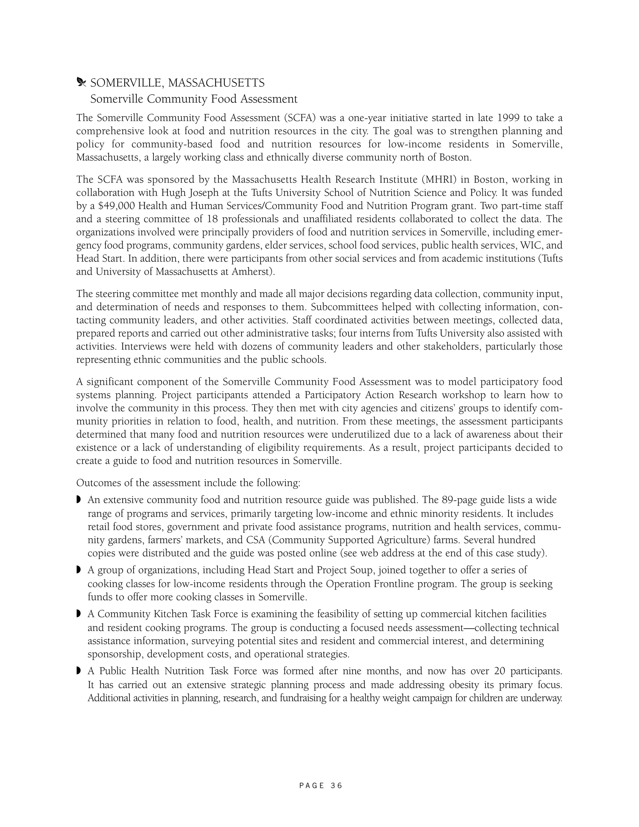 m SOMERVILLE, MASSACHUSETTS 
Somerville Community Food Assessment 
The Somerville Community Food Assessment (SCFA) was a one-year initiative started in late 1999 to take a 
comprehensive look at food and nutrition resources in the city. The goal was to strengthen planning and 
policy for community-based food and nutrition resources for low-income residents in Somerville, 
Massachusetts, a largely working class and ethnically diverse community north of Boston. 
The SCFA was sponsored by the Massachusetts Health Research Institute (MHRI) in Boston, working in 
collaboration with Hugh Joseph at the Tufts University School of Nutrition Science and Policy. It was funded 
by a $49,000 Health and Human Services/Community Food and Nutrition Program grant. Two part-time staff 
and a steering committee of 18 professionals and unaffiliated residents collaborated to collect the data. The 
organizations involved were principally providers of food and nutrition services in Somerville, including emer-gency 
food programs, community gardens, elder services, school food services, public health services, WIC, and 
Head Start. In addition, there were participants from other social services and from academic institutions (Tufts 
and University of Massachusetts at Amherst). 
The steering committee met monthly and made all major decisions regarding data collection, community input, 
and determination of needs and responses to them. Subcommittees helped with collecting information, con-tacting 
community leaders, and other activities. Staff coordinated activities between meetings, collected data, 
prepared reports and carried out other administrative tasks; four interns from Tufts University also assisted with 
activities. Interviews were held with dozens of community leaders and other stakeholders, particularly those 
representing ethnic communities and the public schools. 
A significant component of the Somerville Community Food Assessment was to model participatory food 
systems planning. Project participants attended a Participatory Action Research workshop to learn how to 
involve the community in this process. They then met with city agencies and citizens’ groups to identify com-munity 
priorities in relation to food, health, and nutrition. From these meetings, the assessment participants 
determined that many food and nutrition resources were underutilized due to a lack of awareness about their 
existence or a lack of understanding of eligibility requirements. As a result, project participants decided to 
create a guide to food and nutrition resources in Somerville. 
Outcomes of the assessment include the following: 
◗ An extensive community food and nutrition resource guide was published. The 89-page guide lists a wide 
range of programs and services, primarily targeting low-income and ethnic minority residents. It includes 
retail food stores, government and private food assistance programs, nutrition and health services, commu-nity 
gardens, farmers’ markets, and CSA (Community Supported Agriculture) farms. Several hundred 
copies were distributed and the guide was posted online (see web address at the end of this case study). 
◗ A group of organizations, including Head Start and Project Soup, joined together to offer a series of 
cooking classes for low-income residents through the Operation Frontline program. The group is seeking 
funds to offer more cooking classes in Somerville. 
◗ A Community Kitchen Task Force is examining the feasibility of setting up commercial kitchen facilities 
and resident cooking programs. The group is conducting a focused needs assessment—collecting technical 
assistance information, surveying potential sites and resident and commercial interest, and determining 
sponsorship, development costs, and operational strategies. 
◗ A Public Health Nutrition Task Force was formed after nine months, and now has over 20 participants. 
It has carried out an extensive strategic planning process and made addressing obesity its primary focus. 
Additional activities in planning, research, and fundraising for a healthy weight campaign for children are underway. 
P A G E 3 6 
 