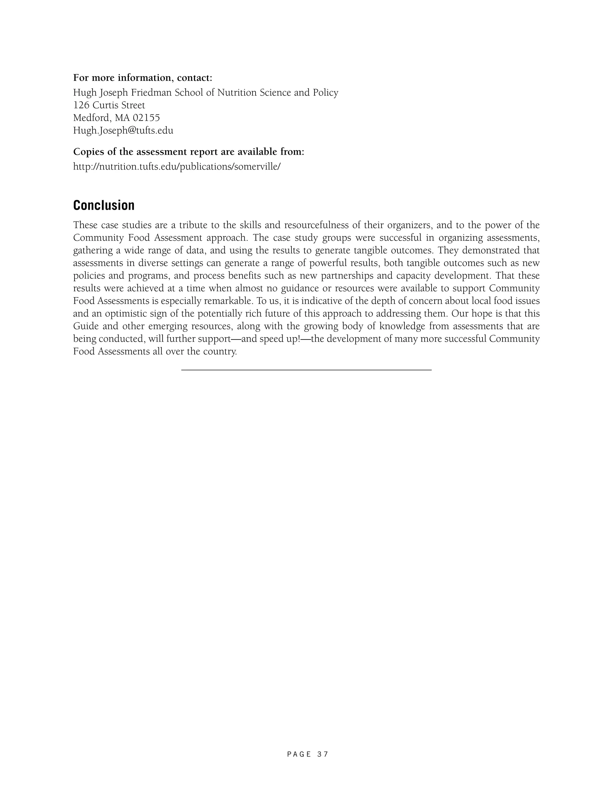 For more information, contact: 
Hugh Joseph Friedman School of Nutrition Science and Policy 
126 Curtis Street 
Medford, MA 02155 
Hugh.Joseph@tufts.edu 
Copies of the assessment report are available from: 
http://nutrition.tufts.edu/publications/somerville/ 
Conclusion 
These case studies are a tribute to the skills and resourcefulness of their organizers, and to the power of the 
Community Food Assessment approach. The case study groups were successful in organizing assessments, 
gathering a wide range of data, and using the results to generate tangible outcomes. They demonstrated that 
assessments in diverse settings can generate a range of powerful results, both tangible outcomes such as new 
policies and programs, and process benefits such as new partnerships and capacity development. That these 
results were achieved at a time when almost no guidance or resources were available to support Community 
Food Assessments is especially remarkable. To us, it is indicative of the depth of concern about local food issues 
and an optimistic sign of the potentially rich future of this approach to addressing them. Our hope is that this 
Guide and other emerging resources, along with the growing body of knowledge from assessments that are 
being conducted, will further support—and speed up!—the development of many more successful Community 
Food Assessments all over the country. 
P A G E 3 7 
 