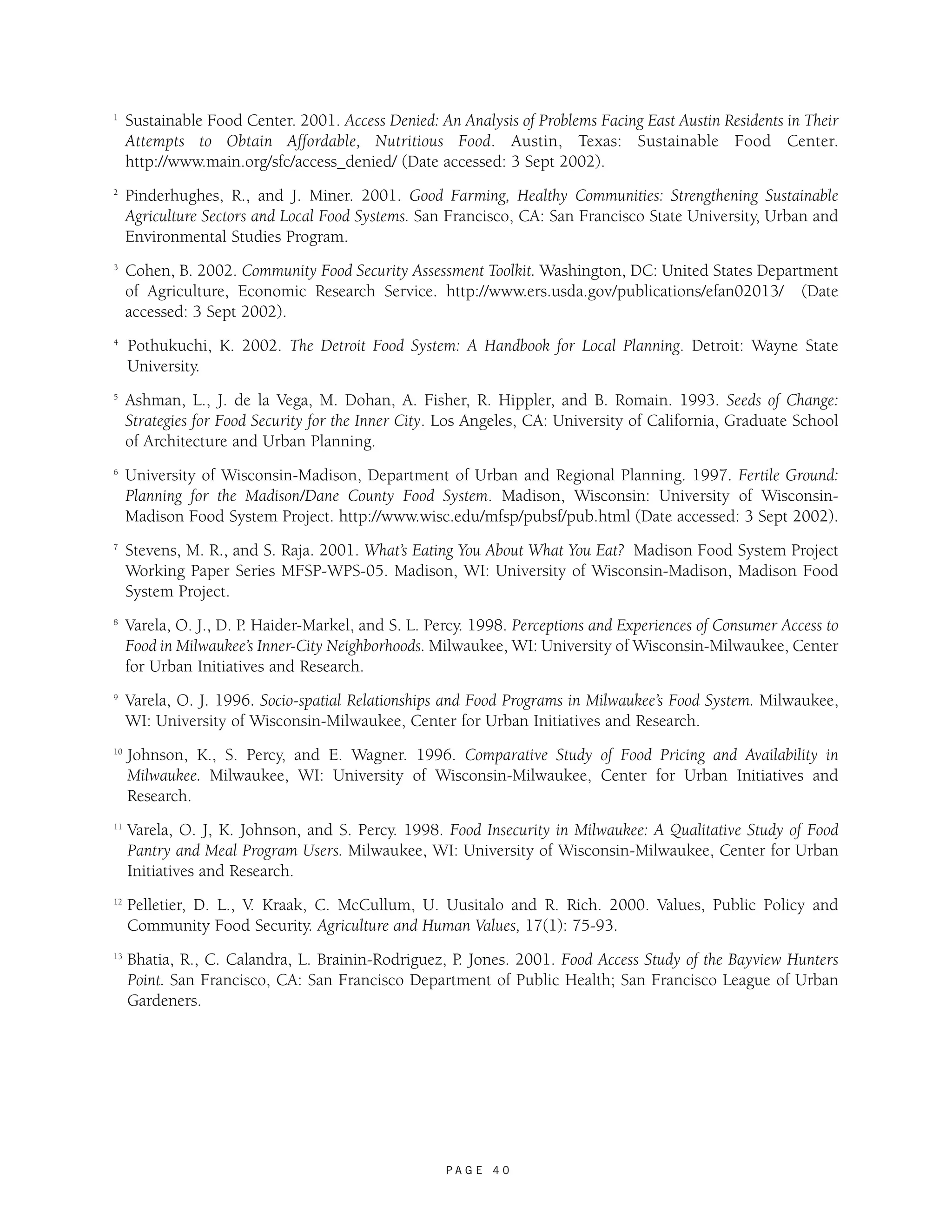 1 Sustainable Food Center. 2001. Access Denied: An Analysis of Problems Facing East Austin Residents in Their 
Attempts to Obtain Affordable, Nutritious Food. Austin, Texas: Sustainable Food Center. 
http://www.main.org/sfc/access_denied/ (Date accessed: 3 Sept 2002). 
2 Pinderhughes, R., and J. Miner. 2001. Good Farming, Healthy Communities: Strengthening Sustainable 
Agriculture Sectors and Local Food Systems. San Francisco, CA: San Francisco State University, Urban and 
Environmental Studies Program. 
3 Cohen, B. 2002. Community Food Security Assessment Toolkit. Washington, DC: United States Department 
of Agriculture, Economic Research Service. http://www.ers.usda.gov/publications/efan02013/ (Date 
accessed: 3 Sept 2002). 
4 Pothukuchi, K. 2002. The Detroit Food System: A Handbook for Local Planning. Detroit: Wayne State 
University. 
5 Ashman, L., J. de la Vega, M. Dohan, A. Fisher, R. Hippler, and B. Romain. 1993. Seeds of Change: 
Strategies for Food Security for the Inner City. Los Angeles, CA: University of California, Graduate School 
of Architecture and Urban Planning. 
6 University of Wisconsin-Madison, Department of Urban and Regional Planning. 1997. Fertile Ground: 
Planning for the Madison/Dane County Food System. Madison, Wisconsin: University of Wisconsin- 
Madison Food System Project. http://www.wisc.edu/mfsp/pubsf/pub.html (Date accessed: 3 Sept 2002). 
7 Stevens, M. R., and S. Raja. 2001. What’s Eating You About What You Eat? Madison Food System Project 
Working Paper Series MFSP-WPS-05. Madison, WI: University of Wisconsin-Madison, Madison Food 
System Project. 
8 Varela, O. J., D. P. Haider-Markel, and S. L. Percy. 1998. Perceptions and Experiences of Consumer Access to 
Food in Milwaukee’s Inner-City Neighborhoods. Milwaukee, WI: University of Wisconsin-Milwaukee, Center 
for Urban Initiatives and Research. 
9 Varela, O. J. 1996. Socio-spatial Relationships and Food Programs in Milwaukee’s Food System. Milwaukee, 
WI: University of Wisconsin-Milwaukee, Center for Urban Initiatives and Research. 
10 Johnson, K., S. Percy, and E. Wagner. 1996. Comparative Study of Food Pricing and Availability in 
Milwaukee. Milwaukee, WI: University of Wisconsin-Milwaukee, Center for Urban Initiatives and 
Research. 
11 Varela, O. J, K. Johnson, and S. Percy. 1998. Food Insecurity in Milwaukee: A Qualitative Study of Food 
Pantry and Meal Program Users. Milwaukee, WI: University of Wisconsin-Milwaukee, Center for Urban 
Initiatives and Research. 
12 Pelletier, D. L., V. Kraak, C. McCullum, U. Uusitalo and R. Rich. 2000. Values, Public Policy and 
Community Food Security. Agriculture and Human Values, 17(1): 75-93. 
13 Bhatia, R., C. Calandra, L. Brainin-Rodriguez, P. Jones. 2001. Food Access Study of the Bayview Hunters 
Point. San Francisco, CA: San Francisco Department of Public Health; San Francisco League of Urban 
Gardeners. 
P A G E 4 0 
 