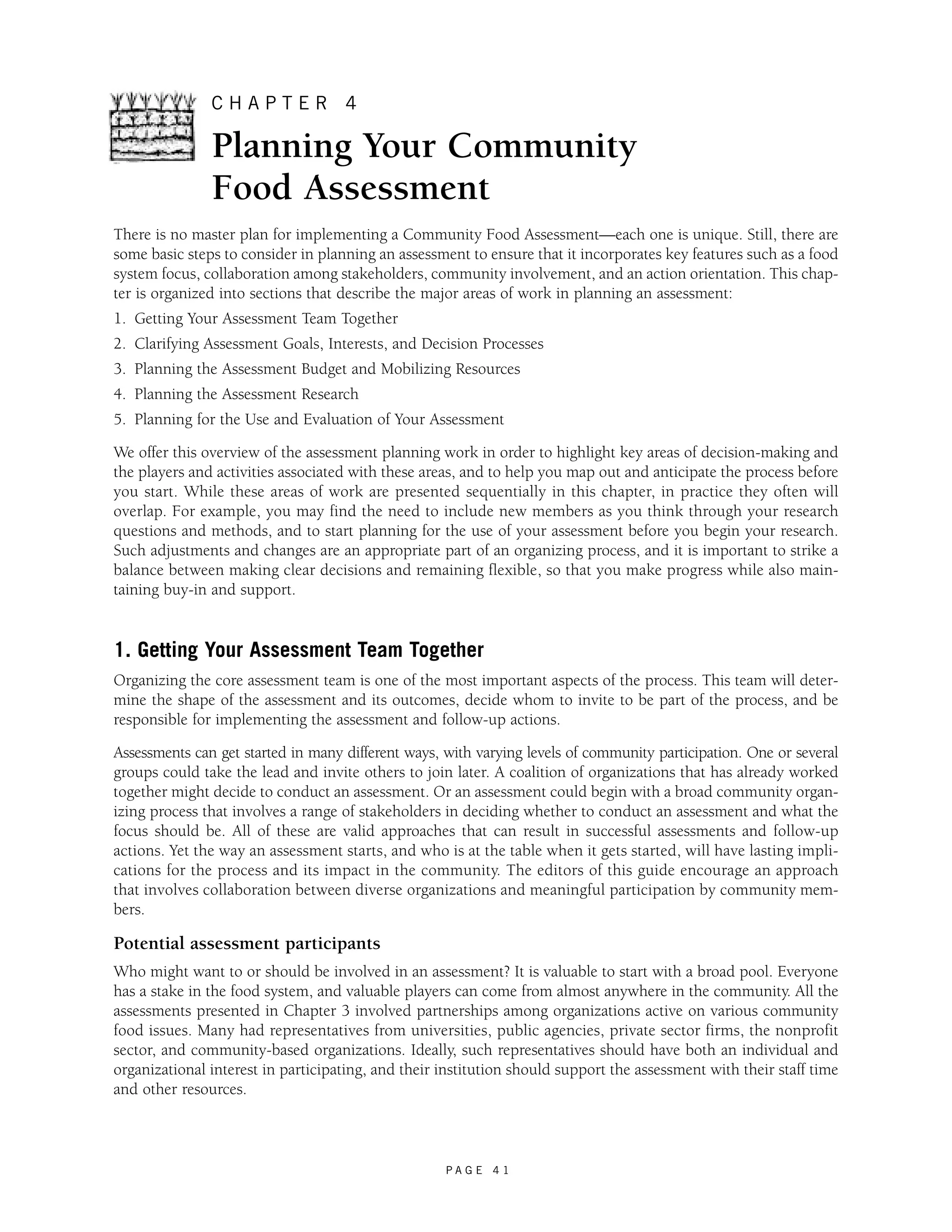 C H A P T E R 4 
Planning Your Community 
Food Assessment 
There is no master plan for implementing a Community Food Assessment—each one is unique. Still, there are 
some basic steps to consider in planning an assessment to ensure that it incorporates key features such as a food 
system focus, collaboration among stakeholders, community involvement, and an action orientation. This chap-ter 
is organized into sections that describe the major areas of work in planning an assessment: 
1. Getting Your Assessment Team Together 
2. Clarifying Assessment Goals, Interests, and Decision Processes 
3. Planning the Assessment Budget and Mobilizing Resources 
4. Planning the Assessment Research 
5. Planning for the Use and Evaluation of Your Assessment 
We offer this overview of the assessment planning work in order to highlight key areas of decision-making and 
the players and activities associated with these areas, and to help you map out and anticipate the process before 
you start. While these areas of work are presented sequentially in this chapter, in practice they often will 
overlap. For example, you may find the need to include new members as you think through your research 
questions and methods, and to start planning for the use of your assessment before you begin your research. 
Such adjustments and changes are an appropriate part of an organizing process, and it is important to strike a 
balance between making clear decisions and remaining flexible, so that you make progress while also main-taining 
P A G E 4 1 
buy-in and support. 
1. Getting Your Assessment Team Together 
Organizing the core assessment team is one of the most important aspects of the process. This team will deter-mine 
the shape of the assessment and its outcomes, decide whom to invite to be part of the process, and be 
responsible for implementing the assessment and follow-up actions. 
Assessments can get started in many different ways, with varying levels of community participation. One or several 
groups could take the lead and invite others to join later. A coalition of organizations that has already worked 
together might decide to conduct an assessment. Or an assessment could begin with a broad community organ-izing 
process that involves a range of stakeholders in deciding whether to conduct an assessment and what the 
focus should be. All of these are valid approaches that can result in successful assessments and follow-up 
actions. Yet the way an assessment starts, and who is at the table when it gets started, will have lasting impli-cations 
for the process and its impact in the community. The editors of this guide encourage an approach 
that involves collaboration between diverse organizations and meaningful participation by community mem-bers. 
Potential assessment participants 
Who might want to or should be involved in an assessment? It is valuable to start with a broad pool. Everyone 
has a stake in the food system, and valuable players can come from almost anywhere in the community. All the 
assessments presented in Chapter 3 involved partnerships among organizations active on various community 
food issues. Many had representatives from universities, public agencies, private sector firms, the nonprofit 
sector, and community-based organizations. Ideally, such representatives should have both an individual and 
organizational interest in participating, and their institution should support the assessment with their staff time 
and other resources. 
 
