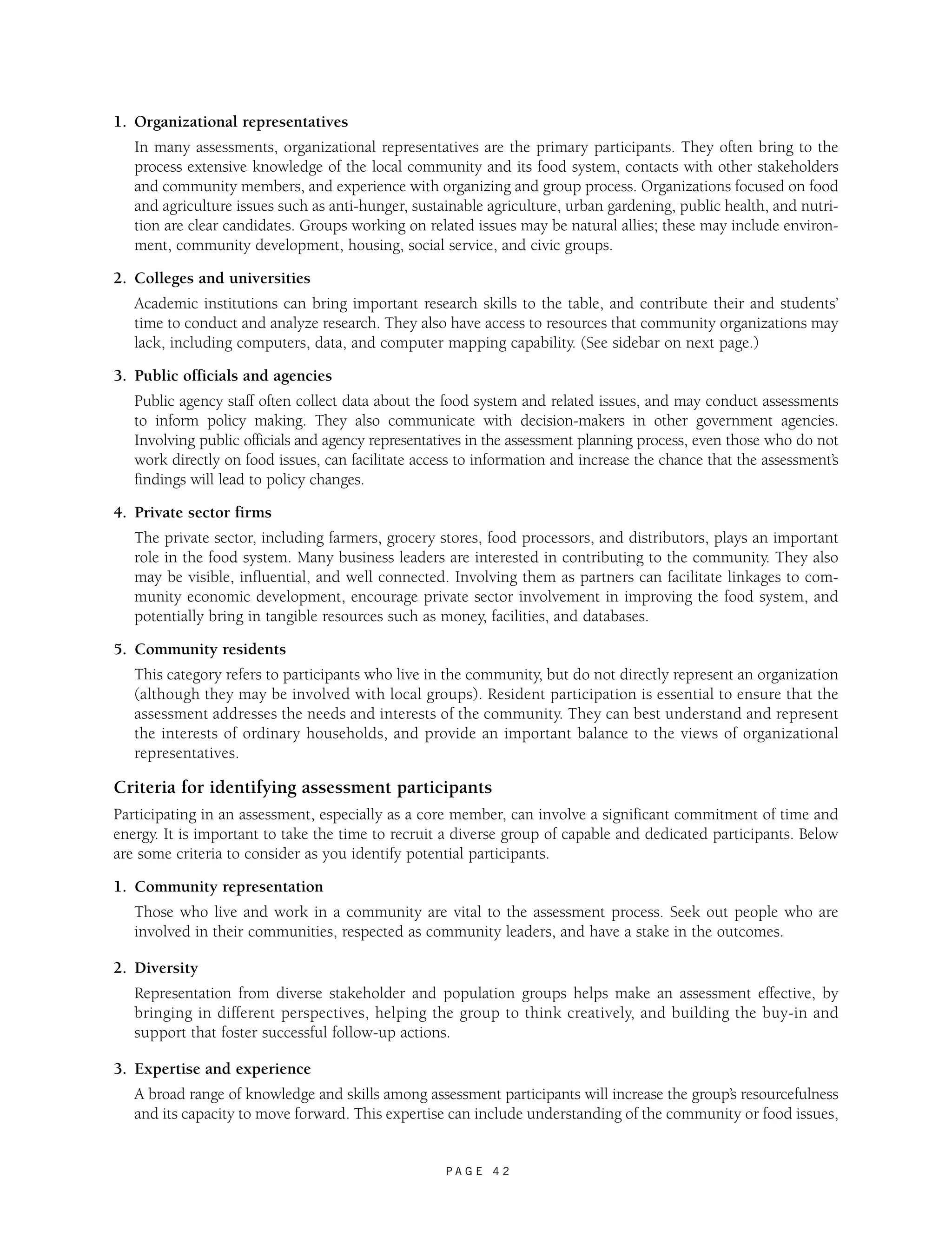 P A G E 4 2 
1. Organizational representatives 
In many assessments, organizational representatives are the primary participants. They often bring to the 
process extensive knowledge of the local community and its food system, contacts with other stakeholders 
and community members, and experience with organizing and group process. Organizations focused on food 
and agriculture issues such as anti-hunger, sustainable agriculture, urban gardening, public health, and nutri-tion 
are clear candidates. Groups working on related issues may be natural allies; these may include environ-ment, 
community development, housing, social service, and civic groups. 
2. Colleges and universities 
Academic institutions can bring important research skills to the table, and contribute their and students’ 
time to conduct and analyze research. They also have access to resources that community organizations may 
lack, including computers, data, and computer mapping capability. (See sidebar on next page.) 
3. Public officials and agencies 
Public agency staff often collect data about the food system and related issues, and may conduct assessments 
to inform policy making. They also communicate with decision-makers in other government agencies. 
Involving public officials and agency representatives in the assessment planning process, even those who do not 
work directly on food issues, can facilitate access to information and increase the chance that the assessment’s 
findings will lead to policy changes. 
4. Private sector firms 
The private sector, including farmers, grocery stores, food processors, and distributors, plays an important 
role in the food system. Many business leaders are interested in contributing to the community. They also 
may be visible, influential, and well connected. Involving them as partners can facilitate linkages to com-munity 
economic development, encourage private sector involvement in improving the food system, and 
potentially bring in tangible resources such as money, facilities, and databases. 
5. Community residents 
This category refers to participants who live in the community, but do not directly represent an organization 
(although they may be involved with local groups). Resident participation is essential to ensure that the 
assessment addresses the needs and interests of the community. They can best understand and represent 
the interests of ordinary households, and provide an important balance to the views of organizational 
representatives. 
Criteria for identifying assessment participants 
Participating in an assessment, especially as a core member, can involve a significant commitment of time and 
energy. It is important to take the time to recruit a diverse group of capable and dedicated participants. Below 
are some criteria to consider as you identify potential participants. 
1. Community representation 
Those who live and work in a community are vital to the assessment process. Seek out people who are 
involved in their communities, respected as community leaders, and have a stake in the outcomes. 
2. Diversity 
Representation from diverse stakeholder and population groups helps make an assessment effective, by 
bringing in different perspectives, helping the group to think creatively, and building the buy-in and 
support that foster successful follow-up actions. 
3. Expertise and experience 
A broad range of knowledge and skills among assessment participants will increase the group’s resourcefulness 
and its capacity to move forward. This expertise can include understanding of the community or food issues, 
 