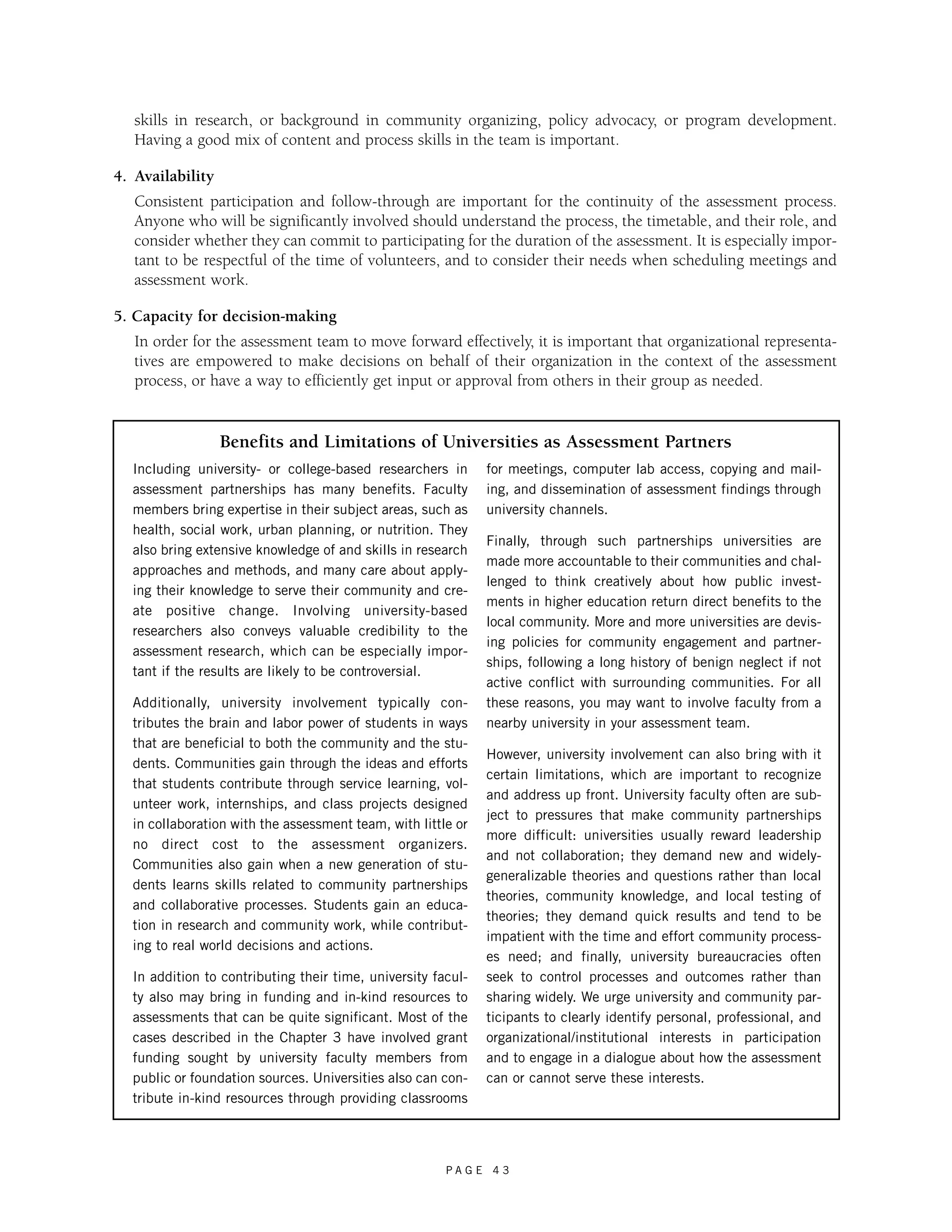 skills in research, or background in community organizing, policy advocacy, or program development. 
Having a good mix of content and process skills in the team is important. 
Benefits and Limitations of Universities as Assessment Partners 
P A G E 4 3 
4. Availability 
Consistent participation and follow-through are important for the continuity of the assessment process. 
Anyone who will be significantly involved should understand the process, the timetable, and their role, and 
consider whether they can commit to participating for the duration of the assessment. It is especially impor-tant 
to be respectful of the time of volunteers, and to consider their needs when scheduling meetings and 
assessment work. 
5. Capacity for decision-making 
In order for the assessment team to move forward effectively, it is important that organizational representa-tives 
are empowered to make decisions on behalf of their organization in the context of the assessment 
process, or have a way to efficiently get input or approval from others in their group as needed. 
Including university- or college-based researchers in 
assessment partnerships has many benefits. Faculty 
members bring expertise in their subject areas, such as 
health, social work, urban planning, or nutrition. They 
also bring extensive knowledge of and skills in research 
approaches and methods, and many care about apply-ing 
their knowledge to serve their community and cre-ate 
positive change. Involving university-based 
researchers also conveys valuable credibility to the 
assessment research, which can be especially impor-tant 
if the results are likely to be controversial. 
Additionally, university involvement typically con-tributes 
the brain and labor power of students in ways 
that are beneficial to both the community and the stu-dents. 
Communities gain through the ideas and efforts 
that students contribute through service learning, vol-unteer 
work, internships, and class projects designed 
in collaboration with the assessment team, with little or 
no direct cost to the assessment organizers. 
Communities also gain when a new generation of stu-dents 
learns skills related to community partnerships 
and collaborative processes. Students gain an educa-tion 
in research and community work, while contribut-ing 
to real world decisions and actions. 
In addition to contributing their time, university facul-ty 
also may bring in funding and in-kind resources to 
assessments that can be quite significant. Most of the 
cases described in the Chapter 3 have involved grant 
funding sought by university faculty members from 
public or foundation sources. Universities also can con-tribute 
in-kind resources through providing classrooms 
for meetings, computer lab access, copying and mail-ing, 
and dissemination of assessment findings through 
university channels. 
Finally, through such partnerships universities are 
made more accountable to their communities and chal-lenged 
to think creatively about how public invest-ments 
in higher education return direct benefits to the 
local community. More and more universities are devis-ing 
policies for community engagement and partner-ships, 
following a long history of benign neglect if not 
active conflict with surrounding communities. For all 
these reasons, you may want to involve faculty from a 
nearby university in your assessment team. 
However, university involvement can also bring with it 
certain limitations, which are important to recognize 
and address up front. University faculty often are sub-ject 
to pressures that make community partnerships 
more difficult: universities usually reward leadership 
and not collaboration; they demand new and widely-generalizable 
theories and questions rather than local 
theories, community knowledge, and local testing of 
theories; they demand quick results and tend to be 
impatient with the time and effort community process-es 
need; and finally, university bureaucracies often 
seek to control processes and outcomes rather than 
sharing widely. We urge university and community par-ticipants 
to clearly identify personal, professional, and 
organizational/institutional interests in participation 
and to engage in a dialogue about how the assessment 
can or cannot serve these interests. 
 