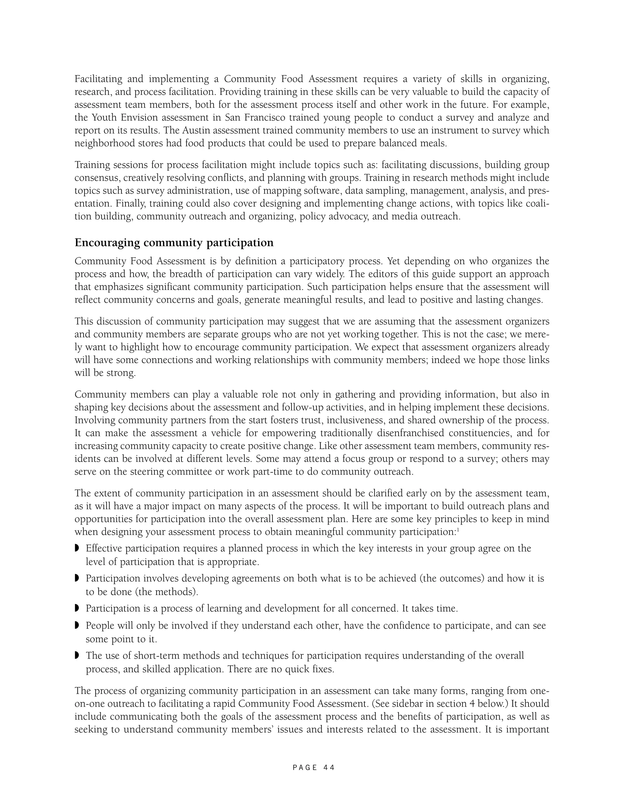 Facilitating and implementing a Community Food Assessment requires a variety of skills in organizing, 
research, and process facilitation. Providing training in these skills can be very valuable to build the capacity of 
assessment team members, both for the assessment process itself and other work in the future. For example, 
the Youth Envision assessment in San Francisco trained young people to conduct a survey and analyze and 
report on its results. The Austin assessment trained community members to use an instrument to survey which 
neighborhood stores had food products that could be used to prepare balanced meals. 
Training sessions for process facilitation might include topics such as: facilitating discussions, building group 
consensus, creatively resolving conflicts, and planning with groups. Training in research methods might include 
topics such as survey administration, use of mapping software, data sampling, management, analysis, and pres-entation. 
Finally, training could also cover designing and implementing change actions, with topics like coali-tion 
building, community outreach and organizing, policy advocacy, and media outreach. 
Encouraging community participation 
Community Food Assessment is by definition a participatory process. Yet depending on who organizes the 
process and how, the breadth of participation can vary widely. The editors of this guide support an approach 
that emphasizes significant community participation. Such participation helps ensure that the assessment will 
reflect community concerns and goals, generate meaningful results, and lead to positive and lasting changes. 
This discussion of community participation may suggest that we are assuming that the assessment organizers 
and community members are separate groups who are not yet working together. This is not the case; we mere-ly 
want to highlight how to encourage community participation. We expect that assessment organizers already 
will have some connections and working relationships with community members; indeed we hope those links 
will be strong. 
Community members can play a valuable role not only in gathering and providing information, but also in 
shaping key decisions about the assessment and follow-up activities, and in helping implement these decisions. 
Involving community partners from the start fosters trust, inclusiveness, and shared ownership of the process. 
It can make the assessment a vehicle for empowering traditionally disenfranchised constituencies, and for 
increasing community capacity to create positive change. Like other assessment team members, community res-idents 
can be involved at different levels. Some may attend a focus group or respond to a survey; others may 
serve on the steering committee or work part-time to do community outreach. 
The extent of community participation in an assessment should be clarified early on by the assessment team, 
as it will have a major impact on many aspects of the process. It will be important to build outreach plans and 
opportunities for participation into the overall assessment plan. Here are some key principles to keep in mind 
when designing your assessment process to obtain meaningful community participation:1 
◗ Effective participation requires a planned process in which the key interests in your group agree on the 
level of participation that is appropriate. 
◗ Participation involves developing agreements on both what is to be achieved (the outcomes) and how it is 
to be done (the methods). 
◗ Participation is a process of learning and development for all concerned. It takes time. 
◗ People will only be involved if they understand each other, have the confidence to participate, and can see 
some point to it. 
◗ The use of short-term methods and techniques for participation requires understanding of the overall 
process, and skilled application. There are no quick fixes. 
The process of organizing community participation in an assessment can take many forms, ranging from one-on- 
one outreach to facilitating a rapid Community Food Assessment. (See sidebar in section 4 below.) It should 
include communicating both the goals of the assessment process and the benefits of participation, as well as 
seeking to understand community members’ issues and interests related to the assessment. It is important 
P A G E 4 4 
 