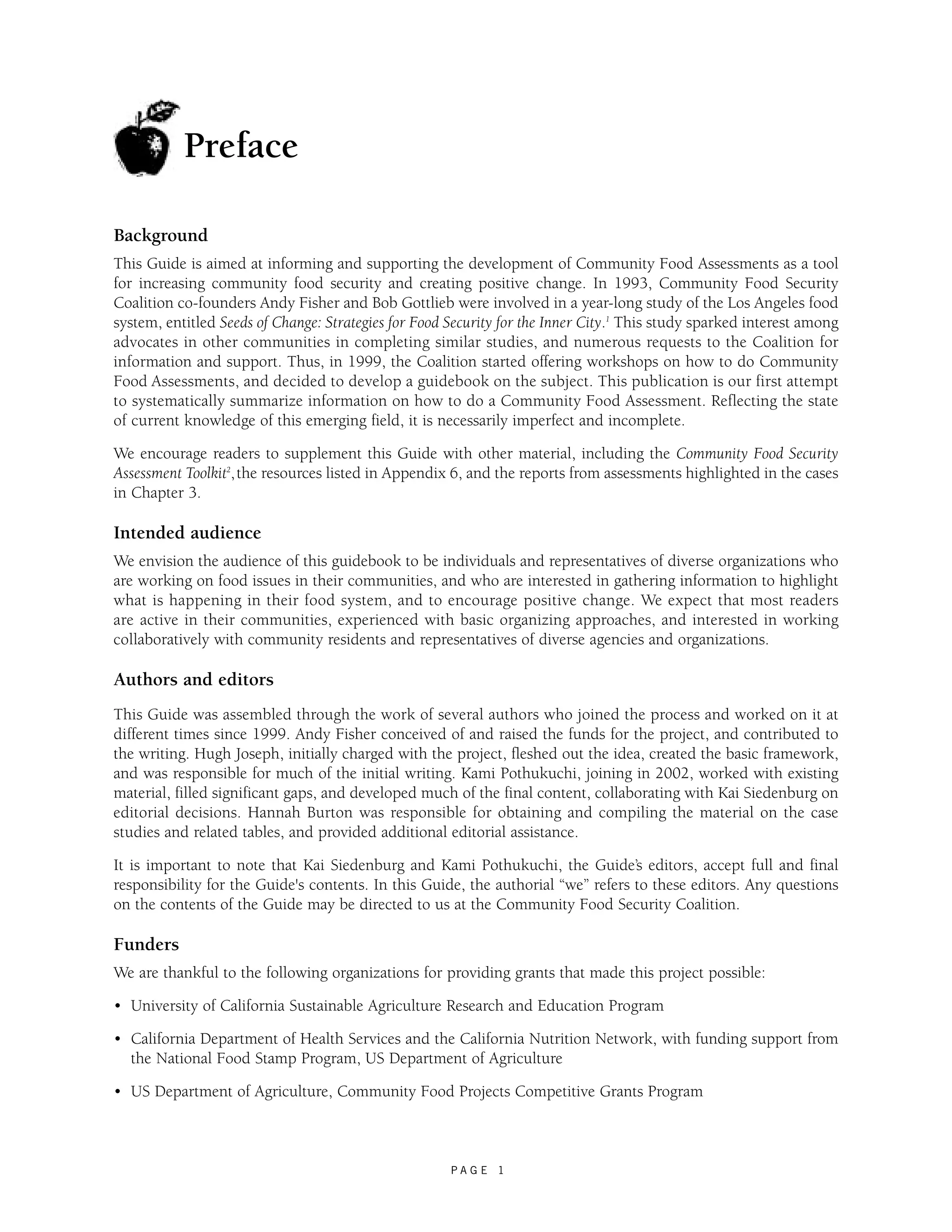 Background 
This Guide is aimed at informing and supporting the development of Community Food Assessments as a tool 
for increasing community food security and creating positive change. In 1993, Community Food Security 
Coalition co-founders Andy Fisher and Bob Gottlieb were involved in a year-long study of the Los Angeles food 
system, entitled Seeds of Change: Strategies for Food Security for the Inner City.1 This study sparked interest among 
advocates in other communities in completing similar studies, and numerous requests to the Coalition for 
information and support. Thus, in 1999, the Coalition started offering workshops on how to do Community 
Food Assessments, and decided to develop a guidebook on the subject. This publication is our first attempt 
to systematically summarize information on how to do a Community Food Assessment. Reflecting the state 
of current knowledge of this emerging field, it is necessarily imperfect and incomplete. 
We encourage readers to supplement this Guide with other material, including the Community Food Security 
Assessment Toolkit2, the resources listed in Appendix 6, and the reports from assessments highlighted in the cases 
in Chapter 3. 
Intended audience 
We envision the audience of this guidebook to be individuals and representatives of diverse organizations who 
are working on food issues in their communities, and who are interested in gathering information to highlight 
what is happening in their food system, and to encourage positive change. We expect that most readers 
are active in their communities, experienced with basic organizing approaches, and interested in working 
collaboratively with community residents and representatives of diverse agencies and organizations. 
Authors and editors 
This Guide was assembled through the work of several authors who joined the process and worked on it at 
different times since 1999. Andy Fisher conceived of and raised the funds for the project, and contributed to 
the writing. Hugh Joseph, initially charged with the project, fleshed out the idea, created the basic framework, 
and was responsible for much of the initial writing. Kami Pothukuchi, joining in 2002, worked with existing 
material, filled significant gaps, and developed much of the final content, collaborating with Kai Siedenburg on 
editorial decisions. Hannah Burton was responsible for obtaining and compiling the material on the case 
studies and related tables, and provided additional editorial assistance. 
It is important to note that Kai Siedenburg and Kami Pothukuchi, the Guide’s editors, accept full and final 
responsibility for the Guide's contents. In this Guide, the authorial “we” refers to these editors. Any questions 
on the contents of the Guide may be directed to us at the Community Food Security Coalition. 
Funders 
We are thankful to the following organizations for providing grants that made this project possible: 
• University of California Sustainable Agriculture Research and Education Program 
• California Department of Health Services and the California Nutrition Network, with funding support from 
the National Food Stamp Program, US Department of Agriculture 
• US Department of Agriculture, Community Food Projects Competitive Grants Program 
P A G E 1 
Preface 
 