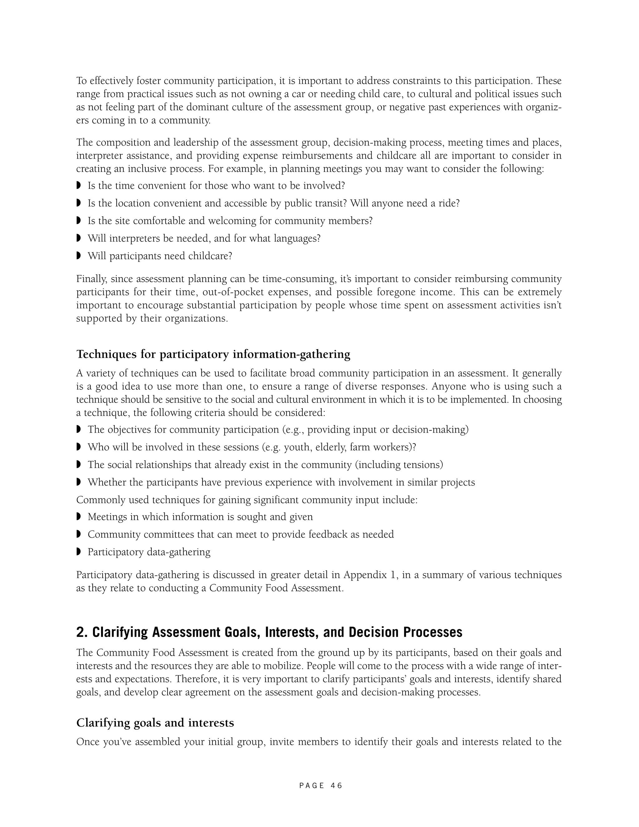 To effectively foster community participation, it is important to address constraints to this participation. These 
range from practical issues such as not owning a car or needing child care, to cultural and political issues such 
as not feeling part of the dominant culture of the assessment group, or negative past experiences with organiz-ers 
P A G E 4 6 
coming in to a community. 
The composition and leadership of the assessment group, decision-making process, meeting times and places, 
interpreter assistance, and providing expense reimbursements and childcare all are important to consider in 
creating an inclusive process. For example, in planning meetings you may want to consider the following: 
◗ Is the time convenient for those who want to be involved? 
◗ Is the location convenient and accessible by public transit? Will anyone need a ride? 
◗ Is the site comfortable and welcoming for community members? 
◗ Will interpreters be needed, and for what languages? 
◗ Will participants need childcare? 
Finally, since assessment planning can be time-consuming, it’s important to consider reimbursing community 
participants for their time, out-of-pocket expenses, and possible foregone income. This can be extremely 
important to encourage substantial participation by people whose time spent on assessment activities isn’t 
supported by their organizations. 
Techniques for participatory information-gathering 
A variety of techniques can be used to facilitate broad community participation in an assessment. It generally 
is a good idea to use more than one, to ensure a range of diverse responses. Anyone who is using such a 
technique should be sensitive to the social and cultural environment in which it is to be implemented. In choosing 
a technique, the following criteria should be considered: 
◗ The objectives for community participation (e.g., providing input or decision-making) 
◗ Who will be involved in these sessions (e.g. youth, elderly, farm workers)? 
◗ The social relationships that already exist in the community (including tensions) 
◗ Whether the participants have previous experience with involvement in similar projects 
Commonly used techniques for gaining significant community input include: 
◗ Meetings in which information is sought and given 
◗ Community committees that can meet to provide feedback as needed 
◗ Participatory data-gathering 
Participatory data-gathering is discussed in greater detail in Appendix 1, in a summary of various techniques 
as they relate to conducting a Community Food Assessment. 
2. Clarifying Assessment Goals, Interests, and Decision Processes 
The Community Food Assessment is created from the ground up by its participants, based on their goals and 
interests and the resources they are able to mobilize. People will come to the process with a wide range of inter-ests 
and expectations. Therefore, it is very important to clarify participants’ goals and interests, identify shared 
goals, and develop clear agreement on the assessment goals and decision-making processes. 
Clarifying goals and interests 
Once you’ve assembled your initial group, invite members to identify their goals and interests related to the 
 