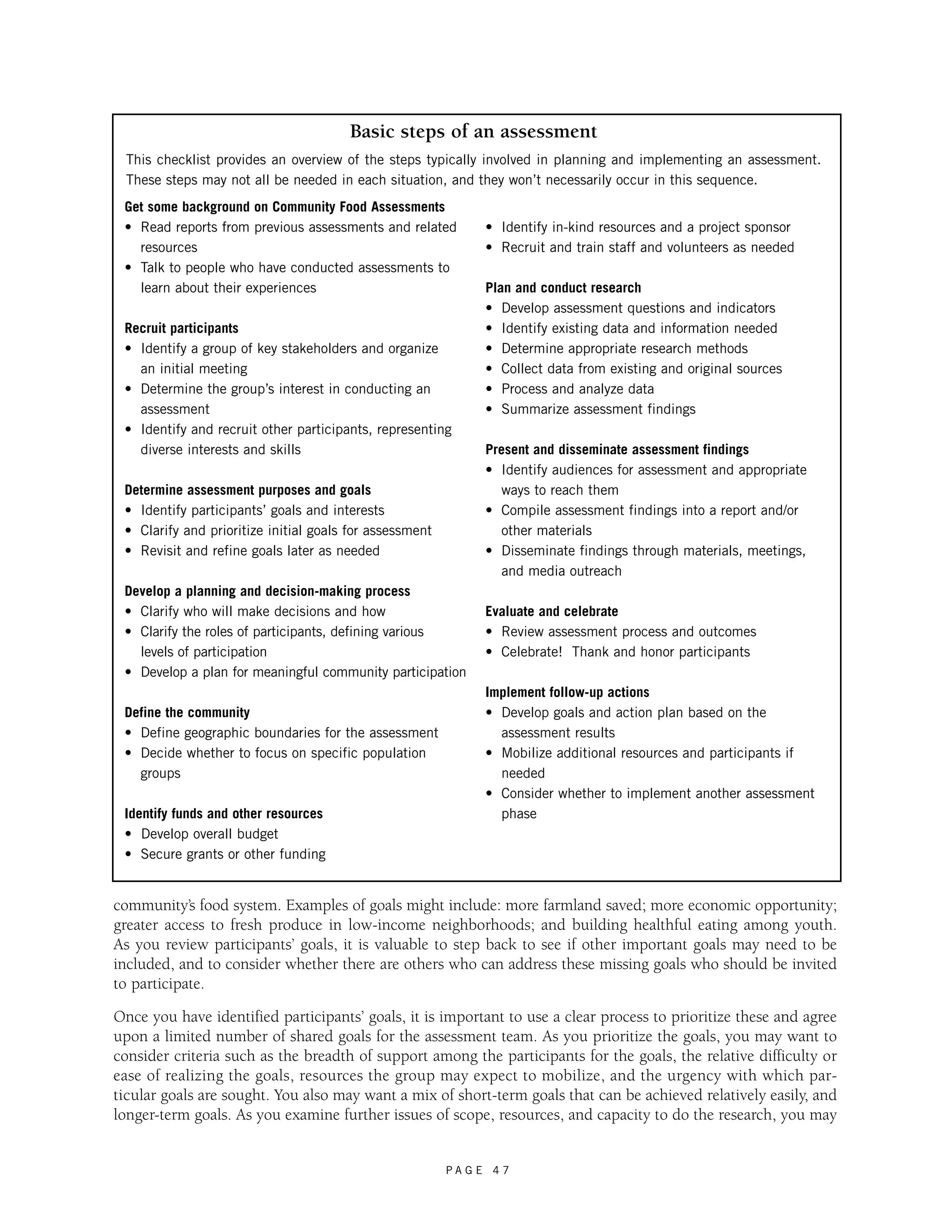 Basic steps of an assessment 
This checklist provides an overview of the steps typically involved in planning and implementing an assessment. 
These steps may not all be needed in each situation, and they won’t necessarily occur in this sequence. 
Get some background on Community Food Assessments 
• Read reports from previous assessments and related 
resources 
• Talk to people who have conducted assessments to 
learn about their experiences 
Recruit participants 
• Identify a group of key stakeholders and organize 
an initial meeting 
• Determine the group’s interest in conducting an 
assessment 
• Identify and recruit other participants, representing 
diverse interests and skills 
community’s food system. Examples of goals might include: more farmland saved; more economic opportunity; 
greater access to fresh produce in low-income neighborhoods; and building healthful eating among youth. 
As you review participants’ goals, it is valuable to step back to see if other important goals may need to be 
included, and to consider whether there are others who can address these missing goals who should be invited 
to participate. 
Once you have identified participants’ goals, it is important to use a clear process to prioritize these and agree 
upon a limited number of shared goals for the assessment team. As you prioritize the goals, you may want to 
consider criteria such as the breadth of support among the participants for the goals, the relative difficulty or 
ease of realizing the goals, resources the group may expect to mobilize, and the urgency with which par-ticular 
goals are sought. You also may want a mix of short-term goals that can be achieved relatively easily, and 
longer-term goals. As you examine further issues of scope, resources, and capacity to do the research, you may 
P A G E 4 7 
Determine assessment purposes and goals 
• Identify participants’ goals and interests 
• Clarify and prioritize initial goals for assessment 
• Revisit and refine goals later as needed 
Develop a planning and decision-making process 
• Clarify who will make decisions and how 
• Clarify the roles of participants, defining various 
levels of participation 
• Develop a plan for meaningful community participation 
Define the community 
• Define geographic boundaries for the assessment 
• Decide whether to focus on specific population 
groups 
Identify funds and other resources 
• Develop overall budget 
• Secure grants or other funding 
• Identify in-kind resources and a project sponsor 
• Recruit and train staff and volunteers as needed 
Plan and conduct research 
• Develop assessment questions and indicators 
• Identify existing data and information needed 
• Determine appropriate research methods 
• Collect data from existing and original sources 
• Process and analyze data 
• Summarize assessment findings 
Present and disseminate assessment findings 
• Identify audiences for assessment and appropriate 
ways to reach them 
• Compile assessment findings into a report and/or 
other materials 
• Disseminate findings through materials, meetings, 
and media outreach 
Evaluate and celebrate 
• Review assessment process and outcomes 
• Celebrate! Thank and honor participants 
Implement follow-up actions 
• Develop goals and action plan based on the 
assessment results 
• Mobilize additional resources and participants if 
needed 
• Consider whether to implement another assessment 
phase 
 