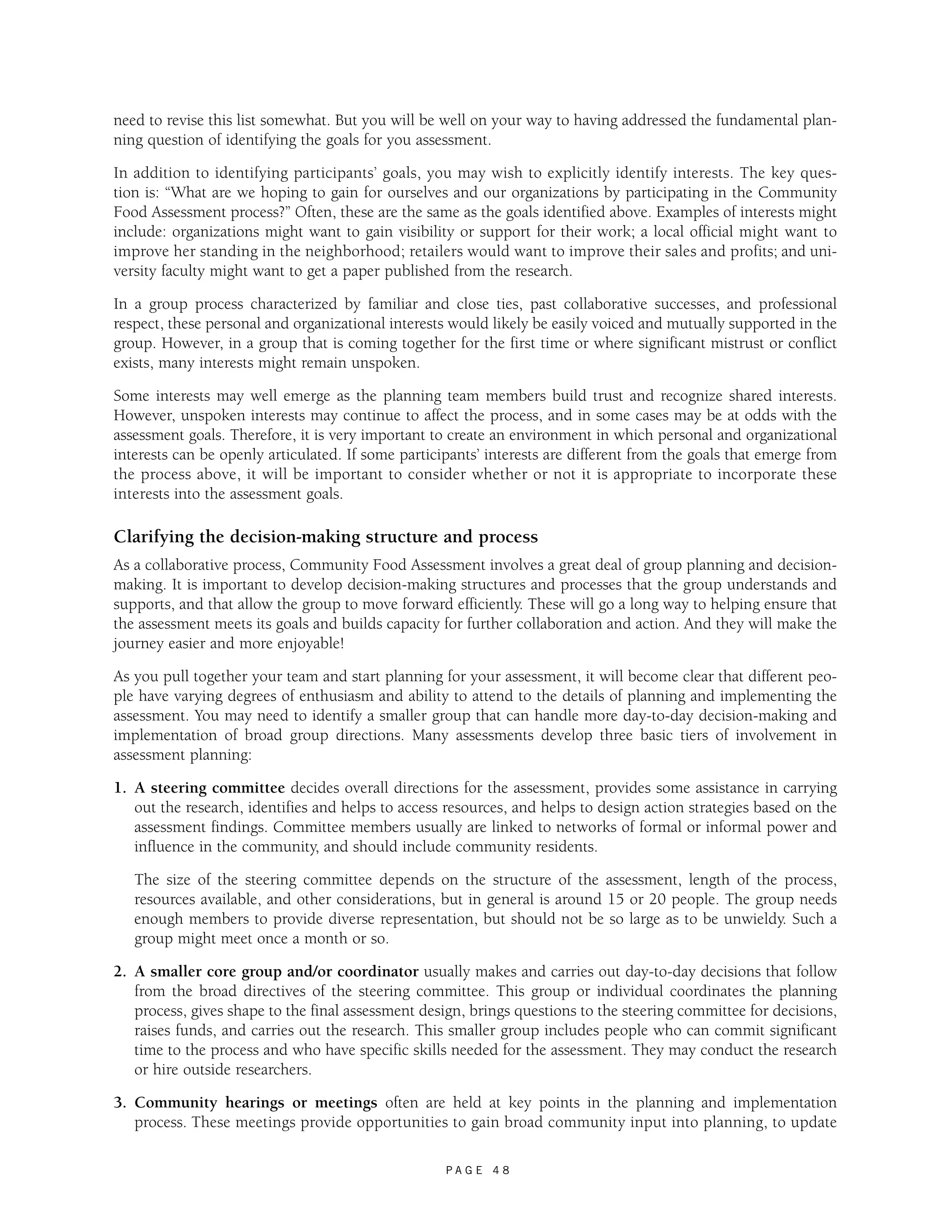 need to revise this list somewhat. But you will be well on your way to having addressed the fundamental plan-ning 
question of identifying the goals for you assessment. 
In addition to identifying participants’ goals, you may wish to explicitly identify interests. The key ques-tion 
is: “What are we hoping to gain for ourselves and our organizations by participating in the Community 
Food Assessment process?” Often, these are the same as the goals identified above. Examples of interests might 
include: organizations might want to gain visibility or support for their work; a local official might want to 
improve her standing in the neighborhood; retailers would want to improve their sales and profits; and uni-versity 
faculty might want to get a paper published from the research. 
In a group process characterized by familiar and close ties, past collaborative successes, and professional 
respect, these personal and organizational interests would likely be easily voiced and mutually supported in the 
group. However, in a group that is coming together for the first time or where significant mistrust or conflict 
exists, many interests might remain unspoken. 
Some interests may well emerge as the planning team members build trust and recognize shared interests. 
However, unspoken interests may continue to affect the process, and in some cases may be at odds with the 
assessment goals. Therefore, it is very important to create an environment in which personal and organizational 
interests can be openly articulated. If some participants’ interests are different from the goals that emerge from 
the process above, it will be important to consider whether or not it is appropriate to incorporate these 
interests into the assessment goals. 
Clarifying the decision-making structure and process 
As a collaborative process, Community Food Assessment involves a great deal of group planning and decision-making. 
It is important to develop decision-making structures and processes that the group understands and 
supports, and that allow the group to move forward efficiently. These will go a long way to helping ensure that 
the assessment meets its goals and builds capacity for further collaboration and action. And they will make the 
journey easier and more enjoyable! 
As you pull together your team and start planning for your assessment, it will become clear that different peo-ple 
have varying degrees of enthusiasm and ability to attend to the details of planning and implementing the 
assessment. You may need to identify a smaller group that can handle more day-to-day decision-making and 
implementation of broad group directions. Many assessments develop three basic tiers of involvement in 
assessment planning: 
1. A steering committee decides overall directions for the assessment, provides some assistance in carrying 
out the research, identifies and helps to access resources, and helps to design action strategies based on the 
assessment findings. Committee members usually are linked to networks of formal or informal power and 
influence in the community, and should include community residents. 
The size of the steering committee depends on the structure of the assessment, length of the process, 
resources available, and other considerations, but in general is around 15 or 20 people. The group needs 
enough members to provide diverse representation, but should not be so large as to be unwieldy. Such a 
group might meet once a month or so. 
2. A smaller core group and/or coordinator usually makes and carries out day-to-day decisions that follow 
from the broad directives of the steering committee. This group or individual coordinates the planning 
process, gives shape to the final assessment design, brings questions to the steering committee for decisions, 
raises funds, and carries out the research. This smaller group includes people who can commit significant 
time to the process and who have specific skills needed for the assessment. They may conduct the research 
or hire outside researchers. 
3. Community hearings or meetings often are held at key points in the planning and implementation 
process. These meetings provide opportunities to gain broad community input into planning, to update 
P A G E 4 8 
 