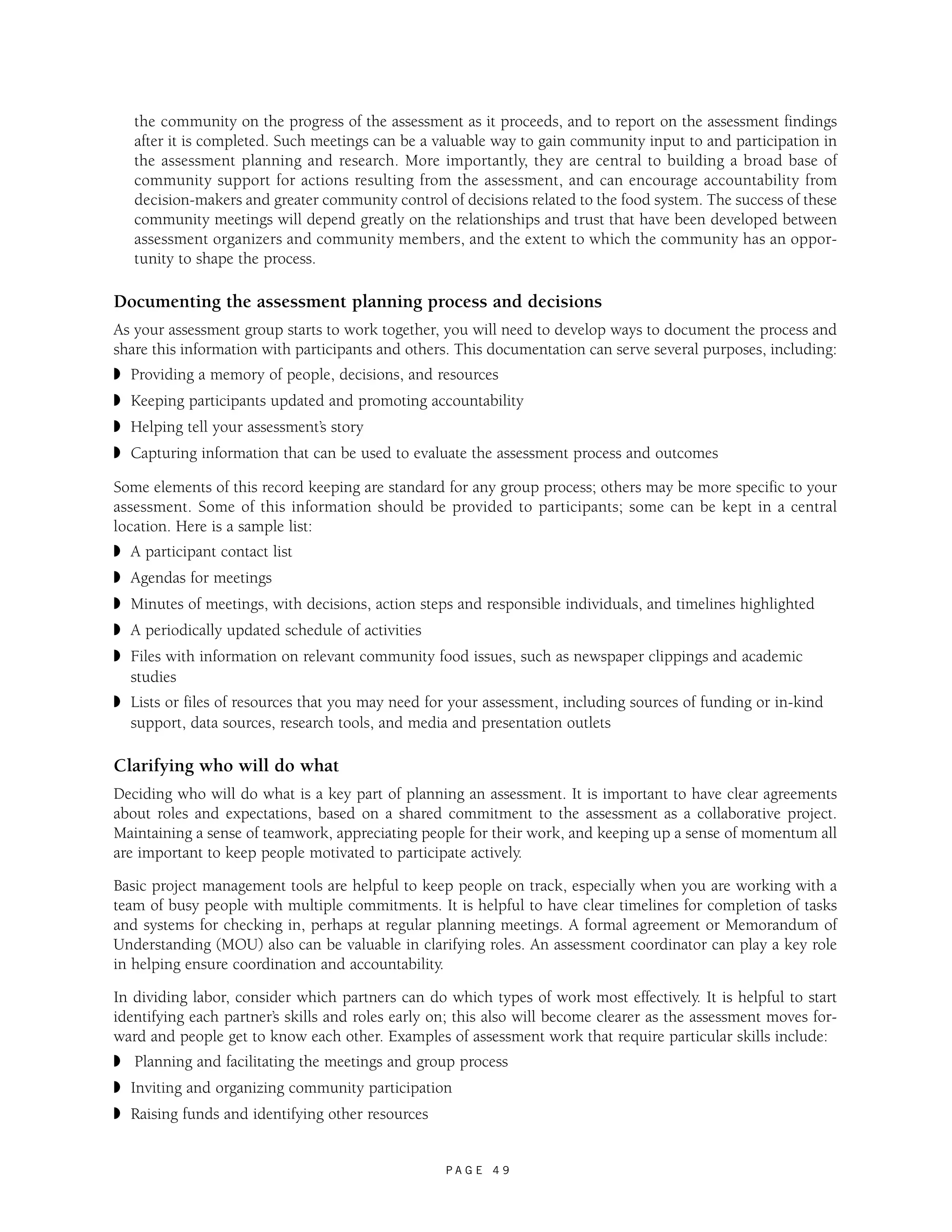 the community on the progress of the assessment as it proceeds, and to report on the assessment findings 
after it is completed. Such meetings can be a valuable way to gain community input to and participation in 
the assessment planning and research. More importantly, they are central to building a broad base of 
community support for actions resulting from the assessment, and can encourage accountability from 
decision-makers and greater community control of decisions related to the food system. The success of these 
community meetings will depend greatly on the relationships and trust that have been developed between 
assessment organizers and community members, and the extent to which the community has an oppor-tunity 
P A G E 4 9 
to shape the process. 
Documenting the assessment planning process and decisions 
As your assessment group starts to work together, you will need to develop ways to document the process and 
share this information with participants and others. This documentation can serve several purposes, including: 
◗ Providing a memory of people, decisions, and resources 
◗ Keeping participants updated and promoting accountability 
◗ Helping tell your assessment’s story 
◗ Capturing information that can be used to evaluate the assessment process and outcomes 
Some elements of this record keeping are standard for any group process; others may be more specific to your 
assessment. Some of this information should be provided to participants; some can be kept in a central 
location. Here is a sample list: 
◗ A participant contact list 
◗ Agendas for meetings 
◗ Minutes of meetings, with decisions, action steps and responsible individuals, and timelines highlighted 
◗ A periodically updated schedule of activities 
◗ Files with information on relevant community food issues, such as newspaper clippings and academic 
studies 
◗ Lists or files of resources that you may need for your assessment, including sources of funding or in-kind 
support, data sources, research tools, and media and presentation outlets 
Clarifying who will do what 
Deciding who will do what is a key part of planning an assessment. It is important to have clear agreements 
about roles and expectations, based on a shared commitment to the assessment as a collaborative project. 
Maintaining a sense of teamwork, appreciating people for their work, and keeping up a sense of momentum all 
are important to keep people motivated to participate actively. 
Basic project management tools are helpful to keep people on track, especially when you are working with a 
team of busy people with multiple commitments. It is helpful to have clear timelines for completion of tasks 
and systems for checking in, perhaps at regular planning meetings. A formal agreement or Memorandum of 
Understanding (MOU) also can be valuable in clarifying roles. An assessment coordinator can play a key role 
in helping ensure coordination and accountability. 
In dividing labor, consider which partners can do which types of work most effectively. It is helpful to start 
identifying each partner’s skills and roles early on; this also will become clearer as the assessment moves for-ward 
and people get to know each other. Examples of assessment work that require particular skills include: 
◗ Planning and facilitating the meetings and group process 
◗ Inviting and organizing community participation 
◗ Raising funds and identifying other resources 
 