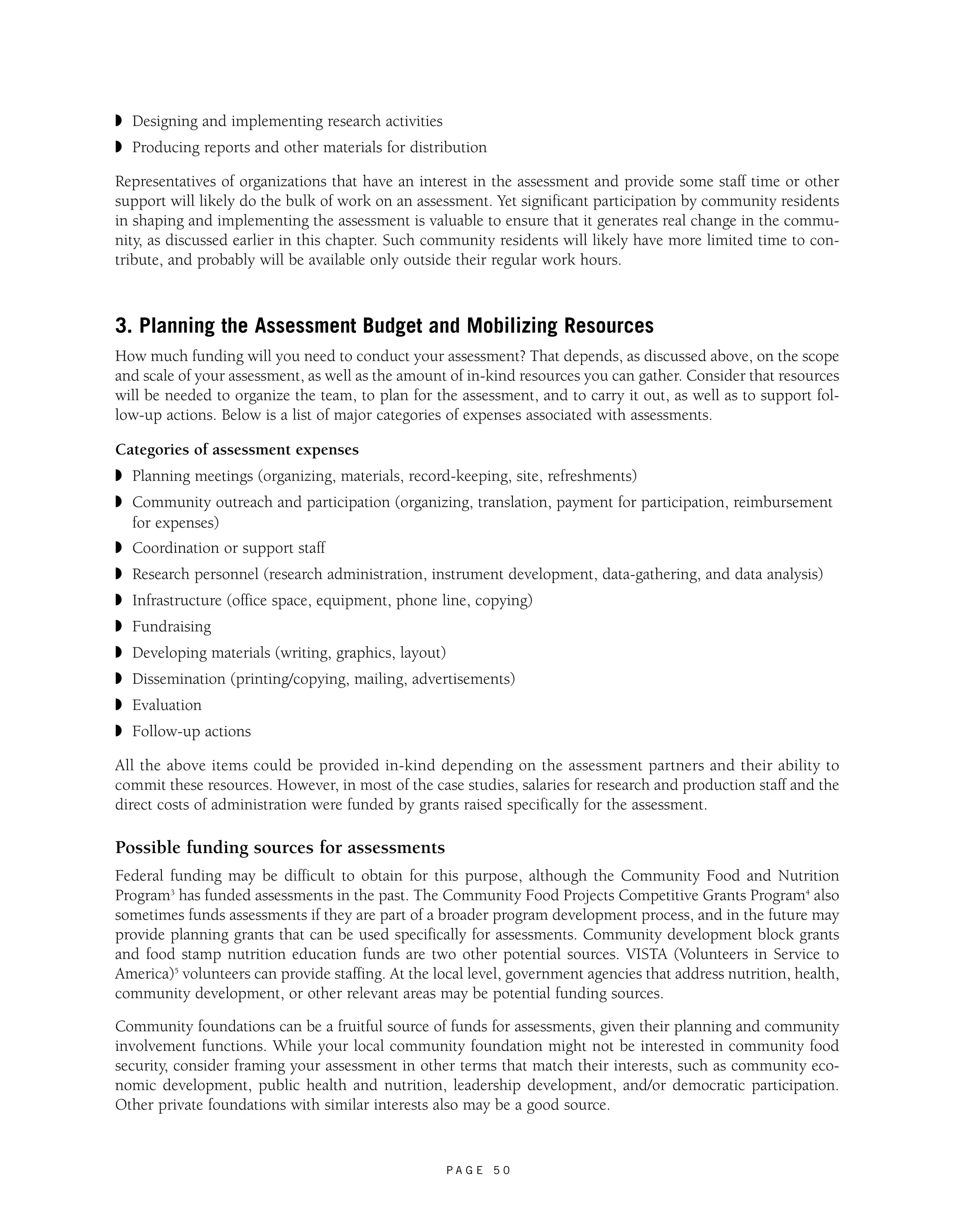 ◗ Designing and implementing research activities 
◗ Producing reports and other materials for distribution 
Representatives of organizations that have an interest in the assessment and provide some staff time or other 
support will likely do the bulk of work on an assessment. Yet significant participation by community residents 
in shaping and implementing the assessment is valuable to ensure that it generates real change in the commu-nity, 
as discussed earlier in this chapter. Such community residents will likely have more limited time to con-tribute, 
and probably will be available only outside their regular work hours. 
3. Planning the Assessment Budget and Mobilizing Resources 
How much funding will you need to conduct your assessment? That depends, as discussed above, on the scope 
and scale of your assessment, as well as the amount of in-kind resources you can gather. Consider that resources 
will be needed to organize the team, to plan for the assessment, and to carry it out, as well as to support fol-low- 
up actions. Below is a list of major categories of expenses associated with assessments. 
Categories of assessment expenses 
◗ Planning meetings (organizing, materials, record-keeping, site, refreshments) 
◗ Community outreach and participation (organizing, translation, payment for participation, reimbursement 
for expenses) 
◗ Coordination or support staff 
◗ Research personnel (research administration, instrument development, data-gathering, and data analysis) 
◗ Infrastructure (office space, equipment, phone line, copying) 
◗ Fundraising 
◗ Developing materials (writing, graphics, layout) 
◗ Dissemination (printing/copying, mailing, advertisements) 
◗ Evaluation 
◗ Follow-up actions 
All the above items could be provided in-kind depending on the assessment partners and their ability to 
commit these resources. However, in most of the case studies, salaries for research and production staff and the 
direct costs of administration were funded by grants raised specifically for the assessment. 
Possible funding sources for assessments 
Federal funding may be difficult to obtain for this purpose, although the Community Food and Nutrition 
Program3 has funded assessments in the past. The Community Food Projects Competitive Grants Program4 also 
sometimes funds assessments if they are part of a broader program development process, and in the future may 
provide planning grants that can be used specifically for assessments. Community development block grants 
and food stamp nutrition education funds are two other potential sources. VISTA (Volunteers in Service to 
America)5 volunteers can provide staffing. At the local level, government agencies that address nutrition, health, 
community development, or other relevant areas may be potential funding sources. 
Community foundations can be a fruitful source of funds for assessments, given their planning and community 
involvement functions. While your local community foundation might not be interested in community food 
security, consider framing your assessment in other terms that match their interests, such as community eco-nomic 
development, public health and nutrition, leadership development, and/or democratic participation. 
Other private foundations with similar interests also may be a good source. 
P A G E 5 0 
 