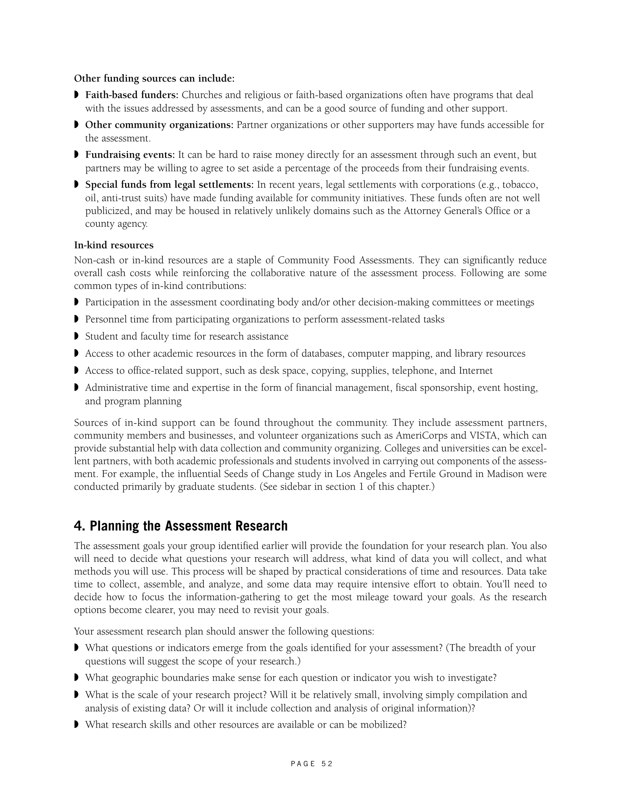 Other funding sources can include: 
◗ Faith-based funders: Churches and religious or faith-based organizations often have programs that deal 
with the issues addressed by assessments, and can be a good source of funding and other support. 
◗ Other community organizations: Partner organizations or other supporters may have funds accessible for 
the assessment. 
◗ Fundraising events: It can be hard to raise money directly for an assessment through such an event, but 
partners may be willing to agree to set aside a percentage of the proceeds from their fundraising events. 
◗ Special funds from legal settlements: In recent years, legal settlements with corporations (e.g., tobacco, 
oil, anti-trust suits) have made funding available for community initiatives. These funds often are not well 
publicized, and may be housed in relatively unlikely domains such as the Attorney General’s Office or a 
county agency. 
In-kind resources 
Non-cash or in-kind resources are a staple of Community Food Assessments. They can significantly reduce 
overall cash costs while reinforcing the collaborative nature of the assessment process. Following are some 
common types of in-kind contributions: 
◗ Participation in the assessment coordinating body and/or other decision-making committees or meetings 
◗ Personnel time from participating organizations to perform assessment-related tasks 
◗ Student and faculty time for research assistance 
◗ Access to other academic resources in the form of databases, computer mapping, and library resources 
◗ Access to office-related support, such as desk space, copying, supplies, telephone, and Internet 
◗ Administrative time and expertise in the form of financial management, fiscal sponsorship, event hosting, 
and program planning 
Sources of in-kind support can be found throughout the community. They include assessment partners, 
community members and businesses, and volunteer organizations such as AmeriCorps and VISTA, which can 
provide substantial help with data collection and community organizing. Colleges and universities can be excel-lent 
partners, with both academic professionals and students involved in carrying out components of the assess-ment. 
For example, the influential Seeds of Change study in Los Angeles and Fertile Ground in Madison were 
conducted primarily by graduate students. (See sidebar in section 1 of this chapter.) 
4. Planning the Assessment Research 
The assessment goals your group identified earlier will provide the foundation for your research plan. You also 
will need to decide what questions your research will address, what kind of data you will collect, and what 
methods you will use. This process will be shaped by practical considerations of time and resources. Data take 
time to collect, assemble, and analyze, and some data may require intensive effort to obtain. You’ll need to 
decide how to focus the information-gathering to get the most mileage toward your goals. As the research 
options become clearer, you may need to revisit your goals. 
Your assessment research plan should answer the following questions: 
◗ What questions or indicators emerge from the goals identified for your assessment? (The breadth of your 
questions will suggest the scope of your research.) 
◗ What geographic boundaries make sense for each question or indicator you wish to investigate? 
◗ What is the scale of your research project? Will it be relatively small, involving simply compilation and 
analysis of existing data? Or will it include collection and analysis of original information)? 
◗ What research skills and other resources are available or can be mobilized? 
P A G E 5 2 
 