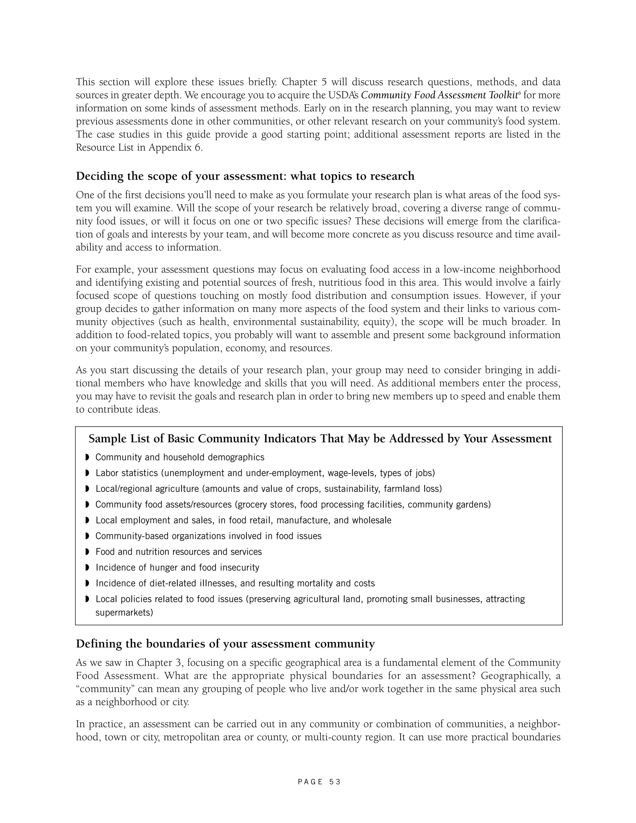 This section will explore these issues briefly. Chapter 5 will discuss research questions, methods, and data 
sources in greater depth. We encourage you to acquire the USDA’s Community Food Assessment Toolkit6 for more 
information on some kinds of assessment methods. Early on in the research planning, you may want to review 
previous assessments done in other communities, or other relevant research on your community’s food system. 
The case studies in this guide provide a good starting point; additional assessment reports are listed in the 
Resource List in Appendix 6. 
Deciding the scope of your assessment: what topics to research 
One of the first decisions you’ll need to make as you formulate your research plan is what areas of the food sys-tem 
you will examine. Will the scope of your research be relatively broad, covering a diverse range of commu-nity 
food issues, or will it focus on one or two specific issues? These decisions will emerge from the clarifica-tion 
of goals and interests by your team, and will become more concrete as you discuss resource and time avail-ability 
and access to information. 
For example, your assessment questions may focus on evaluating food access in a low-income neighborhood 
and identifying existing and potential sources of fresh, nutritious food in this area. This would involve a fairly 
focused scope of questions touching on mostly food distribution and consumption issues. However, if your 
group decides to gather information on many more aspects of the food system and their links to various com-munity 
objectives (such as health, environmental sustainability, equity), the scope will be much broader. In 
addition to food-related topics, you probably will want to assemble and present some background information 
on your community’s population, economy, and resources. 
As you start discussing the details of your research plan, your group may need to consider bringing in addi-tional 
members who have knowledge and skills that you will need. As additional members enter the process, 
you may have to revisit the goals and research plan in order to bring new members up to speed and enable them 
to contribute ideas. 
Sample List of Basic Community Indicators That May be Addressed by Your Assessment 
◗ Community and household demographics 
◗ Labor statistics (unemployment and under-employment, wage-levels, types of jobs) 
◗ Local/regional agriculture (amounts and value of crops, sustainability, farmland loss) 
◗ Community food assets/resources (grocery stores, food processing facilities, community gardens) 
◗ Local employment and sales, in food retail, manufacture, and wholesale 
◗ Community-based organizations involved in food issues 
◗ Food and nutrition resources and services 
◗ Incidence of hunger and food insecurity 
◗ Incidence of diet-related illnesses, and resulting mortality and costs 
◗ Local policies related to food issues (preserving agricultural land, promoting small businesses, attracting 
supermarkets) 
Defining the boundaries of your assessment community 
As we saw in Chapter 3, focusing on a specific geographical area is a fundamental element of the Community 
Food Assessment. What are the appropriate physical boundaries for an assessment? Geographically, a 
“community” can mean any grouping of people who live and/or work together in the same physical area such 
as a neighborhood or city. 
In practice, an assessment can be carried out in any community or combination of communities, a neighbor-hood, 
town or city, metropolitan area or county, or multi-county region. It can use more practical boundaries 
P A G E 5 3 
 