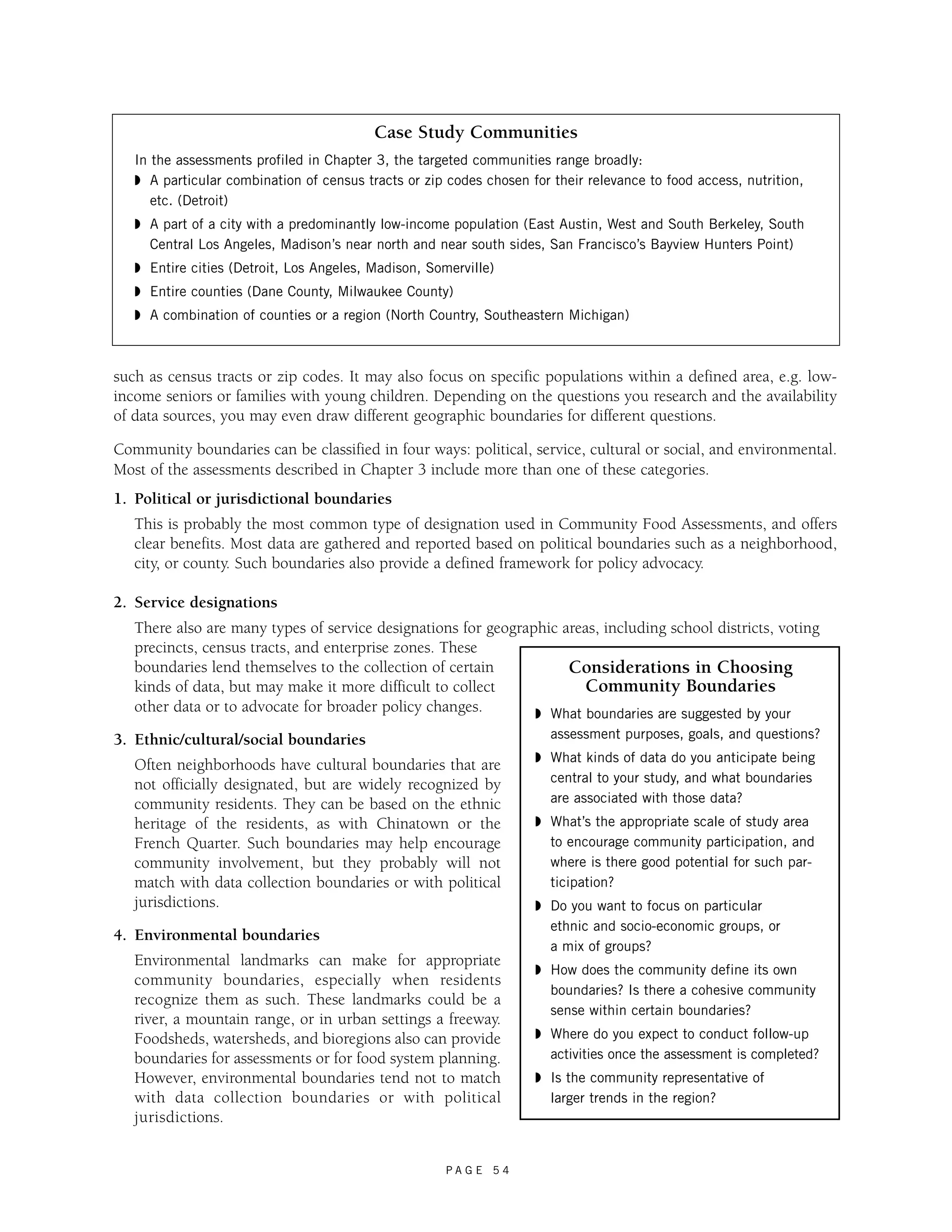 Case Study Communities 
In the assessments profiled in Chapter 3, the targeted communities range broadly: 
◗ A particular combination of census tracts or zip codes chosen for their relevance to food access, nutrition, 
etc. (Detroit) 
◗ A part of a city with a predominantly low-income population (East Austin, West and South Berkeley, South 
Central Los Angeles, Madison’s near north and near south sides, San Francisco’s Bayview Hunters Point) 
◗ Entire cities (Detroit, Los Angeles, Madison, Somerville) 
◗ Entire counties (Dane County, Milwaukee County) 
◗ A combination of counties or a region (North Country, Southeastern Michigan) 
such as census tracts or zip codes. It may also focus on specific populations within a defined area, e.g. low-income 
seniors or families with young children. Depending on the questions you research and the availability 
of data sources, you may even draw different geographic boundaries for different questions. 
Community boundaries can be classified in four ways: political, service, cultural or social, and environmental. 
Most of the assessments described in Chapter 3 include more than one of these categories. 
1. Political or jurisdictional boundaries 
This is probably the most common type of designation used in Community Food Assessments, and offers 
clear benefits. Most data are gathered and reported based on political boundaries such as a neighborhood, 
city, or county. Such boundaries also provide a defined framework for policy advocacy. 
P A G E 5 4 
2. Service designations 
There also are many types of service designations for geographic areas, including school districts, voting 
precincts, census tracts, and enterprise zones. These 
boundaries lend themselves to the collection of certain 
kinds of data, but may make it more difficult to collect 
other data or to advocate for broader policy changes. 
3. Ethnic/cultural/social boundaries 
Often neighborhoods have cultural boundaries that are 
not officially designated, but are widely recognized by 
community residents. They can be based on the ethnic 
heritage of the residents, as with Chinatown or the 
French Quarter. Such boundaries may help encourage 
community involvement, but they probably will not 
match with data collection boundaries or with political 
jurisdictions. 
4. Environmental boundaries 
Environmental landmarks can make for appropriate 
community boundaries, especially when residents 
recognize them as such. These landmarks could be a 
river, a mountain range, or in urban settings a freeway. 
Foodsheds, watersheds, and bioregions also can provide 
boundaries for assessments or for food system planning. 
However, environmental boundaries tend not to match 
with data collection boundaries or with political 
jurisdictions. 
Considerations in Choosing 
Community Boundaries 
◗ What boundaries are suggested by your 
assessment purposes, goals, and questions? 
◗ What kinds of data do you anticipate being 
central to your study, and what boundaries 
are associated with those data? 
◗ What’s the appropriate scale of study area 
to encourage community participation, and 
where is there good potential for such par-ticipation? 
◗ Do you want to focus on particular 
ethnic and socio-economic groups, or 
a mix of groups? 
◗ How does the community define its own 
boundaries? Is there a cohesive community 
sense within certain boundaries? 
◗ Where do you expect to conduct follow-up 
activities once the assessment is completed? 
◗ Is the community representative of 
larger trends in the region? 
 