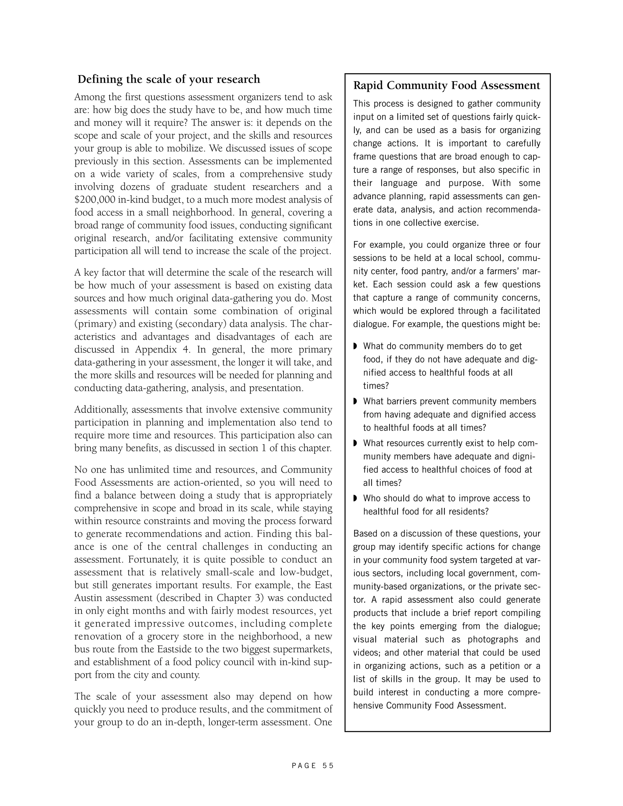 Defining the scale of your research 
Among the first questions assessment organizers tend to ask 
are: how big does the study have to be, and how much time 
and money will it require? The answer is: it depends on the 
scope and scale of your project, and the skills and resources 
your group is able to mobilize. We discussed issues of scope 
previously in this section. Assessments can be implemented 
on a wide variety of scales, from a comprehensive study 
involving dozens of graduate student researchers and a 
$200,000 in-kind budget, to a much more modest analysis of 
food access in a small neighborhood. In general, covering a 
broad range of community food issues, conducting significant 
original research, and/or facilitating extensive community 
participation all will tend to increase the scale of the project. 
A key factor that will determine the scale of the research will 
be how much of your assessment is based on existing data 
sources and how much original data-gathering you do. Most 
assessments will contain some combination of original 
(primary) and existing (secondary) data analysis. The char-acteristics 
and advantages and disadvantages of each are 
discussed in Appendix 4. In general, the more primary 
data-gathering in your assessment, the longer it will take, and 
the more skills and resources will be needed for planning and 
conducting data-gathering, analysis, and presentation. 
Additionally, assessments that involve extensive community 
participation in planning and implementation also tend to 
require more time and resources. This participation also can 
bring many benefits, as discussed in section 1 of this chapter. 
No one has unlimited time and resources, and Community 
Food Assessments are action-oriented, so you will need to 
find a balance between doing a study that is appropriately 
comprehensive in scope and broad in its scale, while staying 
within resource constraints and moving the process forward 
to generate recommendations and action. Finding this bal-ance 
is one of the central challenges in conducting an 
assessment. Fortunately, it is quite possible to conduct an 
assessment that is relatively small-scale and low-budget, 
but still generates important results. For example, the East 
Austin assessment (described in Chapter 3) was conducted 
in only eight months and with fairly modest resources, yet 
it generated impressive outcomes, including complete 
renovation of a grocery store in the neighborhood, a new 
bus route from the Eastside to the two biggest supermarkets, 
and establishment of a food policy council with in-kind sup-port 
P A G E 5 5 
from the city and county. 
The scale of your assessment also may depend on how 
quickly you need to produce results, and the commitment of 
your group to do an in-depth, longer-term assessment. One 
Rapid Community Food Assessment 
This process is designed to gather community 
input on a limited set of questions fairly quick-ly, 
and can be used as a basis for organizing 
change actions. It is important to carefully 
frame questions that are broad enough to cap-ture 
a range of responses, but also specific in 
their language and purpose. With some 
advance planning, rapid assessments can gen-erate 
data, analysis, and action recommenda-tions 
in one collective exercise. 
For example, you could organize three or four 
sessions to be held at a local school, commu-nity 
center, food pantry, and/or a farmers’ mar-ket. 
Each session could ask a few questions 
that capture a range of community concerns, 
which would be explored through a facilitated 
dialogue. For example, the questions might be: 
◗ What do community members do to get 
food, if they do not have adequate and dig-nified 
access to healthful foods at all 
times? 
◗ What barriers prevent community members 
from having adequate and dignified access 
to healthful foods at all times? 
◗ What resources currently exist to help com-munity 
members have adequate and digni-fied 
access to healthful choices of food at 
all times? 
◗ Who should do what to improve access to 
healthful food for all residents? 
Based on a discussion of these questions, your 
group may identify specific actions for change 
in your community food system targeted at var-ious 
sectors, including local government, com-munity- 
based organizations, or the private sec-tor. 
A rapid assessment also could generate 
products that include a brief report compiling 
the key points emerging from the dialogue; 
visual material such as photographs and 
videos; and other material that could be used 
in organizing actions, such as a petition or a 
list of skills in the group. It may be used to 
build interest in conducting a more compre-hensive 
Community Food Assessment. 
 