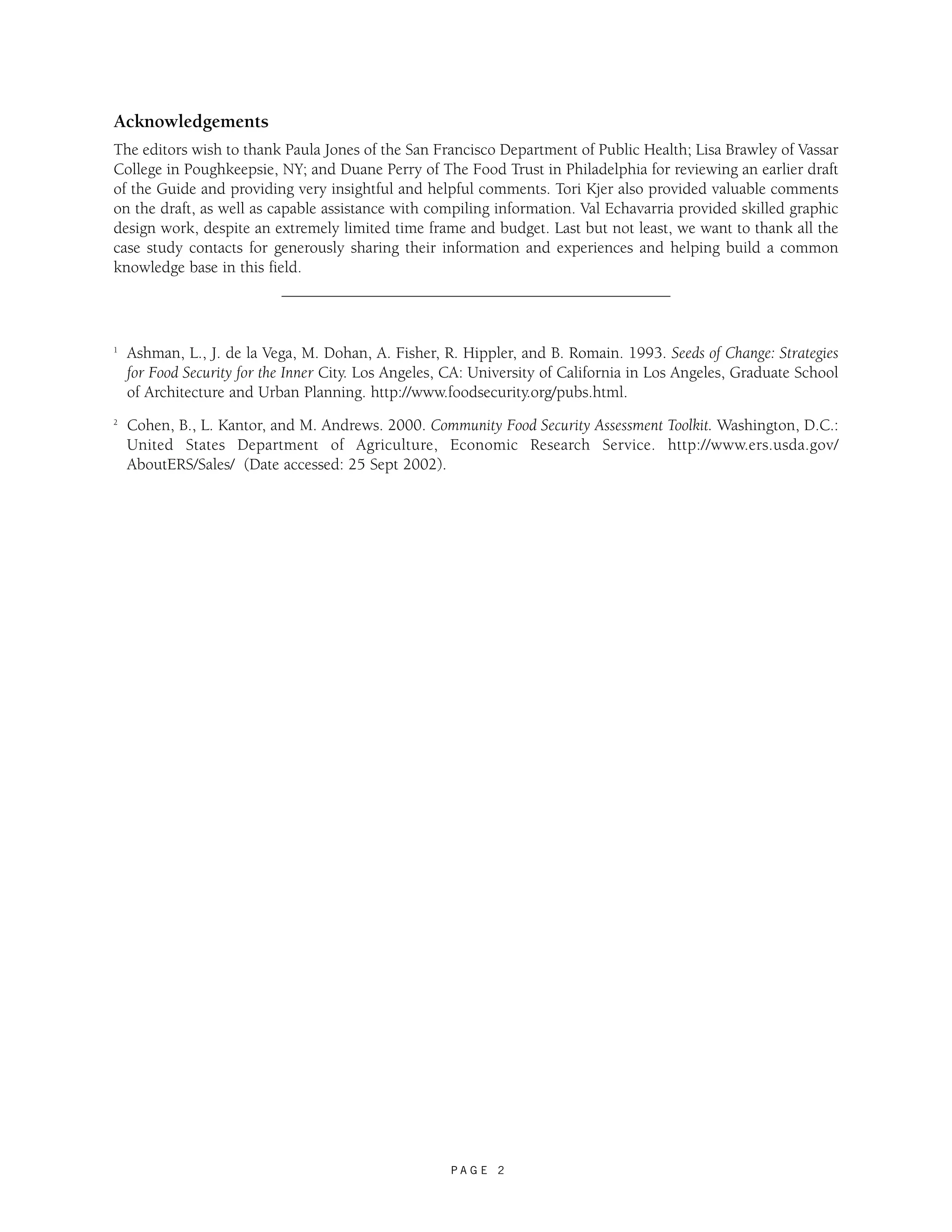 Acknowledgements 
The editors wish to thank Paula Jones of the San Francisco Department of Public Health; Lisa Brawley of Vassar 
College in Poughkeepsie, NY; and Duane Perry of The Food Trust in Philadelphia for reviewing an earlier draft 
of the Guide and providing very insightful and helpful comments. Tori Kjer also provided valuable comments 
on the draft, as well as capable assistance with compiling information. Val Echavarria provided skilled graphic 
design work, despite an extremely limited time frame and budget. Last but not least, we want to thank all the 
case study contacts for generously sharing their information and experiences and helping build a common 
knowledge base in this field. 
1 Ashman, L., J. de la Vega, M. Dohan, A. Fisher, R. Hippler, and B. Romain. 1993. Seeds of Change: Strategies 
for Food Security for the Inner City. Los Angeles, CA: University of California in Los Angeles, Graduate School 
of Architecture and Urban Planning. http://www.foodsecurity.org/pubs.html. 
2 Cohen, B., L. Kantor, and M. Andrews. 2000. Community Food Security Assessment Toolkit. Washington, D.C.: 
United States Department of Agriculture, Economic Research Service. http://www.ers.usda.gov/ 
AboutERS/Sales/ (Date accessed: 25 Sept 2002). 
P A G E 2 
 