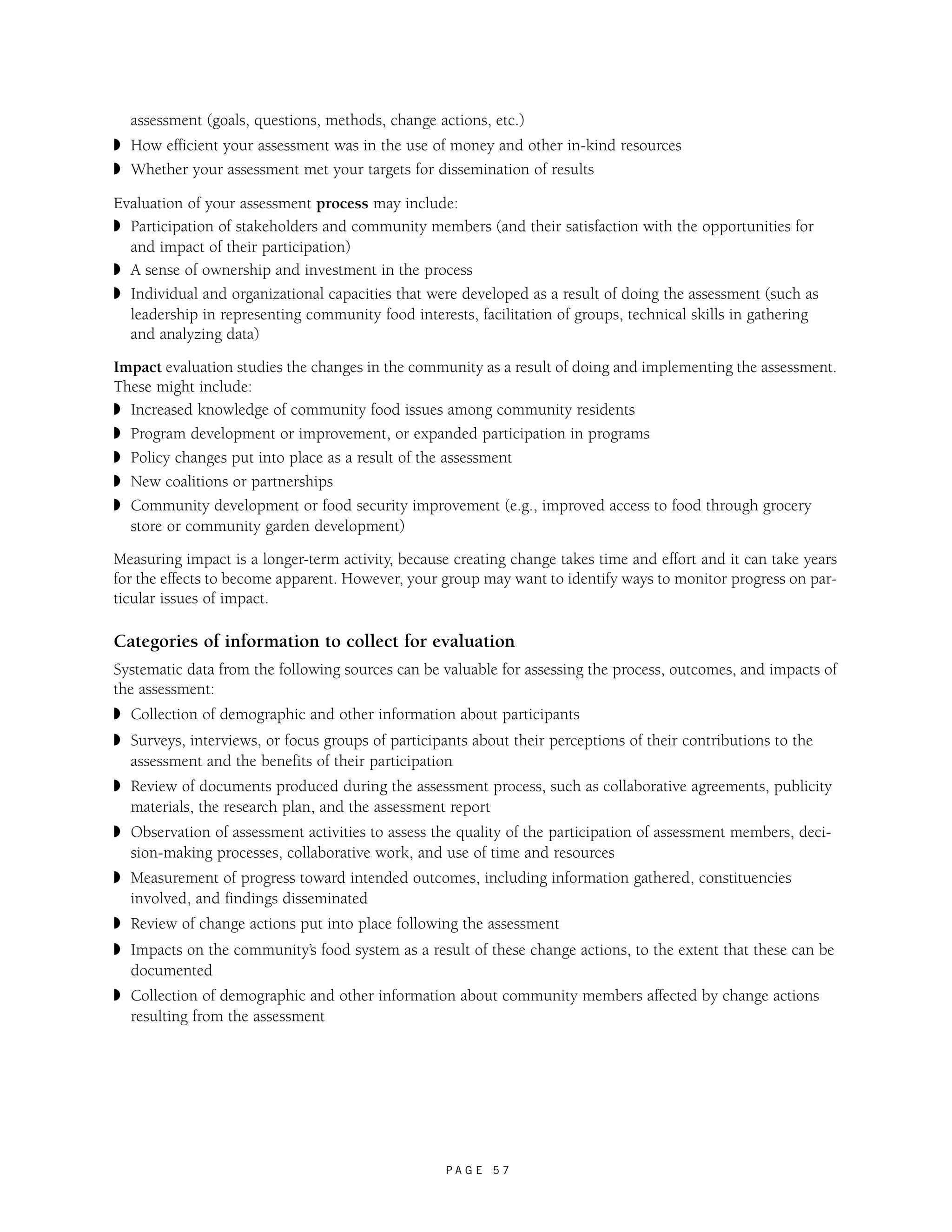 assessment (goals, questions, methods, change actions, etc.) 
◗ How efficient your assessment was in the use of money and other in-kind resources 
◗ Whether your assessment met your targets for dissemination of results 
Evaluation of your assessment process may include: 
◗ Participation of stakeholders and community members (and their satisfaction with the opportunities for 
and impact of their participation) 
◗ A sense of ownership and investment in the process 
◗ Individual and organizational capacities that were developed as a result of doing the assessment (such as 
leadership in representing community food interests, facilitation of groups, technical skills in gathering 
and analyzing data) 
Impact evaluation studies the changes in the community as a result of doing and implementing the assessment. 
These might include: 
◗ Increased knowledge of community food issues among community residents 
◗ Program development or improvement, or expanded participation in programs 
◗ Policy changes put into place as a result of the assessment 
◗ New coalitions or partnerships 
◗ Community development or food security improvement (e.g., improved access to food through grocery 
store or community garden development) 
Measuring impact is a longer-term activity, because creating change takes time and effort and it can take years 
for the effects to become apparent. However, your group may want to identify ways to monitor progress on par-ticular 
P A G E 5 7 
issues of impact. 
Categories of information to collect for evaluation 
Systematic data from the following sources can be valuable for assessing the process, outcomes, and impacts of 
the assessment: 
◗ Collection of demographic and other information about participants 
◗ Surveys, interviews, or focus groups of participants about their perceptions of their contributions to the 
assessment and the benefits of their participation 
◗ Review of documents produced during the assessment process, such as collaborative agreements, publicity 
materials, the research plan, and the assessment report 
◗ Observation of assessment activities to assess the quality of the participation of assessment members, deci-sion- 
making processes, collaborative work, and use of time and resources 
◗ Measurement of progress toward intended outcomes, including information gathered, constituencies 
involved, and findings disseminated 
◗ Review of change actions put into place following the assessment 
◗ Impacts on the community’s food system as a result of these change actions, to the extent that these can be 
documented 
◗ Collection of demographic and other information about community members affected by change actions 
resulting from the assessment 
 