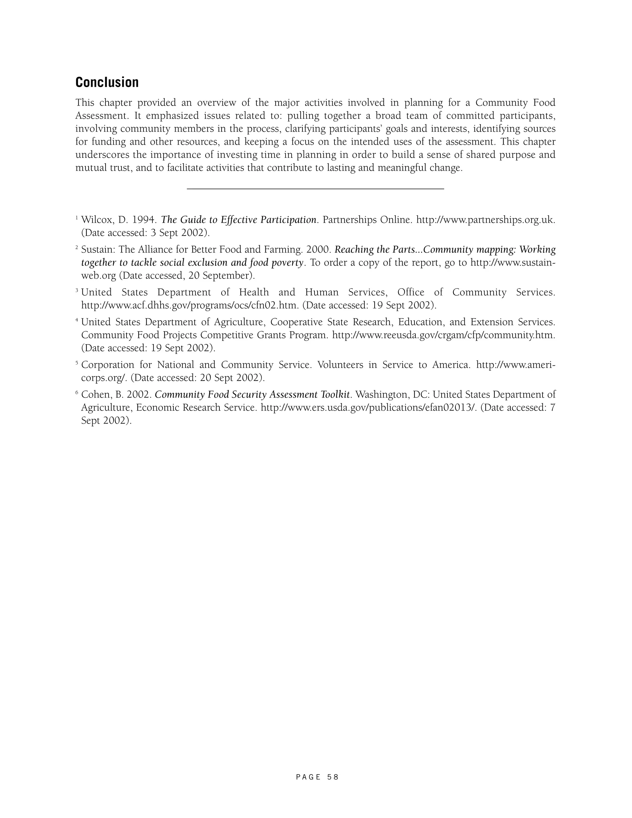 Conclusion 
This chapter provided an overview of the major activities involved in planning for a Community Food 
Assessment. It emphasized issues related to: pulling together a broad team of committed participants, 
involving community members in the process, clarifying participants’ goals and interests, identifying sources 
for funding and other resources, and keeping a focus on the intended uses of the assessment. This chapter 
underscores the importance of investing time in planning in order to build a sense of shared purpose and 
mutual trust, and to facilitate activities that contribute to lasting and meaningful change. 
1 Wilcox, D. 1994. The Guide to Effective Participation. Partnerships Online. http://www.partnerships.org.uk. 
(Date accessed: 3 Sept 2002). 
2 Sustain: The Alliance for Better Food and Farming. 2000. Reaching the Parts...Community mapping: Working 
together to tackle social exclusion and food poverty. To order a copy of the report, go to http://www.sustain-web. 
P A G E 5 8 
org (Date accessed, 20 September). 
3 United States Department of Health and Human Services, Office of Community Services. 
http://www.acf.dhhs.gov/programs/ocs/cfn02.htm. (Date accessed: 19 Sept 2002). 
4 United States Department of Agriculture, Cooperative State Research, Education, and Extension Services. 
Community Food Projects Competitive Grants Program. http://www.reeusda.gov/crgam/cfp/community.htm. 
(Date accessed: 19 Sept 2002). 
5 Corporation for National and Community Service. Volunteers in Service to America. http://www.ameri-corps. 
org/. (Date accessed: 20 Sept 2002). 
6 Cohen, B. 2002. Community Food Security Assessment Toolkit. Washington, DC: United States Department of 
Agriculture, Economic Research Service. http://www.ers.usda.gov/publications/efan02013/. (Date accessed: 7 
Sept 2002). 
 