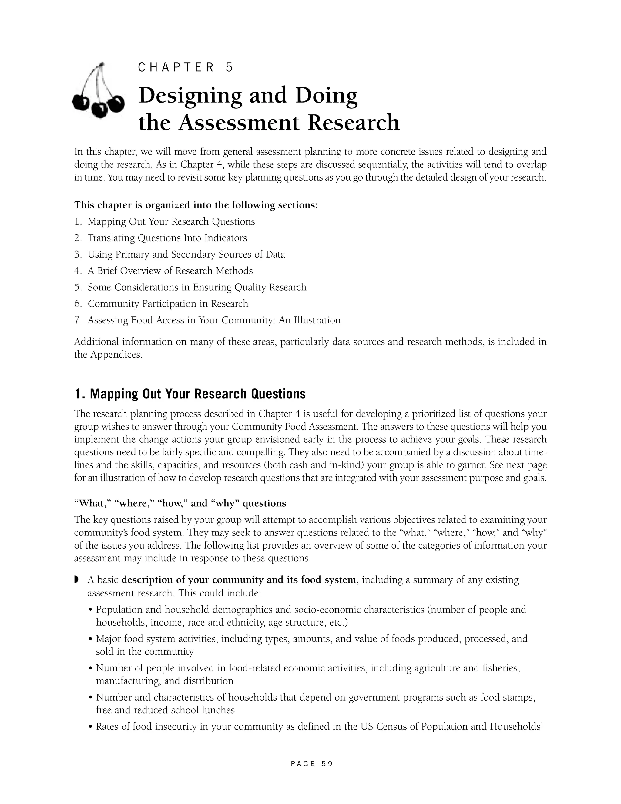 C H A P T E R 5 
Designing and Doing 
the Assessment Research 
In this chapter, we will move from general assessment planning to more concrete issues related to designing and 
doing the research. As in Chapter 4, while these steps are discussed sequentially, the activities will tend to overlap 
in time. You may need to revisit some key planning questions as you go through the detailed design of your research. 
This chapter is organized into the following sections: 
1. Mapping Out Your Research Questions 
2. Translating Questions Into Indicators 
3. Using Primary and Secondary Sources of Data 
4. A Brief Overview of Research Methods 
5. Some Considerations in Ensuring Quality Research 
6. Community Participation in Research 
7. Assessing Food Access in Your Community: An Illustration 
Additional information on many of these areas, particularly data sources and research methods, is included in 
the Appendices. 
1. Mapping Out Your Research Questions 
The research planning process described in Chapter 4 is useful for developing a prioritized list of questions your 
group wishes to answer through your Community Food Assessment. The answers to these questions will help you 
implement the change actions your group envisioned early in the process to achieve your goals. These research 
questions need to be fairly specific and compelling. They also need to be accompanied by a discussion about time-lines 
and the skills, capacities, and resources (both cash and in-kind) your group is able to garner. See next page 
for an illustration of how to develop research questions that are integrated with your assessment purpose and goals. 
“What,” “where,” “how,” and “why” questions 
The key questions raised by your group will attempt to accomplish various objectives related to examining your 
community’s food system. They may seek to answer questions related to the “what,” “where,” “how,” and “why” 
of the issues you address. The following list provides an overview of some of the categories of information your 
assessment may include in response to these questions. 
◗ A basic description of your community and its food system, including a summary of any existing 
assessment research. This could include: 
• Population and household demographics and socio-economic characteristics (number of people and 
households, income, race and ethnicity, age structure, etc.) 
• Major food system activities, including types, amounts, and value of foods produced, processed, and 
sold in the community 
• Number of people involved in food-related economic activities, including agriculture and fisheries, 
manufacturing, and distribution 
• Number and characteristics of households that depend on government programs such as food stamps, 
free and reduced school lunches 
• Rates of food insecurity in your community as defined in the US Census of Population and Households1 
P A G E 5 9 
 