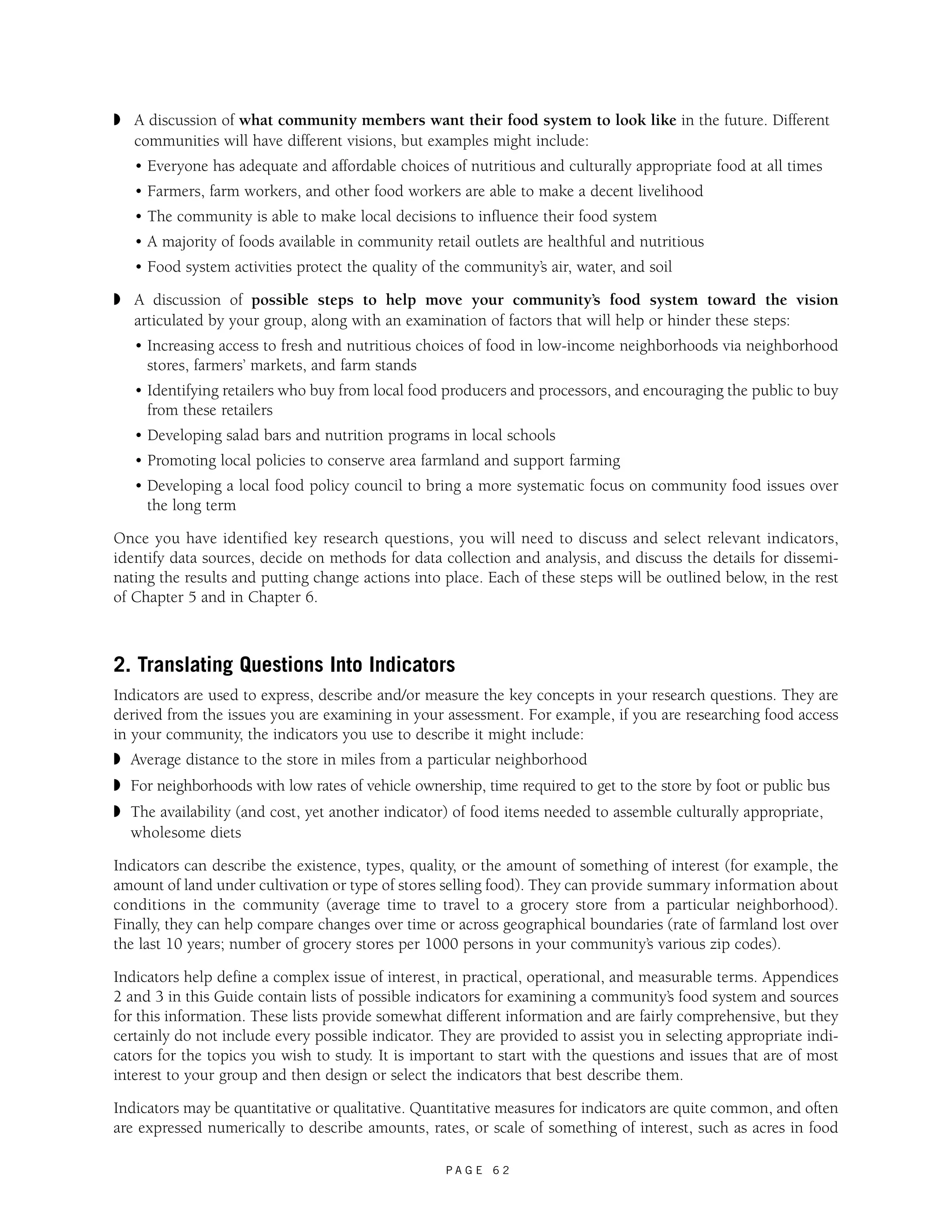 ◗ A discussion of what community members want their food system to look like in the future. Different 
communities will have different visions, but examples might include: 
• Everyone has adequate and affordable choices of nutritious and culturally appropriate food at all times 
• Farmers, farm workers, and other food workers are able to make a decent livelihood 
• The community is able to make local decisions to influence their food system 
• A majority of foods available in community retail outlets are healthful and nutritious 
• Food system activities protect the quality of the community’s air, water, and soil 
◗ A discussion of possible steps to help move your community’s food system toward the vision 
articulated by your group, along with an examination of factors that will help or hinder these steps: 
• Increasing access to fresh and nutritious choices of food in low-income neighborhoods via neighborhood 
stores, farmers’ markets, and farm stands 
• Identifying retailers who buy from local food producers and processors, and encouraging the public to buy 
from these retailers 
• Developing salad bars and nutrition programs in local schools 
• Promoting local policies to conserve area farmland and support farming 
• Developing a local food policy council to bring a more systematic focus on community food issues over 
the long term 
Once you have identified key research questions, you will need to discuss and select relevant indicators, 
identify data sources, decide on methods for data collection and analysis, and discuss the details for dissemi-nating 
the results and putting change actions into place. Each of these steps will be outlined below, in the rest 
P A G E 6 2 
of Chapter 5 and in Chapter 6. 
2. Translating Questions Into Indicators 
Indicators are used to express, describe and/or measure the key concepts in your research questions. They are 
derived from the issues you are examining in your assessment. For example, if you are researching food access 
in your community, the indicators you use to describe it might include: 
◗ Average distance to the store in miles from a particular neighborhood 
◗ For neighborhoods with low rates of vehicle ownership, time required to get to the store by foot or public bus 
◗ The availability (and cost, yet another indicator) of food items needed to assemble culturally appropriate, 
wholesome diets 
Indicators can describe the existence, types, quality, or the amount of something of interest (for example, the 
amount of land under cultivation or type of stores selling food). They can provide summary information about 
conditions in the community (average time to travel to a grocery store from a particular neighborhood). 
Finally, they can help compare changes over time or across geographical boundaries (rate of farmland lost over 
the last 10 years; number of grocery stores per 1000 persons in your community’s various zip codes). 
Indicators help define a complex issue of interest, in practical, operational, and measurable terms. Appendices 
2 and 3 in this Guide contain lists of possible indicators for examining a community’s food system and sources 
for this information. These lists provide somewhat different information and are fairly comprehensive, but they 
certainly do not include every possible indicator. They are provided to assist you in selecting appropriate indi-cators 
for the topics you wish to study. It is important to start with the questions and issues that are of most 
interest to your group and then design or select the indicators that best describe them. 
Indicators may be quantitative or qualitative. Quantitative measures for indicators are quite common, and often 
are expressed numerically to describe amounts, rates, or scale of something of interest, such as acres in food 
 