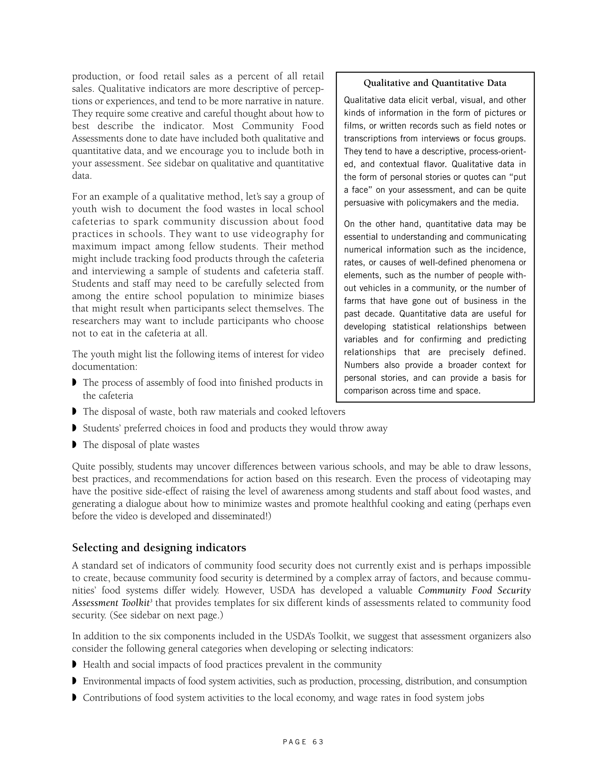 production, or food retail sales as a percent of all retail 
sales. Qualitative indicators are more descriptive of percep-tions 
or experiences, and tend to be more narrative in nature. 
They require some creative and careful thought about how to 
best describe the indicator. Most Community Food 
Assessments done to date have included both qualitative and 
quantitative data, and we encourage you to include both in 
your assessment. See sidebar on qualitative and quantitative 
data. 
For an example of a qualitative method, let’s say a group of 
youth wish to document the food wastes in local school 
cafeterias to spark community discussion about food 
practices in schools. They want to use videography for 
maximum impact among fellow students. Their method 
might include tracking food products through the cafeteria 
and interviewing a sample of students and cafeteria staff. 
Students and staff may need to be carefully selected from 
among the entire school population to minimize biases 
that might result when participants select themselves. The 
researchers may want to include participants who choose 
not to eat in the cafeteria at all. 
The youth might list the following items of interest for video 
documentation: 
◗ The process of assembly of food into finished products in 
the cafeteria 
◗ The disposal of waste, both raw materials and cooked leftovers 
◗ Students’ preferred choices in food and products they would throw away 
◗ The disposal of plate wastes 
Quite possibly, students may uncover differences between various schools, and may be able to draw lessons, 
best practices, and recommendations for action based on this research. Even the process of videotaping may 
have the positive side-effect of raising the level of awareness among students and staff about food wastes, and 
generating a dialogue about how to minimize wastes and promote healthful cooking and eating (perhaps even 
before the video is developed and disseminated!) 
Selecting and designing indicators 
A standard set of indicators of community food security does not currently exist and is perhaps impossible 
to create, because community food security is determined by a complex array of factors, and because commu-nities’ 
food systems differ widely. However, USDA has developed a valuable Community Food Security 
Assessment Toolkit3 that provides templates for six different kinds of assessments related to community food 
security. (See sidebar on next page.) 
In addition to the six components included in the USDA’s Toolkit, we suggest that assessment organizers also 
consider the following general categories when developing or selecting indicators: 
◗ Health and social impacts of food practices prevalent in the community 
◗ Environmental impacts of food system activities, such as production, processing, distribution, and consumption 
◗ Contributions of food system activities to the local economy, and wage rates in food system jobs 
P A G E 6 3 
Qualitative and Quantitative Data 
Qualitative data elicit verbal, visual, and other 
kinds of information in the form of pictures or 
films, or written records such as field notes or 
transcriptions from interviews or focus groups. 
They tend to have a descriptive, process-orient-ed, 
and contextual flavor. Qualitative data in 
the form of personal stories or quotes can “put 
a face” on your assessment, and can be quite 
persuasive with policymakers and the media. 
On the other hand, quantitative data may be 
essential to understanding and communicating 
numerical information such as the incidence, 
rates, or causes of well-defined phenomena or 
elements, such as the number of people with-out 
vehicles in a community, or the number of 
farms that have gone out of business in the 
past decade. Quantitative data are useful for 
developing statistical relationships between 
variables and for confirming and predicting 
relationships that are precisely defined. 
Numbers also provide a broader context for 
personal stories, and can provide a basis for 
comparison across time and space. 
 