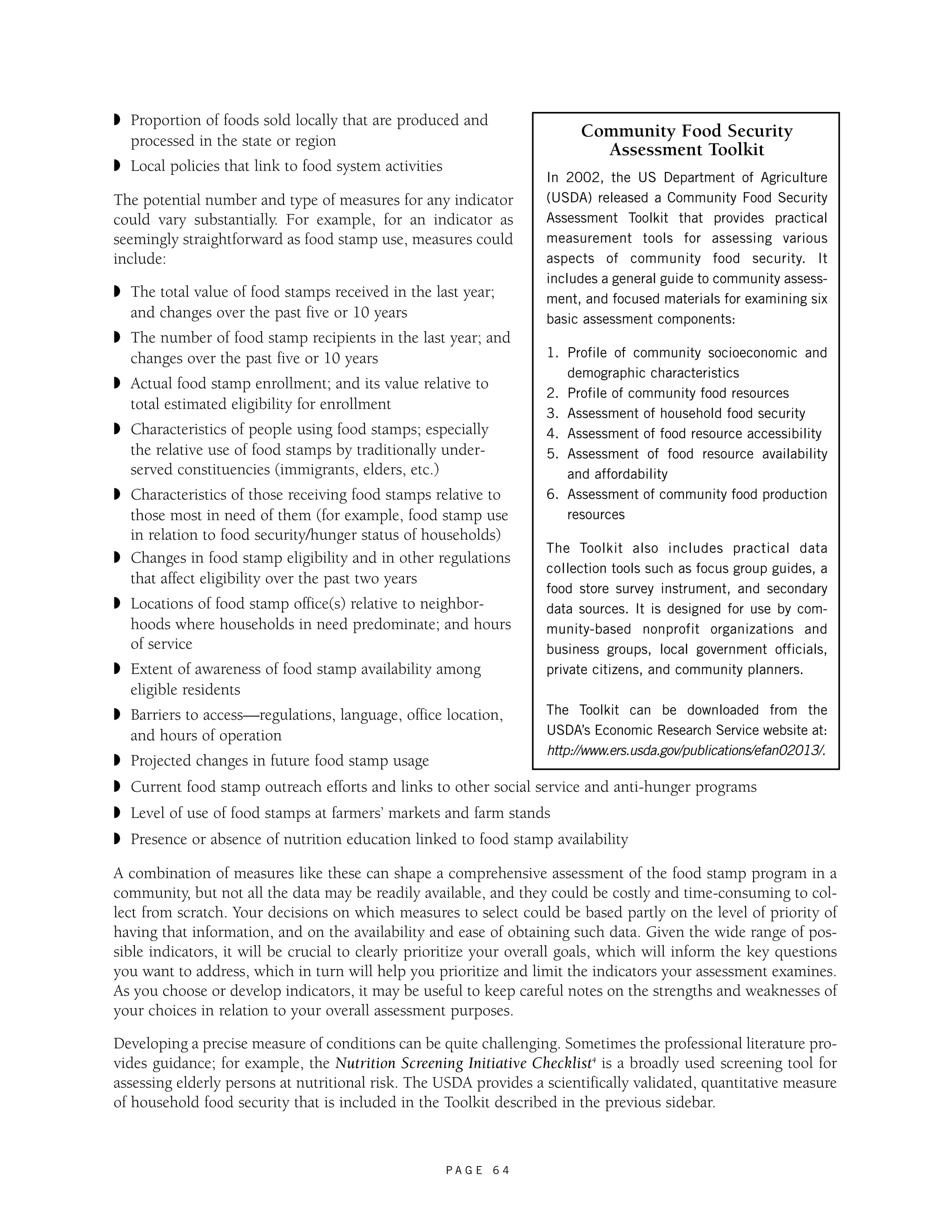 ◗ Proportion of foods sold locally that are produced and 
processed in the state or region 
◗ Local policies that link to food system activities 
The potential number and type of measures for any indicator 
could vary substantially. For example, for an indicator as 
seemingly straightforward as food stamp use, measures could 
include: 
◗ The total value of food stamps received in the last year; 
and changes over the past five or 10 years 
◗ The number of food stamp recipients in the last year; and 
changes over the past five or 10 years 
◗ Actual food stamp enrollment; and its value relative to 
total estimated eligibility for enrollment 
◗ Characteristics of people using food stamps; especially 
the relative use of food stamps by traditionally under-served 
P A G E 6 4 
constituencies (immigrants, elders, etc.) 
◗ Characteristics of those receiving food stamps relative to 
those most in need of them (for example, food stamp use 
in relation to food security/hunger status of households) 
◗ Changes in food stamp eligibility and in other regulations 
that affect eligibility over the past two years 
◗ Locations of food stamp office(s) relative to neighbor-hoods 
where households in need predominate; and hours 
of service 
Community Food Security 
Assessment Toolkit 
In 2002, the US Department of Agriculture 
(USDA) released a Community Food Security 
Assessment Toolkit that provides practical 
measurement tools for assessing various 
aspects of community food security. It 
includes a general guide to community assess-ment, 
and focused materials for examining six 
basic assessment components: 
1. Profile of community socioeconomic and 
demographic characteristics 
2. Profile of community food resources 
3. Assessment of household food security 
4. Assessment of food resource accessibility 
5. Assessment of food resource availability 
and affordability 
6. Assessment of community food production 
resources 
The Toolkit also includes practical data 
collection tools such as focus group guides, a 
food store survey instrument, and secondary 
data sources. It is designed for use by com-munity- 
based nonprofit organizations and 
business groups, local government officials, 
private citizens, and community planners. 
◗ Extent of awareness of food stamp availability among 
eligible residents 
◗ Barriers to access—regulations, language, office location, 
The Toolkit can be downloaded from the 
and hours of operation 
USDA’s Economic Research Service website at: 
http://www.ers.usda.gov/publications/efan02013/. 
◗ Projected changes in future food stamp usage 
◗ Current food stamp outreach efforts and links to other social service and anti-hunger programs 
◗ Level of use of food stamps at farmers’ markets and farm stands 
◗ Presence or absence of nutrition education linked to food stamp availability 
A combination of measures like these can shape a comprehensive assessment of the food stamp program in a 
community, but not all the data may be readily available, and they could be costly and time-consuming to col-lect 
from scratch. Your decisions on which measures to select could be based partly on the level of priority of 
having that information, and on the availability and ease of obtaining such data. Given the wide range of pos-sible 
indicators, it will be crucial to clearly prioritize your overall goals, which will inform the key questions 
you want to address, which in turn will help you prioritize and limit the indicators your assessment examines. 
As you choose or develop indicators, it may be useful to keep careful notes on the strengths and weaknesses of 
your choices in relation to your overall assessment purposes. 
Developing a precise measure of conditions can be quite challenging. Sometimes the professional literature pro-vides 
guidance; for example, the Nutrition Screening Initiative Checklist4 is a broadly used screening tool for 
assessing elderly persons at nutritional risk. The USDA provides a scientifically validated, quantitative measure 
of household food security that is included in the Toolkit described in the previous sidebar. 
 