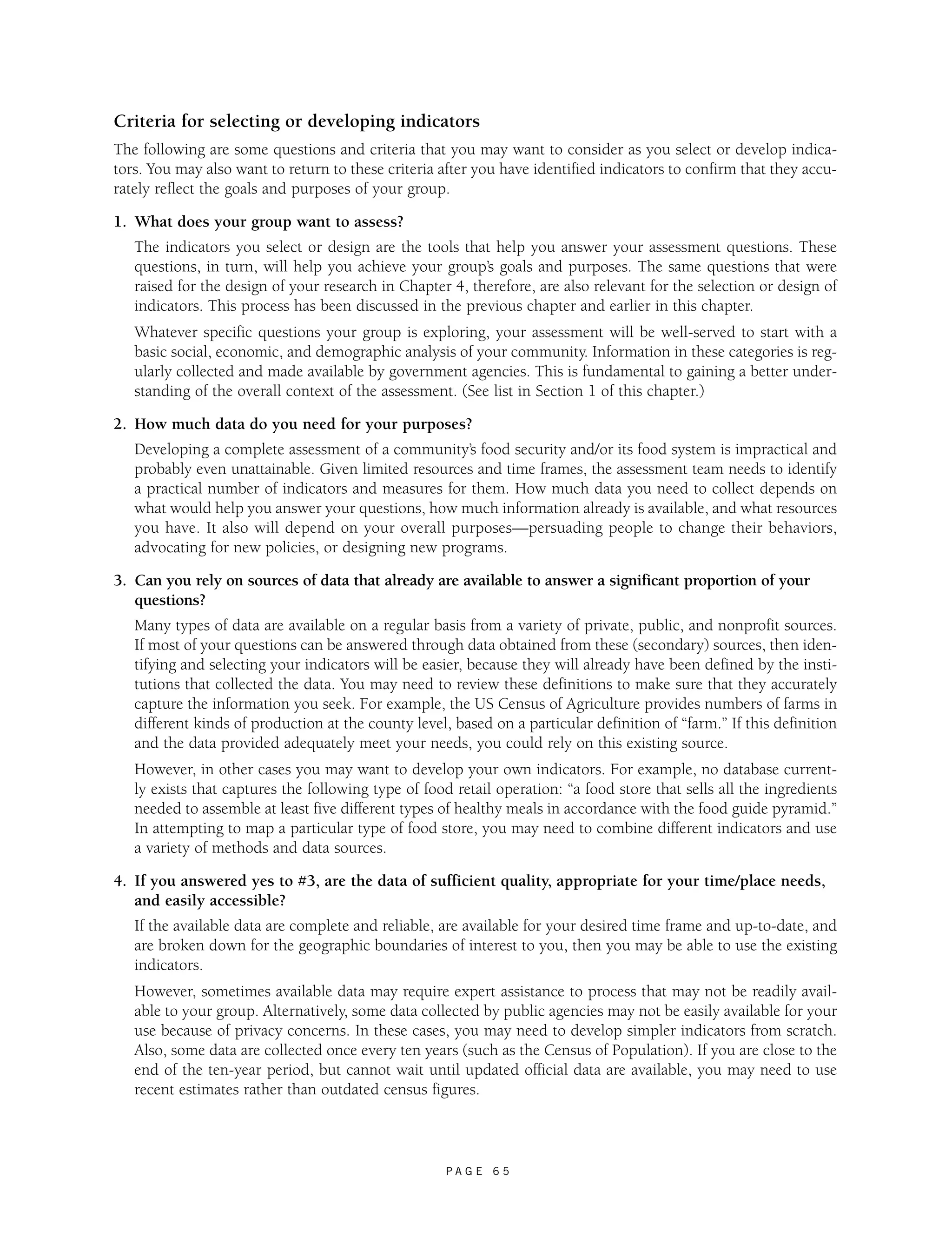 Criteria for selecting or developing indicators 
The following are some questions and criteria that you may want to consider as you select or develop indica-tors. 
You may also want to return to these criteria after you have identified indicators to confirm that they accu-rately 
reflect the goals and purposes of your group. 
P A G E 6 5 
1. What does your group want to assess? 
The indicators you select or design are the tools that help you answer your assessment questions. These 
questions, in turn, will help you achieve your group’s goals and purposes. The same questions that were 
raised for the design of your research in Chapter 4, therefore, are also relevant for the selection or design of 
indicators. This process has been discussed in the previous chapter and earlier in this chapter. 
Whatever specific questions your group is exploring, your assessment will be well-served to start with a 
basic social, economic, and demographic analysis of your community. Information in these categories is reg-ularly 
collected and made available by government agencies. This is fundamental to gaining a better under-standing 
of the overall context of the assessment. (See list in Section 1 of this chapter.) 
2. How much data do you need for your purposes? 
Developing a complete assessment of a community’s food security and/or its food system is impractical and 
probably even unattainable. Given limited resources and time frames, the assessment team needs to identify 
a practical number of indicators and measures for them. How much data you need to collect depends on 
what would help you answer your questions, how much information already is available, and what resources 
you have. It also will depend on your overall purposes—persuading people to change their behaviors, 
advocating for new policies, or designing new programs. 
3. Can you rely on sources of data that already are available to answer a significant proportion of your 
questions? 
Many types of data are available on a regular basis from a variety of private, public, and nonprofit sources. 
If most of your questions can be answered through data obtained from these (secondary) sources, then iden-tifying 
and selecting your indicators will be easier, because they will already have been defined by the insti-tutions 
that collected the data. You may need to review these definitions to make sure that they accurately 
capture the information you seek. For example, the US Census of Agriculture provides numbers of farms in 
different kinds of production at the county level, based on a particular definition of “farm.” If this definition 
and the data provided adequately meet your needs, you could rely on this existing source. 
However, in other cases you may want to develop your own indicators. For example, no database current-ly 
exists that captures the following type of food retail operation: “a food store that sells all the ingredients 
needed to assemble at least five different types of healthy meals in accordance with the food guide pyramid.” 
In attempting to map a particular type of food store, you may need to combine different indicators and use 
a variety of methods and data sources. 
4. If you answered yes to #3, are the data of sufficient quality, appropriate for your time/place needs, 
and easily accessible? 
If the available data are complete and reliable, are available for your desired time frame and up-to-date, and 
are broken down for the geographic boundaries of interest to you, then you may be able to use the existing 
indicators. 
However, sometimes available data may require expert assistance to process that may not be readily avail-able 
to your group. Alternatively, some data collected by public agencies may not be easily available for your 
use because of privacy concerns. In these cases, you may need to develop simpler indicators from scratch. 
Also, some data are collected once every ten years (such as the Census of Population). If you are close to the 
end of the ten-year period, but cannot wait until updated official data are available, you may need to use 
recent estimates rather than outdated census figures. 
 