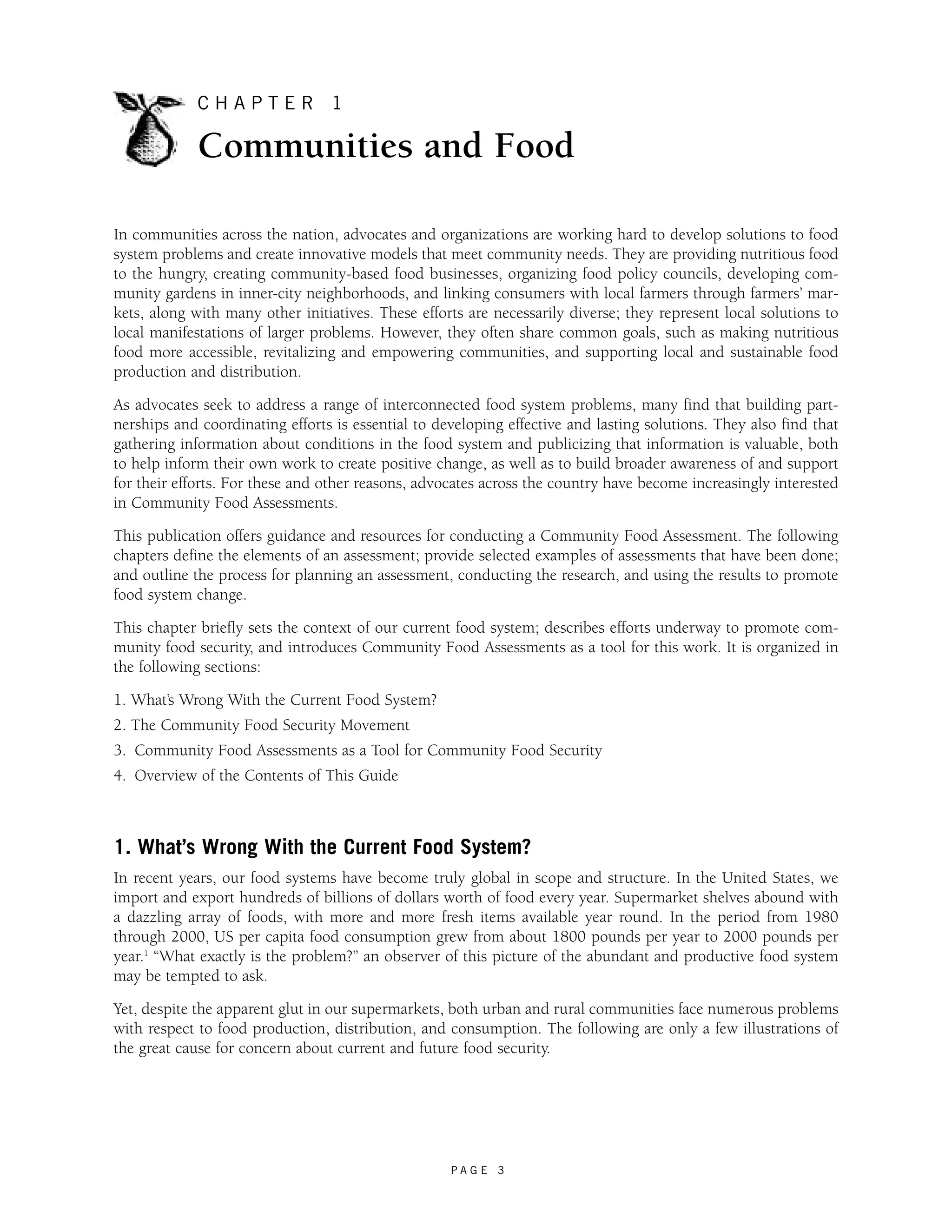C H A P T E R 1 
Communities and Food 
In communities across the nation, advocates and organizations are working hard to develop solutions to food 
system problems and create innovative models that meet community needs. They are providing nutritious food 
to the hungry, creating community-based food businesses, organizing food policy councils, developing com-munity 
gardens in inner-city neighborhoods, and linking consumers with local farmers through farmers’ mar-kets, 
along with many other initiatives. These efforts are necessarily diverse; they represent local solutions to 
local manifestations of larger problems. However, they often share common goals, such as making nutritious 
food more accessible, revitalizing and empowering communities, and supporting local and sustainable food 
production and distribution. 
As advocates seek to address a range of interconnected food system problems, many find that building part-nerships 
and coordinating efforts is essential to developing effective and lasting solutions. They also find that 
gathering information about conditions in the food system and publicizing that information is valuable, both 
to help inform their own work to create positive change, as well as to build broader awareness of and support 
for their efforts. For these and other reasons, advocates across the country have become increasingly interested 
in Community Food Assessments. 
This publication offers guidance and resources for conducting a Community Food Assessment. The following 
chapters define the elements of an assessment; provide selected examples of assessments that have been done; 
and outline the process for planning an assessment, conducting the research, and using the results to promote 
food system change. 
This chapter briefly sets the context of our current food system; describes efforts underway to promote com-munity 
food security, and introduces Community Food Assessments as a tool for this work. It is organized in 
the following sections: 
1. What’s Wrong With the Current Food System? 
2. The Community Food Security Movement 
3. Community Food Assessments as a Tool for Community Food Security 
4. Overview of the Contents of This Guide 
1. What’s Wrong With the Current Food System? 
In recent years, our food systems have become truly global in scope and structure. In the United States, we 
import and export hundreds of billions of dollars worth of food every year. Supermarket shelves abound with 
a dazzling array of foods, with more and more fresh items available year round. In the period from 1980 
through 2000, US per capita food consumption grew from about 1800 pounds per year to 2000 pounds per 
year.1 “What exactly is the problem?” an observer of this picture of the abundant and productive food system 
may be tempted to ask. 
Yet, despite the apparent glut in our supermarkets, both urban and rural communities face numerous problems 
with respect to food production, distribution, and consumption. The following are only a few illustrations of 
the great cause for concern about current and future food security. 
P A G E 3 
 