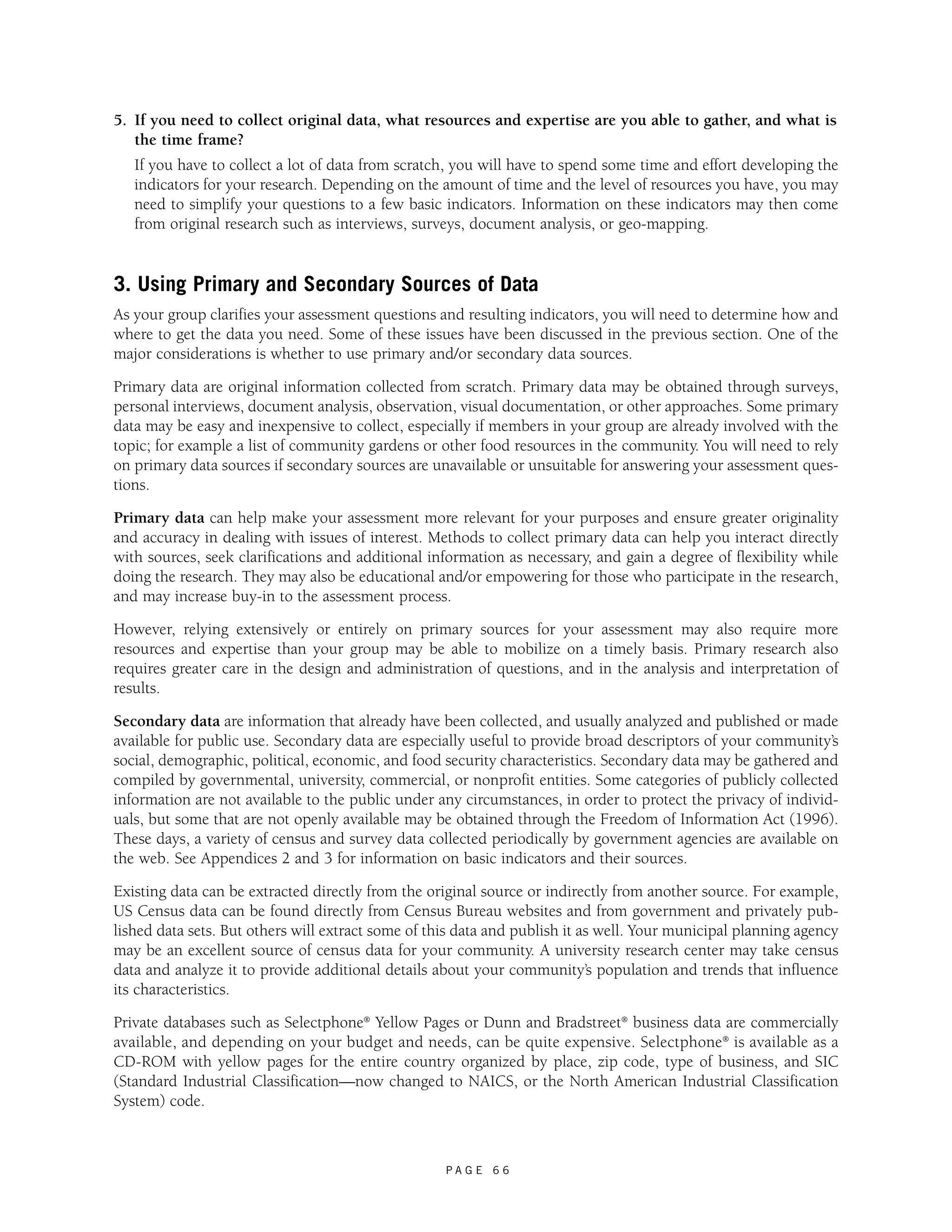 5. If you need to collect original data, what resources and expertise are you able to gather, and what is 
the time frame? 
If you have to collect a lot of data from scratch, you will have to spend some time and effort developing the 
indicators for your research. Depending on the amount of time and the level of resources you have, you may 
need to simplify your questions to a few basic indicators. Information on these indicators may then come 
from original research such as interviews, surveys, document analysis, or geo-mapping. 
3. Using Primary and Secondary Sources of Data 
As your group clarifies your assessment questions and resulting indicators, you will need to determine how and 
where to get the data you need. Some of these issues have been discussed in the previous section. One of the 
major considerations is whether to use primary and/or secondary data sources. 
Primary data are original information collected from scratch. Primary data may be obtained through surveys, 
personal interviews, document analysis, observation, visual documentation, or other approaches. Some primary 
data may be easy and inexpensive to collect, especially if members in your group are already involved with the 
topic; for example a list of community gardens or other food resources in the community. You will need to rely 
on primary data sources if secondary sources are unavailable or unsuitable for answering your assessment ques-tions. 
Primary data can help make your assessment more relevant for your purposes and ensure greater originality 
and accuracy in dealing with issues of interest. Methods to collect primary data can help you interact directly 
with sources, seek clarifications and additional information as necessary, and gain a degree of flexibility while 
doing the research. They may also be educational and/or empowering for those who participate in the research, 
and may increase buy-in to the assessment process. 
However, relying extensively or entirely on primary sources for your assessment may also require more 
resources and expertise than your group may be able to mobilize on a timely basis. Primary research also 
requires greater care in the design and administration of questions, and in the analysis and interpretation of 
results. 
Secondary data are information that already have been collected, and usually analyzed and published or made 
available for public use. Secondary data are especially useful to provide broad descriptors of your community’s 
social, demographic, political, economic, and food security characteristics. Secondary data may be gathered and 
compiled by governmental, university, commercial, or nonprofit entities. Some categories of publicly collected 
information are not available to the public under any circumstances, in order to protect the privacy of individ-uals, 
but some that are not openly available may be obtained through the Freedom of Information Act (1996). 
These days, a variety of census and survey data collected periodically by government agencies are available on 
the web. See Appendices 2 and 3 for information on basic indicators and their sources. 
Existing data can be extracted directly from the original source or indirectly from another source. For example, 
US Census data can be found directly from Census Bureau websites and from government and privately pub-lished 
data sets. But others will extract some of this data and publish it as well. Your municipal planning agency 
may be an excellent source of census data for your community. A university research center may take census 
data and analyze it to provide additional details about your community’s population and trends that influence 
its characteristics. 
Private databases such as Selectphone® Yellow Pages or Dunn and Bradstreet® business data are commercially 
available, and depending on your budget and needs, can be quite expensive. Selectphone® is available as a 
CD-ROM with yellow pages for the entire country organized by place, zip code, type of business, and SIC 
(Standard Industrial Classification—now changed to NAICS, or the North American Industrial Classification 
System) code. 
P A G E 6 6 
 