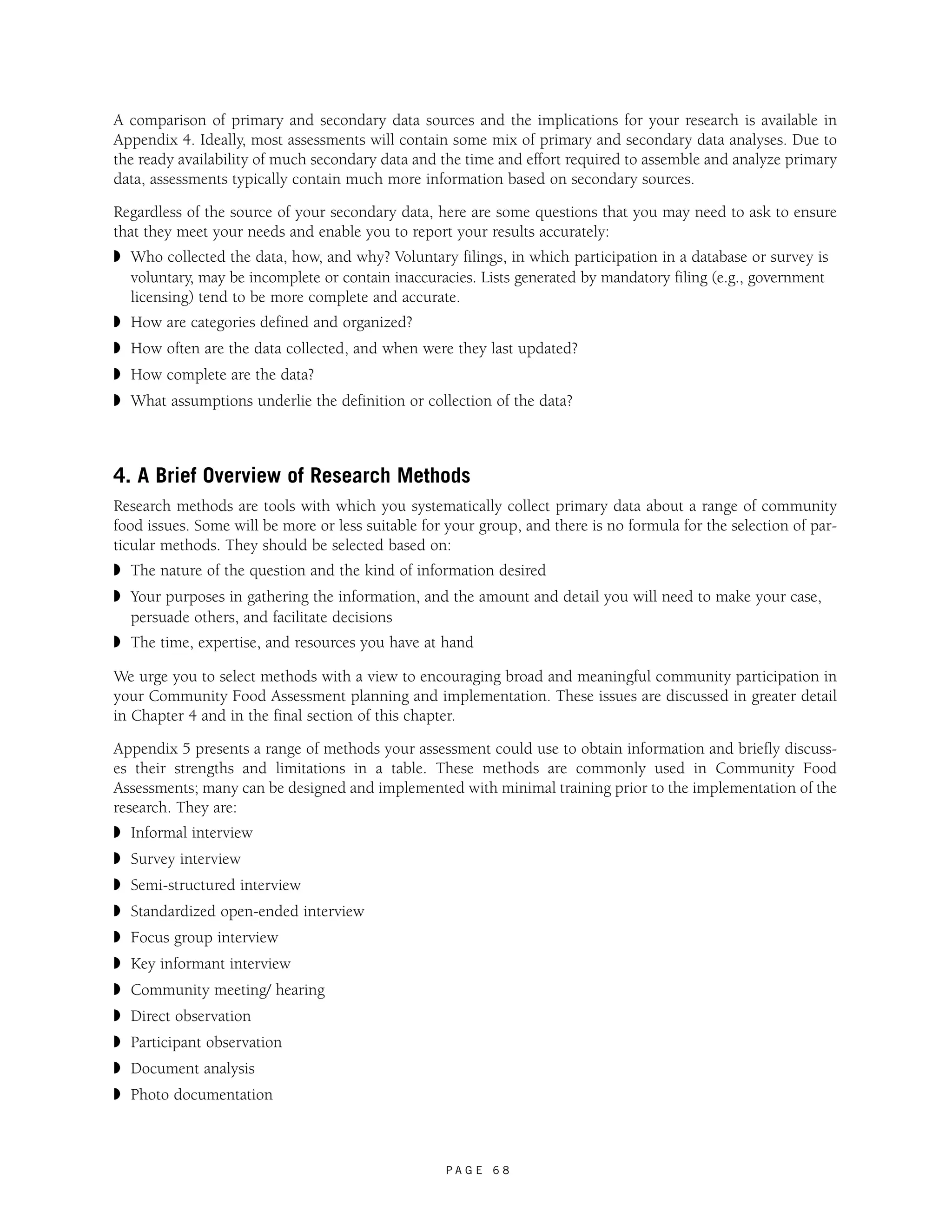 A comparison of primary and secondary data sources and the implications for your research is available in 
Appendix 4. Ideally, most assessments will contain some mix of primary and secondary data analyses. Due to 
the ready availability of much secondary data and the time and effort required to assemble and analyze primary 
data, assessments typically contain much more information based on secondary sources. 
Regardless of the source of your secondary data, here are some questions that you may need to ask to ensure 
that they meet your needs and enable you to report your results accurately: 
◗ Who collected the data, how, and why? Voluntary filings, in which participation in a database or survey is 
voluntary, may be incomplete or contain inaccuracies. Lists generated by mandatory filing (e.g., government 
licensing) tend to be more complete and accurate. 
◗ How are categories defined and organized? 
◗ How often are the data collected, and when were they last updated? 
◗ How complete are the data? 
◗ What assumptions underlie the definition or collection of the data? 
4. A Brief Overview of Research Methods 
Research methods are tools with which you systematically collect primary data about a range of community 
food issues. Some will be more or less suitable for your group, and there is no formula for the selection of par-ticular 
methods. They should be selected based on: 
◗ The nature of the question and the kind of information desired 
◗ Your purposes in gathering the information, and the amount and detail you will need to make your case, 
persuade others, and facilitate decisions 
◗ The time, expertise, and resources you have at hand 
We urge you to select methods with a view to encouraging broad and meaningful community participation in 
your Community Food Assessment planning and implementation. These issues are discussed in greater detail 
in Chapter 4 and in the final section of this chapter. 
Appendix 5 presents a range of methods your assessment could use to obtain information and briefly discuss-es 
their strengths and limitations in a table. These methods are commonly used in Community Food 
Assessments; many can be designed and implemented with minimal training prior to the implementation of the 
research. They are: 
◗ Informal interview 
◗ Survey interview 
◗ Semi-structured interview 
◗ Standardized open-ended interview 
◗ Focus group interview 
◗ Key informant interview 
◗ Community meeting/ hearing 
◗ Direct observation 
◗ Participant observation 
◗ Document analysis 
◗ Photo documentation 
P A G E 6 8 
 
