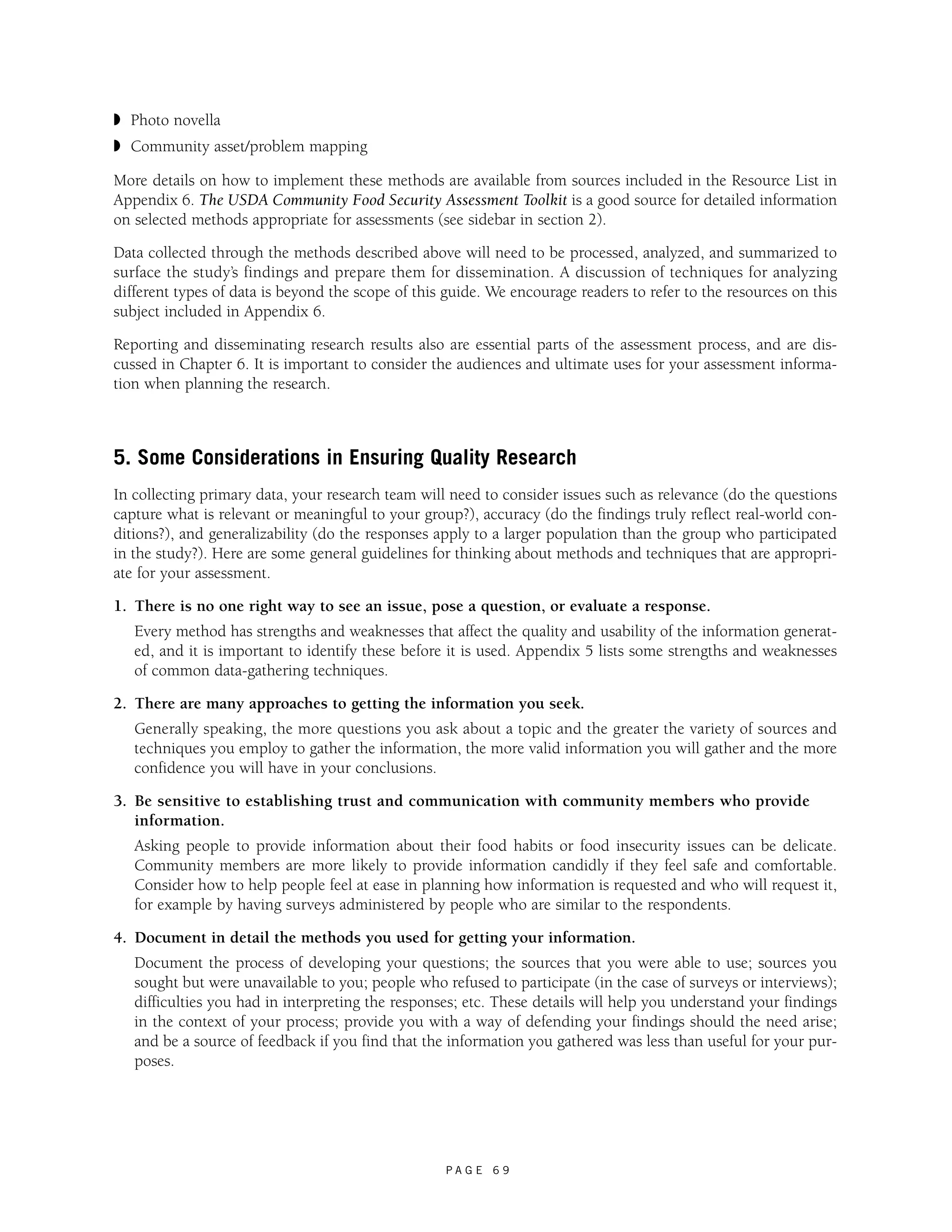 ◗ Photo novella 
◗ Community asset/problem mapping 
More details on how to implement these methods are available from sources included in the Resource List in 
Appendix 6. The USDA Community Food Security Assessment Toolkit is a good source for detailed information 
on selected methods appropriate for assessments (see sidebar in section 2). 
Data collected through the methods described above will need to be processed, analyzed, and summarized to 
surface the study’s findings and prepare them for dissemination. A discussion of techniques for analyzing 
different types of data is beyond the scope of this guide. We encourage readers to refer to the resources on this 
subject included in Appendix 6. 
Reporting and disseminating research results also are essential parts of the assessment process, and are dis-cussed 
in Chapter 6. It is important to consider the audiences and ultimate uses for your assessment informa-tion 
when planning the research. 
5. Some Considerations in Ensuring Quality Research 
In collecting primary data, your research team will need to consider issues such as relevance (do the questions 
capture what is relevant or meaningful to your group?), accuracy (do the findings truly reflect real-world con-ditions?), 
and generalizability (do the responses apply to a larger population than the group who participated 
in the study?). Here are some general guidelines for thinking about methods and techniques that are appropri-ate 
P A G E 6 9 
for your assessment. 
1. There is no one right way to see an issue, pose a question, or evaluate a response. 
Every method has strengths and weaknesses that affect the quality and usability of the information generat-ed, 
and it is important to identify these before it is used. Appendix 5 lists some strengths and weaknesses 
of common data-gathering techniques. 
2. There are many approaches to getting the information you seek. 
Generally speaking, the more questions you ask about a topic and the greater the variety of sources and 
techniques you employ to gather the information, the more valid information you will gather and the more 
confidence you will have in your conclusions. 
3. Be sensitive to establishing trust and communication with community members who provide 
information. 
Asking people to provide information about their food habits or food insecurity issues can be delicate. 
Community members are more likely to provide information candidly if they feel safe and comfortable. 
Consider how to help people feel at ease in planning how information is requested and who will request it, 
for example by having surveys administered by people who are similar to the respondents. 
4. Document in detail the methods you used for getting your information. 
Document the process of developing your questions; the sources that you were able to use; sources you 
sought but were unavailable to you; people who refused to participate (in the case of surveys or interviews); 
difficulties you had in interpreting the responses; etc. These details will help you understand your findings 
in the context of your process; provide you with a way of defending your findings should the need arise; 
and be a source of feedback if you find that the information you gathered was less than useful for your pur-poses. 
 