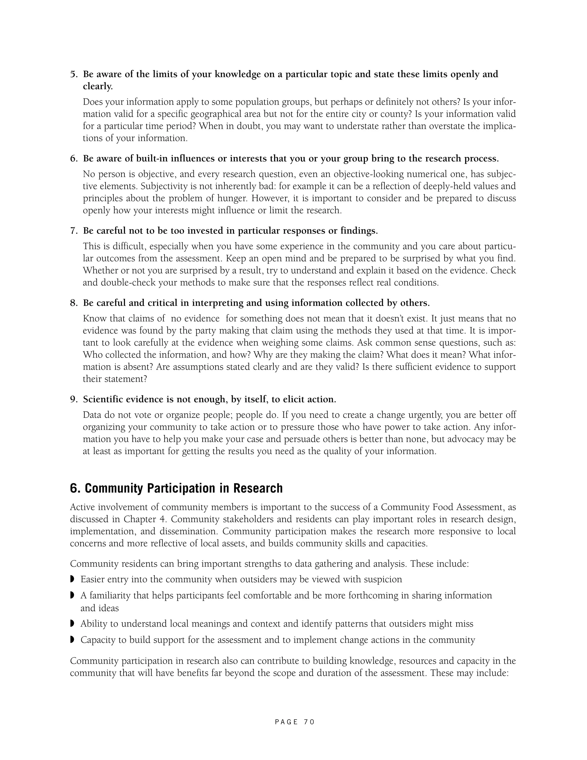 5. Be aware of the limits of your knowledge on a particular topic and state these limits openly and 
clearly. 
Does your information apply to some population groups, but perhaps or definitely not others? Is your infor-mation 
valid for a specific geographical area but not for the entire city or county? Is your information valid 
for a particular time period? When in doubt, you may want to understate rather than overstate the implica-tions 
P A G E 7 0 
of your information. 
6. Be aware of built-in influences or interests that you or your group bring to the research process. 
No person is objective, and every research question, even an objective-looking numerical one, has subjec-tive 
elements. Subjectivity is not inherently bad: for example it can be a reflection of deeply-held values and 
principles about the problem of hunger. However, it is important to consider and be prepared to discuss 
openly how your interests might influence or limit the research. 
7. Be careful not to be too invested in particular responses or findings. 
This is difficult, especially when you have some experience in the community and you care about particu-lar 
outcomes from the assessment. Keep an open mind and be prepared to be surprised by what you find. 
Whether or not you are surprised by a result, try to understand and explain it based on the evidence. Check 
and double-check your methods to make sure that the responses reflect real conditions. 
8. Be careful and critical in interpreting and using information collected by others. 
Know that claims of no evidence for something does not mean that it doesn’t exist. It just means that no 
evidence was found by the party making that claim using the methods they used at that time. It is impor-tant 
to look carefully at the evidence when weighing some claims. Ask common sense questions, such as: 
Who collected the information, and how? Why are they making the claim? What does it mean? What infor-mation 
is absent? Are assumptions stated clearly and are they valid? Is there sufficient evidence to support 
their statement? 
9. Scientific evidence is not enough, by itself, to elicit action. 
Data do not vote or organize people; people do. If you need to create a change urgently, you are better off 
organizing your community to take action or to pressure those who have power to take action. Any infor-mation 
you have to help you make your case and persuade others is better than none, but advocacy may be 
at least as important for getting the results you need as the quality of your information. 
6. Community Participation in Research 
Active involvement of community members is important to the success of a Community Food Assessment, as 
discussed in Chapter 4. Community stakeholders and residents can play important roles in research design, 
implementation, and dissemination. Community participation makes the research more responsive to local 
concerns and more reflective of local assets, and builds community skills and capacities. 
Community residents can bring important strengths to data gathering and analysis. These include: 
◗ Easier entry into the community when outsiders may be viewed with suspicion 
◗ A familiarity that helps participants feel comfortable and be more forthcoming in sharing information 
and ideas 
◗ Ability to understand local meanings and context and identify patterns that outsiders might miss 
◗ Capacity to build support for the assessment and to implement change actions in the community 
Community participation in research also can contribute to building knowledge, resources and capacity in the 
community that will have benefits far beyond the scope and duration of the assessment. These may include: 
 