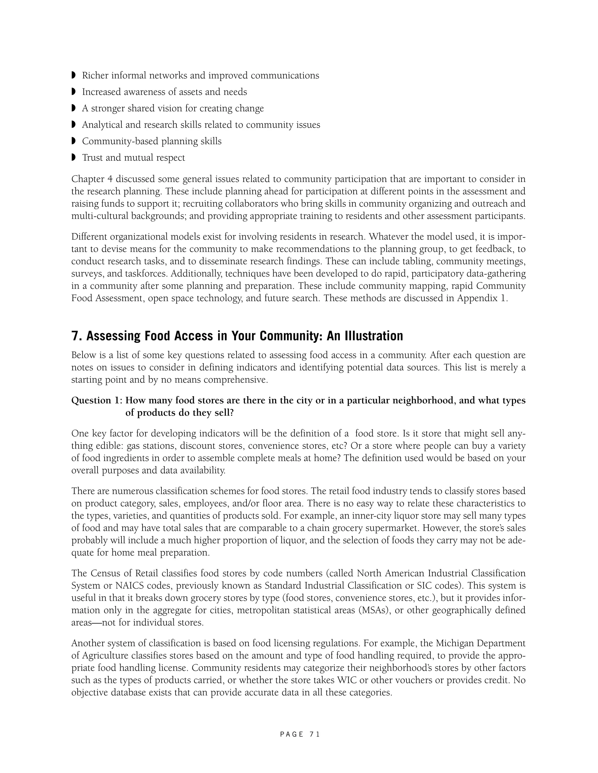 ◗ Richer informal networks and improved communications 
◗ Increased awareness of assets and needs 
◗ A stronger shared vision for creating change 
◗ Analytical and research skills related to community issues 
◗ Community-based planning skills 
◗ Trust and mutual respect 
Chapter 4 discussed some general issues related to community participation that are important to consider in 
the research planning. These include planning ahead for participation at different points in the assessment and 
raising funds to support it; recruiting collaborators who bring skills in community organizing and outreach and 
multi-cultural backgrounds; and providing appropriate training to residents and other assessment participants. 
Different organizational models exist for involving residents in research. Whatever the model used, it is impor-tant 
to devise means for the community to make recommendations to the planning group, to get feedback, to 
conduct research tasks, and to disseminate research findings. These can include tabling, community meetings, 
surveys, and taskforces. Additionally, techniques have been developed to do rapid, participatory data-gathering 
in a community after some planning and preparation. These include community mapping, rapid Community 
Food Assessment, open space technology, and future search. These methods are discussed in Appendix 1. 
7. Assessing Food Access in Your Community: An Illustration 
Below is a list of some key questions related to assessing food access in a community. After each question are 
notes on issues to consider in defining indicators and identifying potential data sources. This list is merely a 
starting point and by no means comprehensive. 
Question 1: How many food stores are there in the city or in a particular neighborhood, and what types 
P A G E 7 1 
of products do they sell? 
One key factor for developing indicators will be the definition of a food store. Is it store that might sell any-thing 
edible: gas stations, discount stores, convenience stores, etc? Or a store where people can buy a variety 
of food ingredients in order to assemble complete meals at home? The definition used would be based on your 
overall purposes and data availability. 
There are numerous classification schemes for food stores. The retail food industry tends to classify stores based 
on product category, sales, employees, and/or floor area. There is no easy way to relate these characteristics to 
the types, varieties, and quantities of products sold. For example, an inner-city liquor store may sell many types 
of food and may have total sales that are comparable to a chain grocery supermarket. However, the store’s sales 
probably will include a much higher proportion of liquor, and the selection of foods they carry may not be ade-quate 
for home meal preparation. 
The Census of Retail classifies food stores by code numbers (called North American Industrial Classification 
System or NAICS codes, previously known as Standard Industrial Classification or SIC codes). This system is 
useful in that it breaks down grocery stores by type (food stores, convenience stores, etc.), but it provides infor-mation 
only in the aggregate for cities, metropolitan statistical areas (MSAs), or other geographically defined 
areas—not for individual stores. 
Another system of classification is based on food licensing regulations. For example, the Michigan Department 
of Agriculture classifies stores based on the amount and type of food handling required, to provide the appro-priate 
food handling license. Community residents may categorize their neighborhood’s stores by other factors 
such as the types of products carried, or whether the store takes WIC or other vouchers or provides credit. No 
objective database exists that can provide accurate data in all these categories. 
 