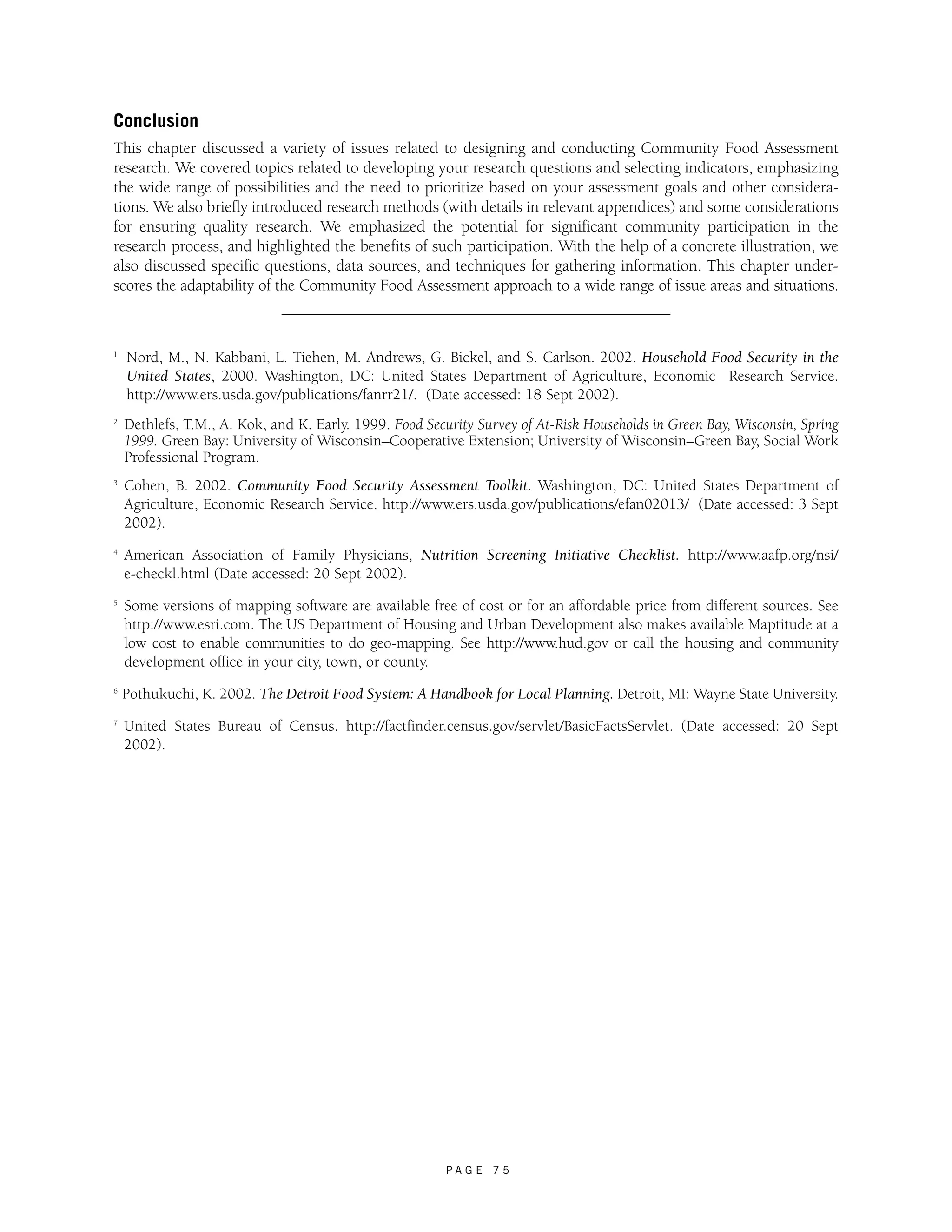 Conclusion 
This chapter discussed a variety of issues related to designing and conducting Community Food Assessment 
research. We covered topics related to developing your research questions and selecting indicators, emphasizing 
the wide range of possibilities and the need to prioritize based on your assessment goals and other considera-tions. 
We also briefly introduced research methods (with details in relevant appendices) and some considerations 
for ensuring quality research. We emphasized the potential for significant community participation in the 
research process, and highlighted the benefits of such participation. With the help of a concrete illustration, we 
also discussed specific questions, data sources, and techniques for gathering information. This chapter under-scores 
the adaptability of the Community Food Assessment approach to a wide range of issue areas and situations. 
1 Nord, M., N. Kabbani, L. Tiehen, M. Andrews, G. Bickel, and S. Carlson. 2002. Household Food Security in the 
United States, 2000. Washington, DC: United States Department of Agriculture, Economic Research Service. 
http://www.ers.usda.gov/publications/fanrr21/. (Date accessed: 18 Sept 2002). 
2 Dethlefs, T.M., A. Kok, and K. Early. 1999. Food Security Survey of At-Risk Households in Green Bay, Wisconsin, Spring 
1999. Green Bay: University of Wisconsin–Cooperative Extension; University of Wisconsin–Green Bay, Social Work 
Professional Program. 
3 Cohen, B. 2002. Community Food Security Assessment Toolkit. Washington, DC: United States Department of 
Agriculture, Economic Research Service. http://www.ers.usda.gov/publications/efan02013/ (Date accessed: 3 Sept 
2002). 
4 American Association of Family Physicians, Nutrition Screening Initiative Checklist. http://www.aafp.org/nsi/ 
e-checkl.html (Date accessed: 20 Sept 2002). 
5 Some versions of mapping software are available free of cost or for an affordable price from different sources. See 
http://www.esri.com. The US Department of Housing and Urban Development also makes available Maptitude at a 
low cost to enable communities to do geo-mapping. See http://www.hud.gov or call the housing and community 
development office in your city, town, or county. 
6 Pothukuchi, K. 2002. The Detroit Food System: A Handbook for Local Planning. Detroit, MI: Wayne State University. 
7 United States Bureau of Census. http://factfinder.census.gov/servlet/BasicFactsServlet. (Date accessed: 20 Sept 
2002). 
P A G E 7 5 
 